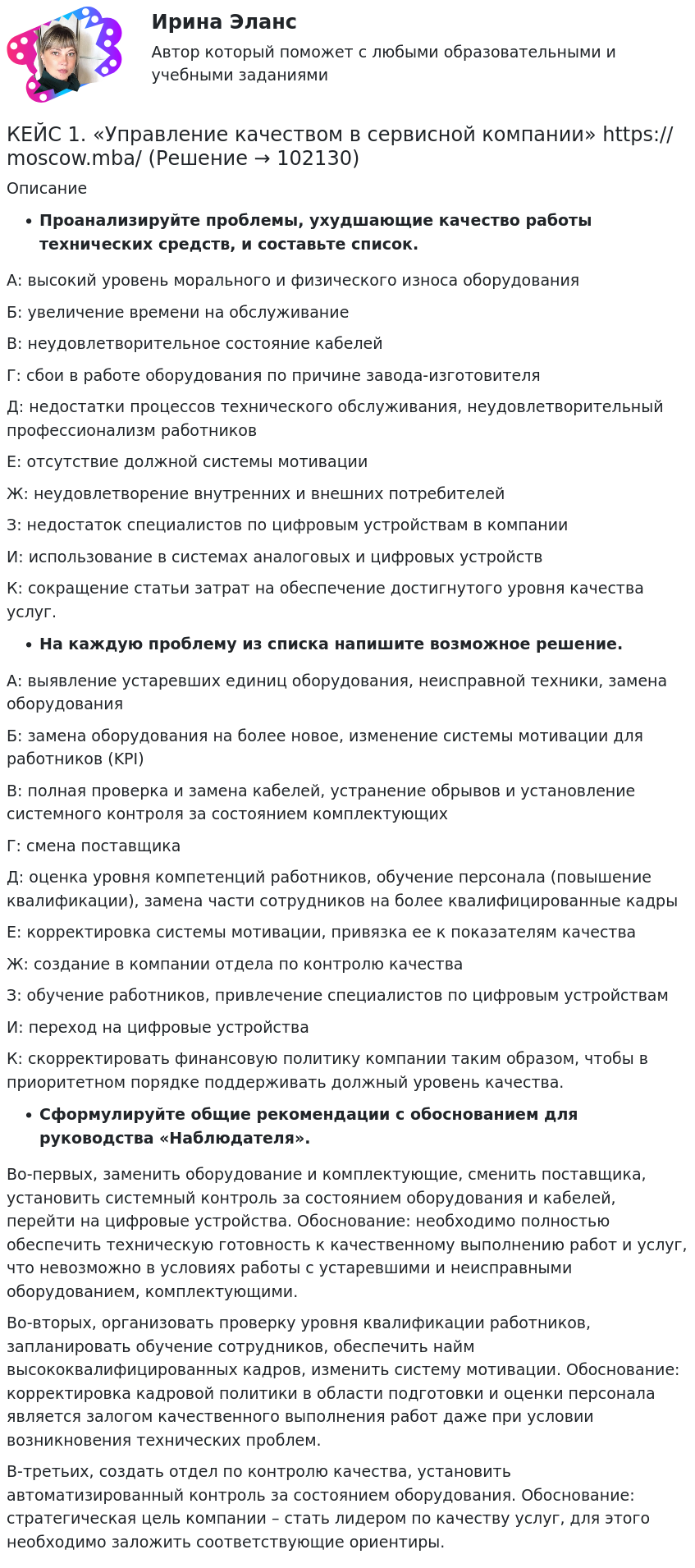       
            Описание
             Проанализируйте проблемы, ухудшающие качество работы технических средств, и составьте список.А: высокий уровень морального и физического износа оборудованияБ: увеличение времени на обслуживаниеВ: неудовлетворительное состояние кабелейГ: сбои в работе оборудования по причине завода-изготовителяД: недостатки процессов технического обслуживания, неудовлетворительный профессионализм работниковЕ: отсутствие должной системы мотивацииЖ: неудовлетворение внутренних и внешних потребителейЗ: недостаток специалистов по цифровым устройствам в компанииИ: использование в системах аналоговых и цифровых устройствК: сокращение статьи затрат на обеспечение достигнутого уровня качества услуг. На каждую проблему из списка напишите возможное решение.А: выявление устаревших единиц оборудования, неисправной техники, замена оборудованияБ: замена оборудования на более новое, изменение системы мотивации для работников (KPI)В: полная проверка и замена кабелей, устранение обрывов и установление системного контроля за состоянием комплектующихГ: смена поставщикаД: оценка уровня компетенций работников, обучение персонала (повышение квалификации), замена части сотрудников на более квалифицированные кадрыЕ: корректировка системы мотивации, привязка ее к показателям качестваЖ: создание в компании отдела по контролю качестваЗ: обучение работников, привлечение специалистов по цифровым устройствамИ: переход на цифровые устройстваК: скорректировать финансовую политику компании таким образом, чтобы в приоритетном порядке поддерживать должный уровень качества. Сформулируйте общие рекомендации с обоснованием для руководства «Наблюдателя».Во-первых, заменить оборудование и комплектующие, сменить поставщика, установить системный контроль за состоянием оборудования и кабелей, перейти на цифровые устройства. Обоснование: необходимо полностью обеспечить техническую готовность к качественному выполнению работ и услуг, что невозможно в условиях работы с устаревшими и неисправными оборудованием, комплектующими.Во-вторых, организовать проверку уровня квалификации работников, запланировать обучение сотрудников, обеспечить найм высококвалифицированных кадров, изменить систему мотивации. Обоснование: корректировка кадровой политики в области подготовки и оценки персонала является залогом качественного выполнения работ даже при условии возникновения технических проблем.В-третьих, создать отдел по контролю качества, установить автоматизированный контроль за состоянием оборудования. Обоснование: стратегическая цель компании – стать лидером по качеству услуг, для этого необходимо заложить соответствующие ориентиры.   