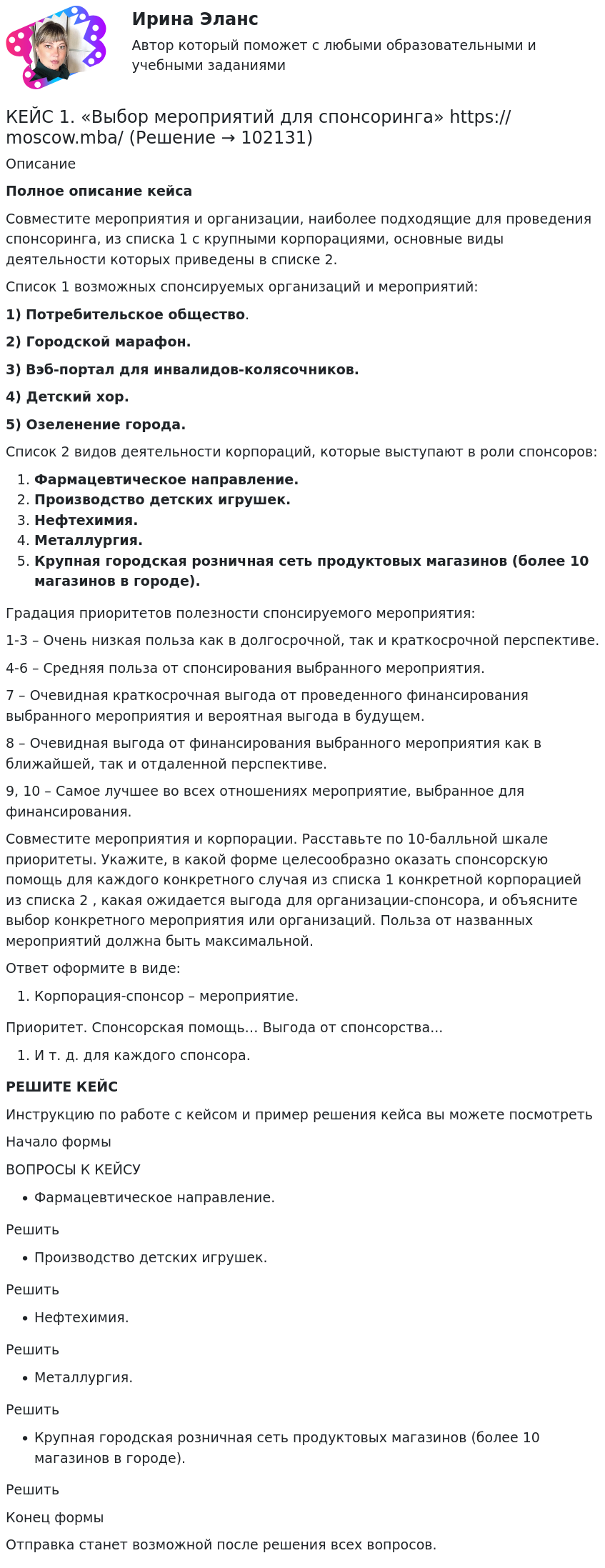       
            Описание
             Полное описание кейсаСовместите мероприятия и организации, наиболее подходящие для проведения спонсоринга, из списка 1 с крупными корпорациями, основные виды деятельности которых приведены в списке 2. Список 1 возможных спонсируемых организаций и мероприятий:1) Потребительское общество.2) Городской марафон.3) Вэб-портал для инвалидов-колясочников.4) Детский хор.5) Озеленение города. Список 2 видов деятельности корпораций, которые выступают в роли спонсоров:Фармацевтическое направление.Производство детских игрушек.Нефтехимия.Металлургия.Крупная городская розничная сеть продуктовых магазинов (более 10 магазинов в городе).Градация приоритетов полезности спонсируемого мероприятия: 1-3 – Очень низкая польза как в долгосрочной, так и краткосрочной перспективе. 4-6 – Средняя польза от спонсирования выбранного мероприятия. 7 – Очевидная краткосрочная выгода от проведенного финансирования выбранного мероприятия и вероятная выгода в будущем. 8 – Очевидная выгода от финансирования выбранного мероприятия как в ближайшей, так и отдаленной перспективе. 9, 10 – Самое лучшее во всех отношениях мероприятие, выбранное для финансирования.  Совместите мероприятия и корпорации. Расставьте по 10-балльной шкале приоритеты. Укажите, в какой форме целесообразно оказать спонсорскую помощь для каждого конкретного случая из списка 1 конкретной корпорацией из списка 2 , какая ожидается выгода для организации-спонсора, и объясните выбор конкретного мероприятия или организаций. Польза от названных мероприятий должна быть максимальной.Ответ оформите в виде:Корпорация-спонсор – мероприятие.Приоритет. Спонсорская помощь… Выгода от спонсорства...И т. д. для каждого спонсора.РЕШИТЕ КЕЙСИнструкцию по работе с кейсом и пример решения кейса вы можете посмотретьНачало формыВОПРОСЫ К КЕЙСУФармацевтическое направление.РешитьПроизводство детских игрушек.РешитьНефтехимия.РешитьМеталлургия.РешитьКрупная городская розничная сеть продуктовых магазинов (более 10 магазинов в городе).РешитьКонец формыОтправка станет возможной после решения всех вопросов.   
