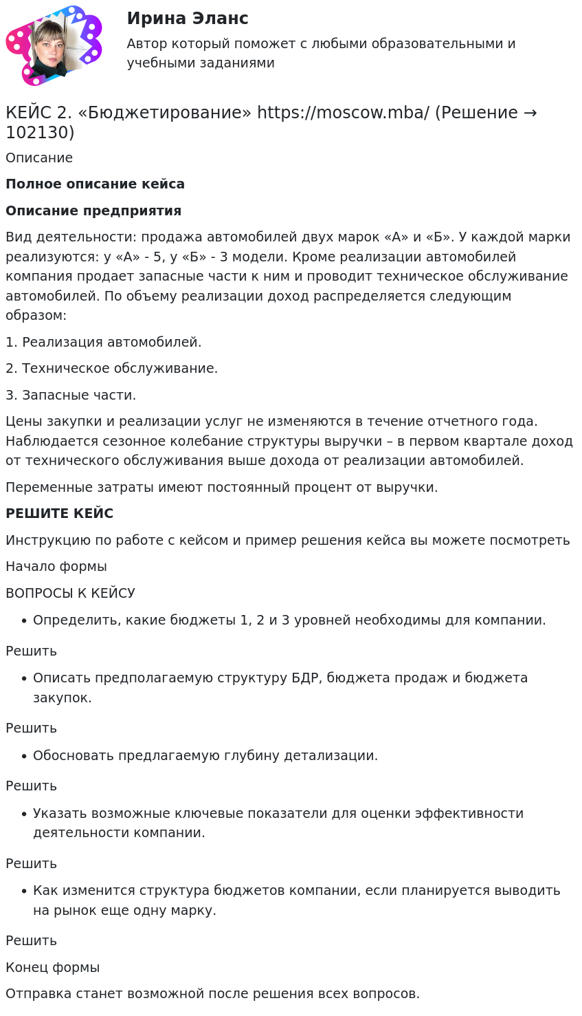      
            Описание
             Полное описание кейсаОписание предприятияВид деятельности: продажа автомобилей двух марок «А» и «Б». У каждой марки реализуются: у «А» - 5, у «Б» - 3 модели. Кроме реализации автомобилей компания продает запасные части к ним и проводит техническое обслуживание автомобилей. По объему реализации доход распределяется следующим образом:1. Реализация автомобилей. 2. Техническое обслуживание. 3. Запасные части.Цены закупки и реализации услуг не изменяются в течение отчетного года. Наблюдается сезонное колебание структуры выручки – в первом квартале доход от технического обслуживания выше дохода от реализации автомобилей.Переменные затраты имеют постоянный процент от выручки.РЕШИТЕ КЕЙСИнструкцию по работе с кейсом и пример решения кейса вы можете посмотреть Начало формыВОПРОСЫ К КЕЙСУОпределить, какие бюджеты 1, 2 и 3 уровней необходимы для компании.РешитьОписать предполагаемую структуру БДР, бюджета продаж и бюджета закупок.РешитьОбосновать предлагаемую глубину детализации.РешитьУказать возможные ключевые показатели для оценки эффективности деятельности компании.РешитьКак изменится структура бюджетов компании, если планируется выводить на рынок еще одну марку.РешитьКонец формыОтправка станет возможной после решения всех вопросов.   