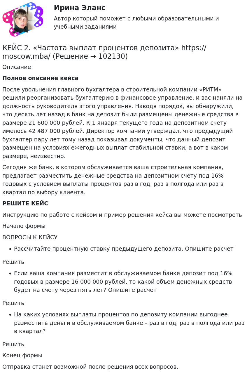       
            Описание
             Полное описание кейсаПосле увольнения главного бухгалтера в строительной компании «РИТМ» решили реорганизовать бухгалтерию в финансовое управление, и вас наняли на должность руководителя этого управления. Наводя порядок, вы обнаружили, что десять лет назад в банк на депозит были размещены денежные средства в размере 21 600 000 рублей. К 1 января текущего года на депозитном счету имелось 42 487 000 рублей. Директор компании утверждал, что предыдущий бухгалтер пару лет тому назад показывал документы, что данный депозит размещен на условиях ежегодных выплат стабильной ставки, а вот в каком размере, неизвестно.Сегодня же банк, в котором обслуживается ваша строительная компания, предлагает разместить денежные средства на депозитном счету под 16% годовых с условием выплаты процентов раз в год, раз в полгода или раз в квартал по выбору клиента.РЕШИТЕ КЕЙСИнструкцию по работе с кейсом и пример решения кейса вы можете посмотреть Начало формыВОПРОСЫ К КЕЙСУРассчитайте процентную ставку предыдущего депозита. Опишите расчетРешитьЕсли ваша компания разместит в обслуживаемом банке депозит под 16% годовых в размере 16 000 000 рублей, то какой объем денежных средств будет на счету через пять лет? Опишите расчетРешитьНа каких условиях выплаты процентов по депозиту компании выгоднее разместить деньги в обслуживаемом банке – раз в год, раз в полгода или раз в квартал?РешитьКонец формыОтправка станет возможной после решения всех вопросов.   