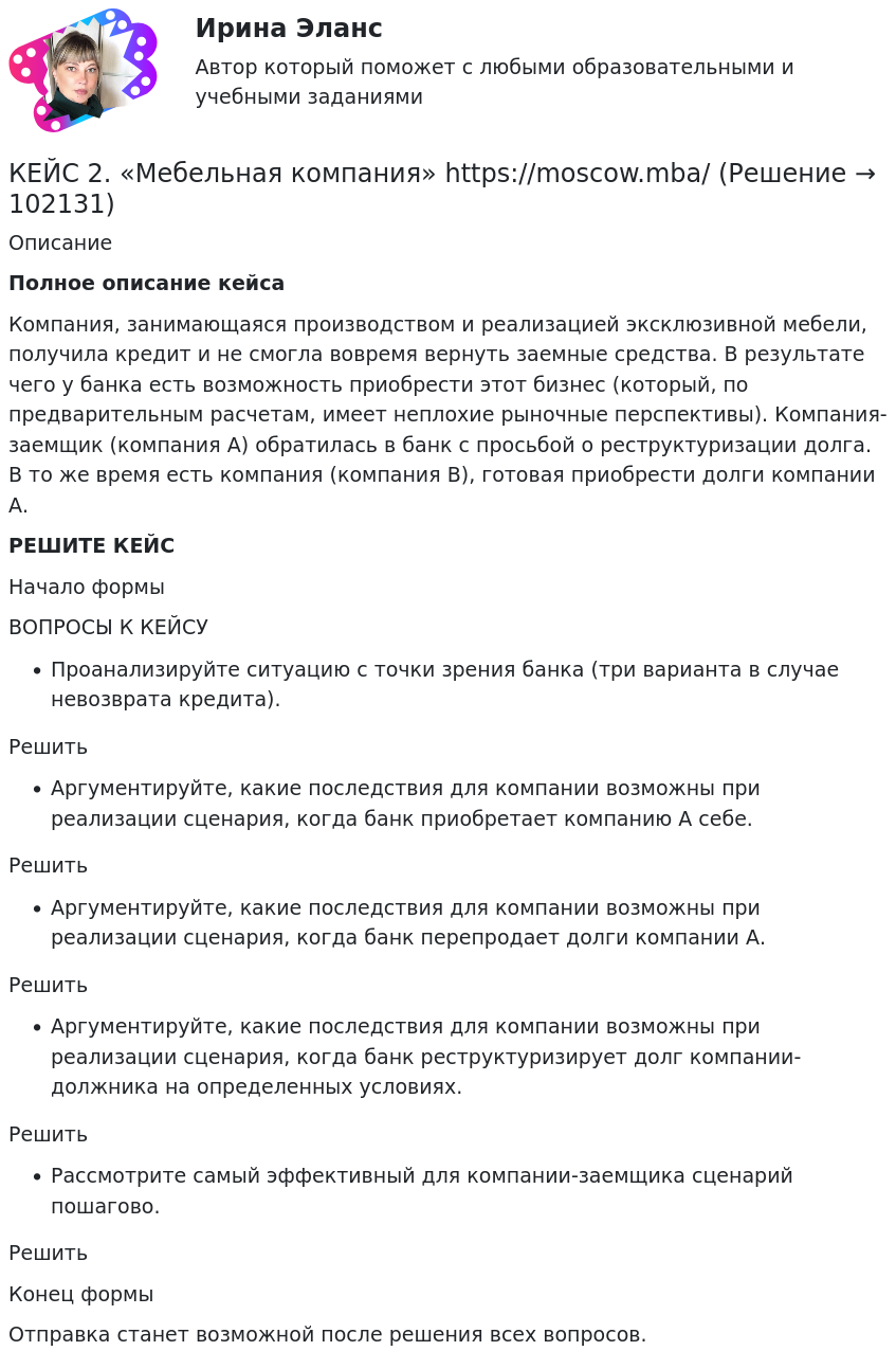       
            Описание
             Полное описание кейсаКомпания, занимающаяся производством и реализацией эксклюзивной мебели, получила кредит и не смогла вовремя вернуть заемные средства. В результате чего у банка есть возможность приобрести этот бизнес (который, по предварительным расчетам, имеет неплохие рыночные перспективы). Компания-заемщик (компания А) обратилась в банк с просьбой о реструктуризации долга. В то же время есть компания (компания В), готовая приобрести долги компании А.РЕШИТЕ КЕЙСНачало формыВОПРОСЫ К КЕЙСУПроанализируйте ситуацию с точки зрения банка (три варианта в случае невозврата кредита).РешитьАргументируйте, какие последствия для компании возможны при реализации сценария, когда банк приобретает компанию А себе.РешитьАргументируйте, какие последствия для компании возможны при реализации сценария, когда банк перепродает долги компании А.РешитьАргументируйте, какие последствия для компании возможны при реализации сценария, когда банк реструктуризирует долг компании-должника на определенных условиях.РешитьРассмотрите самый эффективный для компании-заемщика сценарий пошагово.РешитьКонец формыОтправка станет возможной после решения всех вопросов.   
