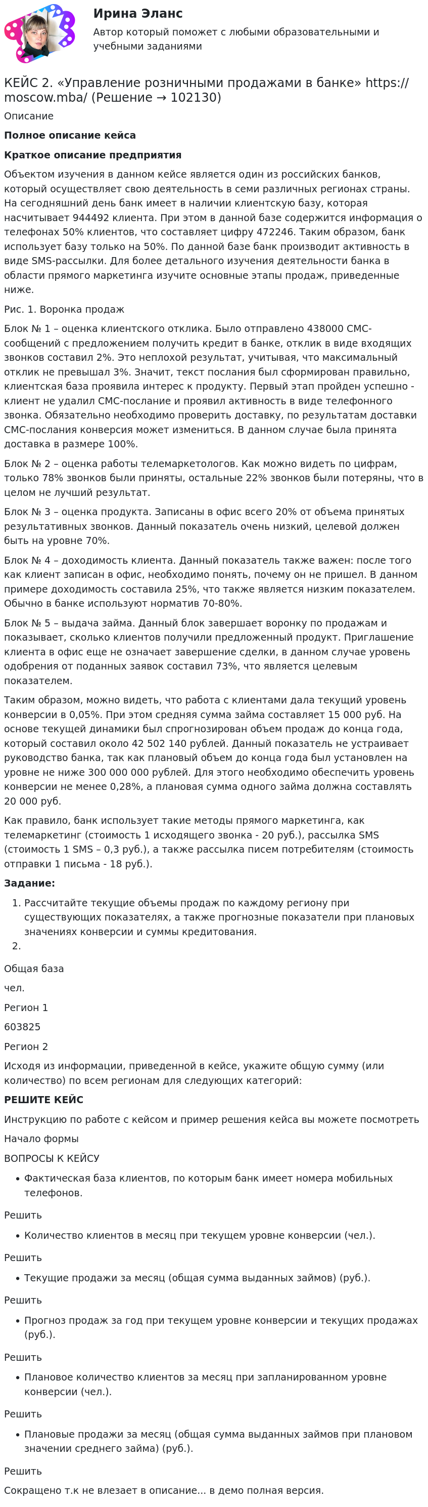       
            Описание
             Полное описание кейсаКраткое описание предприятия Объектом изучения в данном кейсе является один из российских банков, который осуществляет свою деятельность в семи различных регионах страны. На сегодняшний день банк имеет в наличии клиентскую базу, которая насчитывает 944492 клиента. При этом в данной базе содержится информация о телефонах 50% клиентов, что составляет цифру 472246. Таким образом, банк использует базу только на 50%. По данной базе банк производит активность в виде SMS-рассылки. Для более детального изучения деятельности банка в области прямого маркетинга изучите основные этапы продаж, приведенные ниже.Рис. 1. Воронка продажБлок № 1 – оценка клиентского отклика. Было отправлено 438000 СМС-сообщений с предложением получить кредит в банке, отклик в виде входящих звонков составил 2%. Это неплохой результат, учитывая, что максимальный отклик не превышал 3%. Значит, текст послания был сформирован правильно, клиентская база проявила интерес к продукту. Первый этап пройден успешно - клиент не удалил СМС-послание и проявил активность в виде телефонного звонка. Обязательно необходимо проверить доставку, по результатам доставки СМС-послания конверсия может измениться. В данном случае была принята доставка в размере 100%.Блок № 2 – оценка работы телемаркетологов. Как можно видеть по цифрам, только 78% звонков были приняты, остальные 22% звонков были потеряны, что в целом не лучший результат.Блок № 3 – оценка продукта. Записаны в офис всего 20% от объема принятых результативных звонков. Данный показатель очень низкий, целевой должен быть на уровне 70%.Блок № 4 – доходимость клиента. Данный показатель также важен: после того как клиент записан в офис, необходимо понять, почему он не пришел. В данном примере доходимость составила 25%, что также является низким показателем. Обычно в банке используют норматив 70-80%.Блок № 5 – выдача займа. Данный блок завершает воронку по продажам и показывает, сколько клиентов получили предложенный продукт. Приглашение клиента в офис еще не означает завершение сделки, в данном случае уровень одобрения от поданных заявок составил 73%, что является целевым показателем.Таким образом, можно видеть, что работа с клиентами дала текущий уровень конверсии в 0,05%. При этом средняя сумма займа составляет 15 000 руб. На основе текущей динамики был спрогнозирован объем продаж до конца года, который составил около 42 502 140 рублей. Данный показатель не устраивает руководство банка, так как плановый объем до конца года был установлен на уровне не ниже 300 000 000 рублей. Для этого необходимо обеспечить уровень конверсии не менее 0,28%, а плановая сумма одного займа должна составлять 20 000 руб.Как правило, банк использует такие методы прямого маркетинга, как телемаркетинг (стоимость 1 исходящего звонка - 20 руб.), рассылка SMS (стоимость 1 SMS – 0,3 руб.), а также рассылка писем потребителям (стоимость отправки 1 письма - 18 руб.).Задание:Рассчитайте текущие объемы продаж по каждому региону при существующих показателях, а также прогнозные показатели при плановых значениях конверсии и суммы кредитования.  Общая базачел.   Регион 1                                   603825   Регион 2                         Исходя из информации, приведенной в кейсе, укажите общую сумму (или количество) по всем регионам для следующих категорий:РЕШИТЕ КЕЙСИнструкцию по работе с кейсом и пример решения кейса вы можете посмотреть Начало формыВОПРОСЫ К КЕЙСУФактическая база клиентов, по которым банк имеет номера мобильных телефонов.РешитьКоличество клиентов в месяц при текущем уровне конверсии (чел.).РешитьТекущие продажи за месяц (общая сумма выданных займов) (руб.).РешитьПрогноз продаж за год при текущем уровне конверсии и текущих продажах (руб.).РешитьПлановое количество клиентов за месяц при запланированном уровне конверсии (чел.).РешитьПлановые продажи за месяц (общая сумма выданных займов при плановом значении среднего займа) (руб.).РешитьСокращено т.к не влезает в описание... в демо полная версия.   