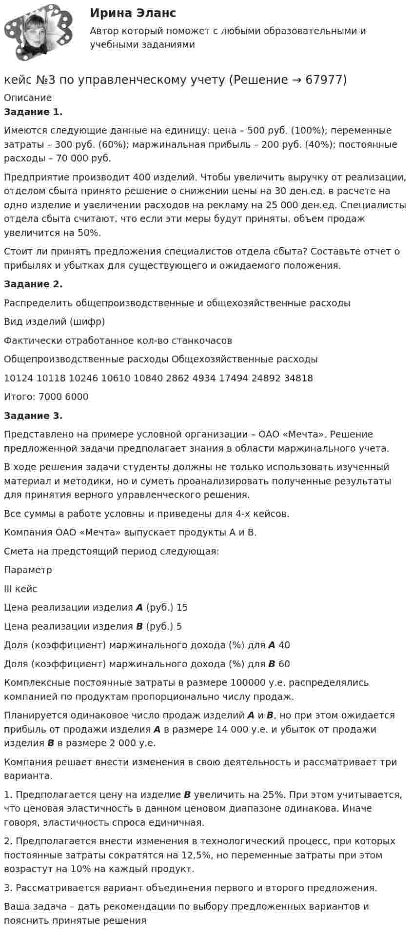     
            Описание
             Задание 1.	Имеются следующие данные на единицу: цена – 500 руб. (100%); переменные затраты – 300 руб. (60%); маржинальная прибыль – 200 руб. (40%); постоянные расходы – 70 000 руб.	Предприятие производит 400 изделий. Чтобы увеличить выручку от реализации, отделом сбыта принято решение о снижении цены на 30 ден.ед. в расчете на одно изделие и увеличении расходов на рекламу на 25 000 ден.ед. Специалисты отдела сбыта считают, что если эти меры будут приняты, объем продаж увеличится на 50%.	Стоит ли принять предложения специалистов отдела сбыта? Составьте отчет о прибылях и убытках для существующего и ожидаемого положения.   Задание 2.	Распределить общепроизводственные и общехозяйственные расходы  Вид изделий (шифр) Фактически отработанное кол-во станкочасов Общепроизводственные расходы Общехозяйственные расходы   10124 10118 10246 10610 10840  2862 4934 17494 24892 34818    Итого: 7000 6000  Задание 3.	Представлено на примере условной организации – ОАО «Мечта». Решение предложенной задачи предполагает знания в области маржинального учета.	В ходе решения задачи студенты должны не только использовать изученный материал и методики, но и суметь проанализировать полученные результаты для принятия верного управленческого решения.	Все суммы в работе условны и приведены для 4-х кейсов.	 	Компания ОАО «Мечта» выпускает продукты А и В. 	Смета на предстоящий период следующая:  Параметр III кейс   Цена реализации изделия А (руб.) 15   Цена реализации изделия В (руб.) 5   Доля (коэффициент) маржинального дохода (%) для А 40   Доля (коэффициент) маржинального дохода (%) для В 60  	Комплексные постоянные затраты в размере 100000 у.е. распределялись компанией по продуктам пропорционально числу продаж.	Планируется одинаковое число продаж изделий А и В, но при этом ожидается прибыль от продажи изделия А в размере 14 000 у.е. и убыток от продажи изделия В в размере 2 000 у.е.	Компания решает внести изменения в свою деятельность и рассматривает три варианта.	1.               Предполагается цену на изделие В увеличить на 25%. При этом учитывается, что ценовая эластичность в данном ценовом диапазоне одинакова. Иначе говоря, эластичность спроса единичная.	2.               Предполагается внести изменения в технологический процесс, при которых постоянные затраты сократятся на 12,5%, но переменные затраты при этом возрастут на 10% на каждый продукт.	3.               Рассматривается вариант объединения первого и второго предложения.	Ваша задача – дать рекомендации по выбору предложенных вариантов и пояснить принятые решения   
            
            
            КЕЙС № 2 «ПРОТИВОДЕЙСТВИЕ КОРРУПЦИИ И УРЕГУЛИРОВАНИЕ КОНФЛИКТА ИНТЕРЕСОВ»кейс №3 по управленческому учетуКейс №5  Анализ экономических показателей кейс «Анализ системы управления персоналом» Кейс - АО «ХАБАРОВСКИЙ АЭРОПОРТ»кейс «Аттестация сотрудников» Кейс:  «Война миров: программисты и тестировщики. А как же качество?»К достоинствам идентификаторов на базе электронных ключей iButton относятся …К достоинствам растровых изображений можно отнести то, что … (укажите 2 варианта ответа)К доходам бюджета относят …К доходам бюджетов от использования имущества, находящегося в государственной или муниципальной собственности, относятся доходы в виде прибыли, приходящейся на доли в уставных (складочных) капиталах хозяйственных товариществ и обществ, а также в видеК доходам бюджетов от использования имущества, находящегося в государственной или муниципальной собственности, относятся средства, получаемые от передачи имущества, находящегося в государственной или муниципальной собственности, в залог либо в ... К доходам по акции можно отнести … (укажите 2 варианта ответа)Кейнсианство как экономическая теория обосновывает: