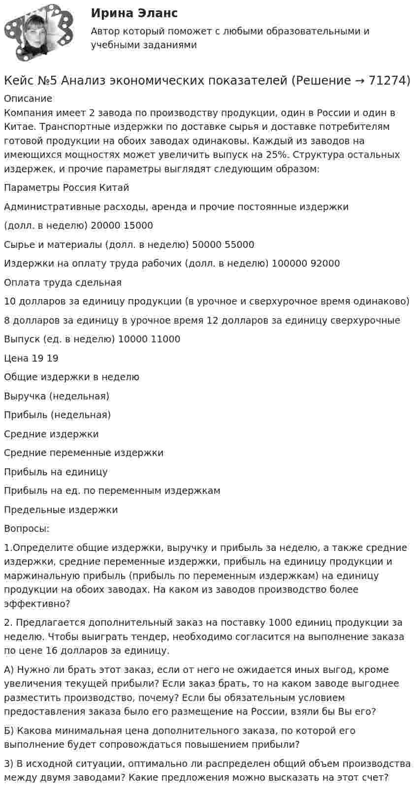     
            Описание
            	Компания имеет 2 завода по производству продукции, один в России и один в Китае. Транспортные издержки по доставке сырья и доставке потребителям готовой продукции на обоих заводах одинаковы. Каждый из заводов на имеющихся мощностях может увеличить выпуск на 25%. Структура остальных издержек, и прочие параметры выглядят следующим образом:  Параметры Россия Китай   Административные расходы, аренда и прочие постоянные издержки (долл. в неделю)  20000 15000   Сырье и материалы (долл. в неделю) 50000 55000   Издержки на оплату труда рабочих (долл. в неделю) 100000 92000   Оплата  труда сдельная 10 долларов за единицу продукции (в урочное и сверхурочное время одинаково)  8 долларов за единицу в урочное время 12 долларов за единицу сверхурочные    Выпуск (ед. в неделю)  10000 11000   Цена 19 19   Общие издержки в неделю     Выручка (недельная)     Прибыль (недельная)     Средние издержки     Средние переменные издержки     Прибыль на единицу     Прибыль на ед. по переменным издержкам     Предельные издержки  	Вопросы: 	1.Определите общие издержки, выручку и прибыль за неделю, а также средние издержки, средние переменные издержки, прибыль на единицу продукции и маржинальную прибыль (прибыль по переменным издержкам) на единицу продукции на обоих заводах. На каком из заводов производство более эффективно? 	2. Предлагается дополнительный заказ на поставку 1000 единиц продукции за неделю. Чтобы выиграть тендер, необходимо согласится на выполнение заказа по цене 16 долларов за единицу. 	А) Нужно ли брать этот заказ, если от него не ожидается иных выгод, кроме увеличения текущей прибыли? Если заказ брать, то на каком заводе выгоднее разместить производство, почему? Если бы обязательным условием предоставления заказа было его размещение на России, взяли бы Вы его? 	Б) Какова минимальная цена дополнительного заказа, по которой его выполнение будет сопровождаться повышением прибыли? 	3) В исходной ситуации, оптимально ли распределен общий объем производства между двумя заводами? Какие предложения можно высказать на этот счет?   
            
            
            кейс №3 по управленческому учетуКейс №5  Анализ экономических показателей кейс «Анализ системы управления персоналом» Кейс - АО «ХАБАРОВСКИЙ АЭРОПОРТ»кейс «Аттестация сотрудников» Кейс:  «Война миров: программисты и тестировщики. А как же качество?»Кейс для проведения итоговой аттестации по направлению   подготовки «Управление персоналом» типа «В»К достоинствам растровых изображений можно отнести то, что … (укажите 2 варианта ответа)К доходам бюджета относят …К доходам бюджетов от использования имущества, находящегося в государственной или муниципальной собственности, относятся доходы в виде прибыли, приходящейся на доли в уставных (складочных) капиталах хозяйственных товариществ и обществ, а также в видеК доходам бюджетов от использования имущества, находящегося в государственной или муниципальной собственности, относятся средства, получаемые от передачи имущества, находящегося в государственной или муниципальной собственности, в залог либо в ... К доходам по акции можно отнести … (укажите 2 варианта ответа)Кейнсианство как экономическая теория обосновывает:Кейс 1 Причины Предпринимательских успехов и провалов Что способствует Успеху Предпринимателя? Что препятствует Успеху Предпринимателя? Кейс 2 1 Оцените свои знания и умения по каждой из 18 областей ответственности Предпринимателя