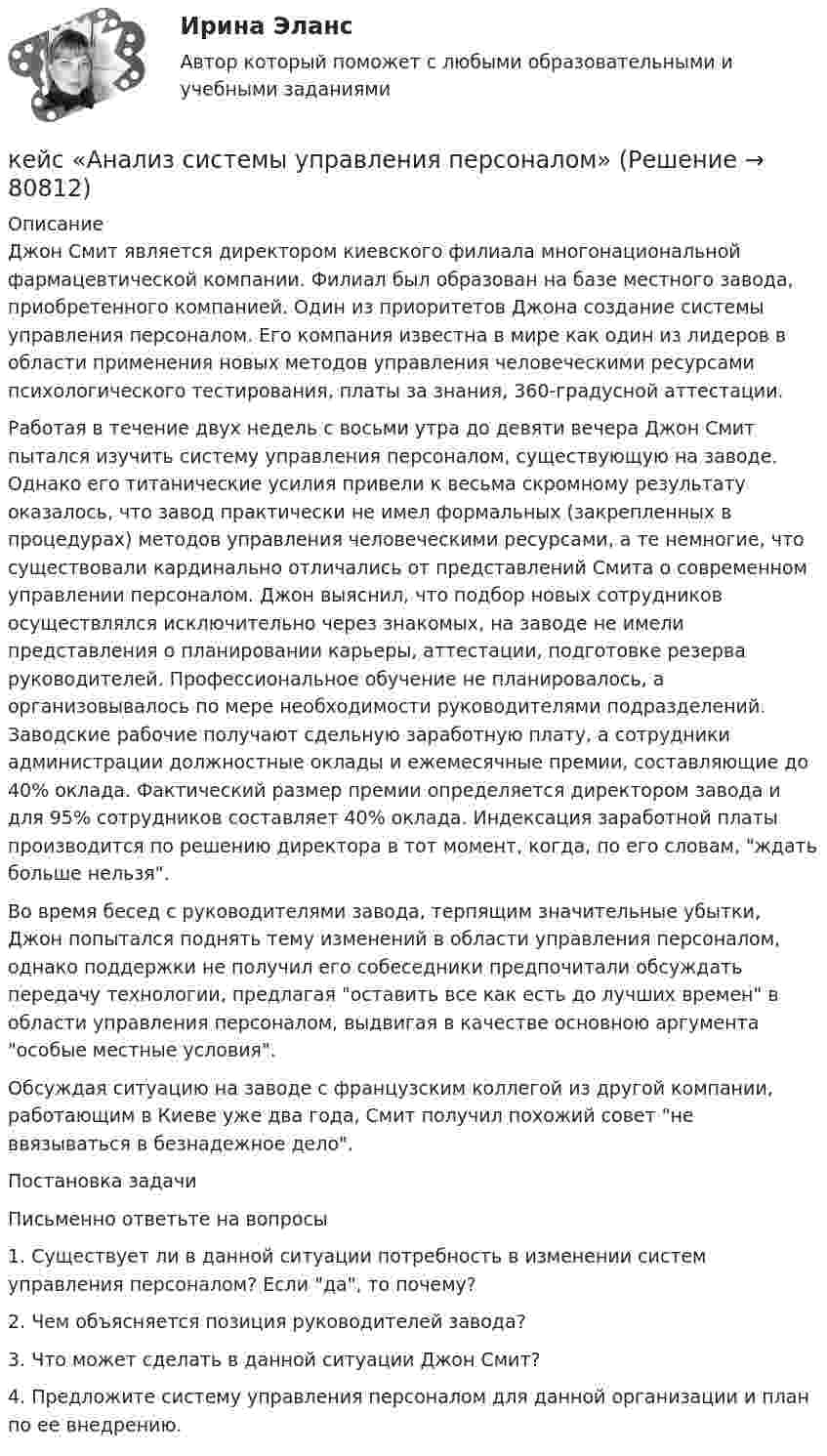      
            Описание
            	Джон Смит является директором киевского филиала многонациональной фармацевтической компании. Филиал был образован на базе местного завода, приобретенного компанией. Один из приоритетов Джона создание системы управления персоналом. Его компания известна в мире как один из лидеров в области применения новых методов управления человеческими ресурсами психологического тестирования, платы за знания, 360-градусной аттестации. 	Работая в течение двух недель с восьми утра до девяти вечера Джон Смит пытался изучить систему управления персоналом, существующую на заводе. Однако его титанические усилия привели к весьма скромному результату оказалось, что завод практически не имел формальных (закрепленных в процедурах) методов управления человеческими ресурсами, а те немногие, что существовали кардинально отличались от представлений Смита о современном управлении персоналом. Джон выяснил, что подбор новых сотрудников осуществлялся исключительно через знакомых, на заводе не имели представления о планировании карьеры, аттестации, подготовке резерва руководителей. Профессиональное обучение не планировалось, а организовывалось по мере необходимости руководителями подразделений. Заводские рабочие получают сдельную заработную плату, а сотрудники администрации должностные оклады и ежемесячные премии, составляющие до 40% оклада. Фактический размер премии определяется директором завода и для 95% сотрудников составляет 40% оклада. Индексация заработной платы производится по решению директора в тот момент, когда, по его словам, ждать больше нельзя. 	Во время бесед с руководителями завода, терпящим значительные убытки, Джон попытался поднять тему изменений в области управления персоналом, однако поддержки не получил его собеседники предпочитали обсуждать передачу технологии, предлагая оставить все как есть до лучших времен в области управления персоналом, выдвигая в качестве основною аргумента особые местные условия. 	Обсуждая ситуацию на заводе с французским коллегой из другой компании, работающим в Киеве уже два года, Смит получил похожий совет не ввязываться в безнадежное дело. 	Постановка задачи 	Письменно ответьте на вопросы 	1. Существует ли в данной ситуации потребность в изменении систем управления персоналом? Если да, то почему? 	2. Чем объясняется позиция руководителей завода? 	3. Что может сделать в данной ситуации Джон Смит? 	4. Предложите систему управления персоналом для данной организации и план по ее внедрению.   
            
            
            Кейс №5  Анализ экономических показателей кейс «Анализ системы управления персоналом» Кейс - АО «ХАБАРОВСКИЙ АЭРОПОРТ»кейс «Аттестация сотрудников» Кейс:  «Война миров: программисты и тестировщики. А как же качество?»Кейс для проведения итоговой аттестации по направлению   подготовки «Управление персоналом» типа «В»КЕЙС-ЗАДАНИЕ 1: Закрепление на занятых позициях Мировая ЭкономикаК доходам бюджета относят …К доходам бюджетов от использования имущества, находящегося в государственной или муниципальной собственности, относятся доходы в виде прибыли, приходящейся на доли в уставных (складочных) капиталах хозяйственных товариществ и обществ, а также в видеК доходам бюджетов от использования имущества, находящегося в государственной или муниципальной собственности, относятся средства, получаемые от передачи имущества, находящегося в государственной или муниципальной собственности, в залог либо в ... К доходам по акции можно отнести … (укажите 2 варианта ответа)Кейнсианство как экономическая теория обосновывает:Кейс 1 Причины Предпринимательских успехов и провалов Что способствует Успеху Предпринимателя? Что препятствует Успеху Предпринимателя? Кейс 2 1 Оцените свои знания и умения по каждой из 18 областей ответственности ПредпринимателяКЕЙС № 2 «ПРОТИВОДЕЙСТВИЕ КОРРУПЦИИ И УРЕГУЛИРОВАНИЕ КОНФЛИКТА ИНТЕРЕСОВ»
