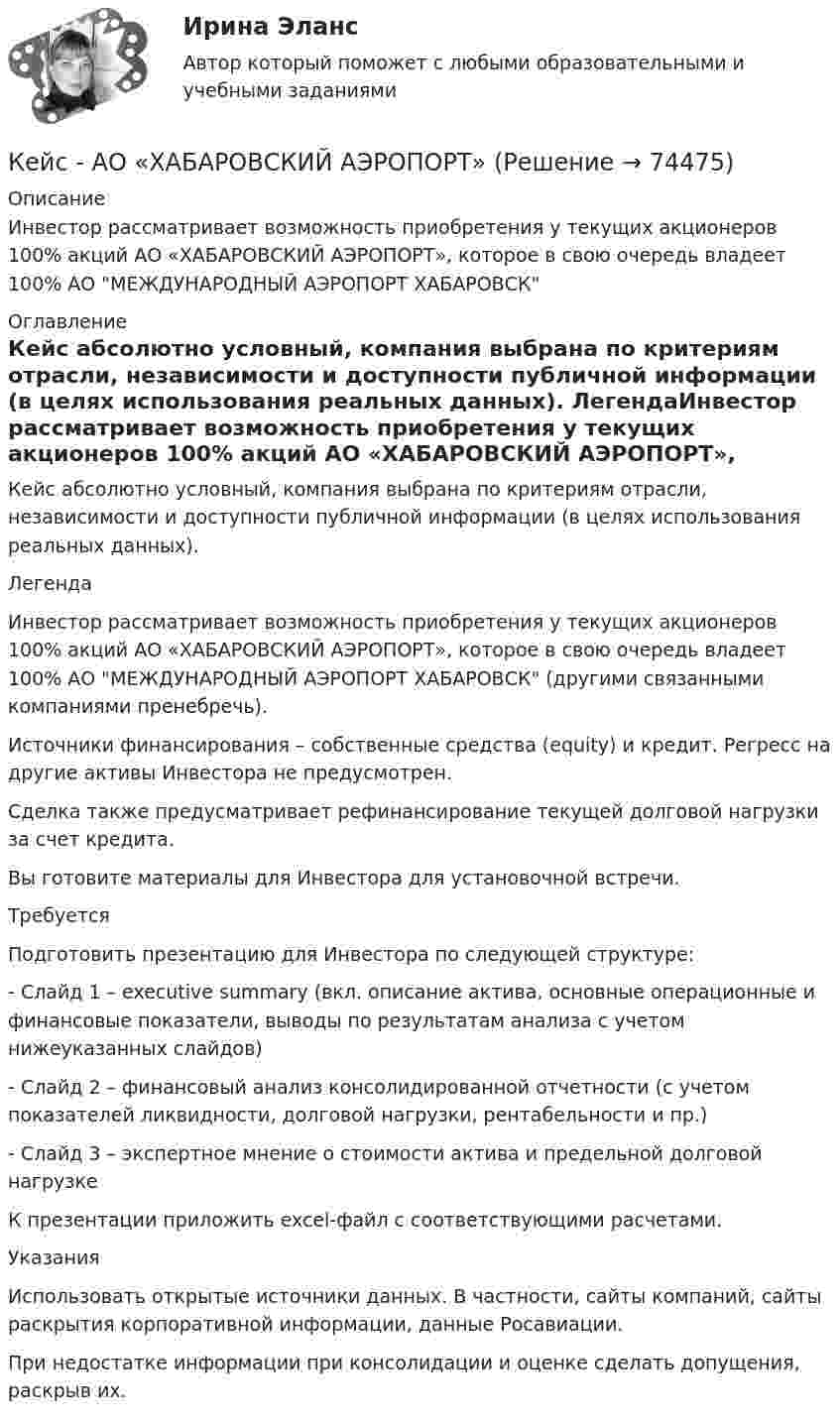     
            Описание
             Инвестор рассматривает возможность приобретения у текущих акционеров 100% акций АО «ХАБАРОВСКИЙ АЭРОПОРТ», которое в свою очередь владеет 100% АО МЕЖДУНАРОДНЫЙ АЭРОПОРТ ХАБАРОВСК 
            Оглавление
            Кейс абсолютно условный, компания выбрана по критериям отрасли, независимости и доступности публичной информации (в целях использования реальных данных). ЛегендаИнвестор рассматривает возможность приобретения у текущих акционеров 100% акций АО «ХАБАРОВСКИЙ АЭРОПОРТ», которое в свою очередь владеет 100% АО МЕЖДУНАРОДНЫЙ АЭРОПОРТ ХАБАРОВСК (другими связанными компаниями пренебречь).Источники финансирования – собственные средства (equity) и кредит. Регресс на другие активы Инвестора не предусмотрен.Сделка также предусматривает рефинансирование текущей долговой нагрузки за счет кредита.Вы готовите материалы для Инвестора для установочной встречи. ТребуетсяПодготовить презентацию для Инвестора по следующей структуре:- Слайд 1 – executive summary (вкл. описание актива, основные операционные и финансовые показатели, выводы по результатам анализа с учетом нижеуказанных слайдов)- Слайд 2 – финансовый анализ консолидированной отчетности (с учетом показателей ликвидности, долговой нагрузки, рентабельности и пр.)- Слайд 3 – экспертное мнение о стоимости актива и предельной долговой нагрузке К презентации приложить excel-файл с соответствующими расчетами. УказанияИспользовать открытые источники данных. В частности, сайты компаний, сайты раскрытия корпоративной информации, данные Росавиации.При недостатке информации при консолидации и оценке сделать допущения, раскрыв их.  
            
            
            кейс «Анализ системы управления персоналом» Кейс - АО «ХАБАРОВСКИЙ АЭРОПОРТ»кейс «Аттестация сотрудников» Кейс:  «Война миров: программисты и тестировщики. А как же качество?»Кейс для проведения итоговой аттестации по направлению   подготовки «Управление персоналом» типа «В»КЕЙС-ЗАДАНИЕ 1: Закрепление на занятых позициях Мировая ЭкономикаКейс-задание №3 Богатые страны вынуждены бороться с дефляцией (1). Но это вызывает проблемы для развивающихся экономик (2), пишут обозреватели The Economist.К доходам бюджетов от использования имущества, находящегося в государственной или муниципальной собственности, относятся доходы в виде прибыли, приходящейся на доли в уставных (складочных) капиталах хозяйственных товариществ и обществ, а также в видеК доходам бюджетов от использования имущества, находящегося в государственной или муниципальной собственности, относятся средства, получаемые от передачи имущества, находящегося в государственной или муниципальной собственности, в залог либо в ... К доходам по акции можно отнести … (укажите 2 варианта ответа)Кейнсианство как экономическая теория обосновывает:Кейс 1 Причины Предпринимательских успехов и провалов Что способствует Успеху Предпринимателя? Что препятствует Успеху Предпринимателя? Кейс 2 1 Оцените свои знания и умения по каждой из 18 областей ответственности ПредпринимателяКЕЙС № 2 «ПРОТИВОДЕЙСТВИЕ КОРРУПЦИИ И УРЕГУЛИРОВАНИЕ КОНФЛИКТА ИНТЕРЕСОВ»кейс №3 по управленческому учету