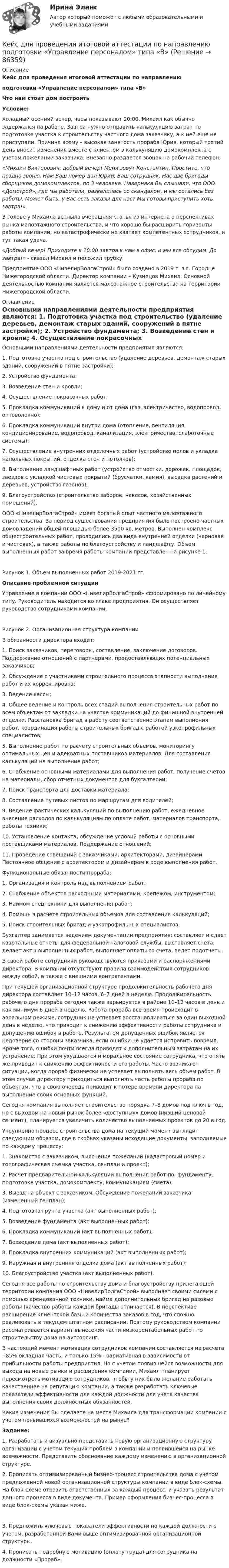     
            Описание
            Кейс для проведения итоговой аттестации по направлению подготовки «Управление персоналом» типа «В»Что нам стоит дом построитьУсловие:	Холодный осенний вечер, часы показывают 20:00. Михаил как обычно задержался на работе. Завтра нужно отправить калькуляцию затрат по подготовке участка к строительству частного дома заказчику, а к ней еще не приступали. Причина всему – высокая занятость прораба Юрия, который третий день вносит изменения вместе с клиентом в калькуляцию домокомплекта с учетом пожеланий заказчика. Внезапно раздается звонок на рабочий телефон: «Михаил Викторович, добрый вечер! Меня зовут Константин. Простите, что поздно звоню. Нам Ваш номер дал Юрий, Ваш сотрудник. Нас две бригады сборщиков домокомплектов, по 3 человека. Наверняка Вы слышали, что ООО «Домстрой», где мы работали, развалилась со скандалом, и мы остались без работы. Может быть, у Вас есть заказы для нас? Мы готовы приступить хоть завтра!».	В голове у Михаила всплыла вчерашняя статья из интернета о перспективах рынка малоэтажного строительства, и что хорошо бы расширить горизонты работы компании, но катастрофически не хватает компетентных сотрудников, и тут такая удача.  «Добрый вечер! Приходите к 10:00 завтра к нам в офис, и мы все обсудим. До завтра!» - сказал Михаил и положил трубку.	Предприятие ООО «НивелирВолгаСтрой» было создано в 2019 г. в г. Городце Нижегородской области. Директор компании – Кузнецов Михаил. Основной деятельностью компании является малоэтажное строительство на территории Нижегородской области.  
            Оглавление
            Основными направлениями деятельности предприятия являются:	1.        Подготовка участка под строительство (удаление деревьев, демонтаж старых зданий, сооружений в пятне застройки);	2.        Устройство фундамента;	3.        Возведение стен и кровли;	4.        Осуществление покрасочных работ;	5.        Прокладка коммуникаций к дому и от дома (газ, электричество, водопровод, оптоволокно);	6.         Прокладка коммуникаций внутри дома (отопление, вентиляция, кондиционирование, водопровод, канализация, электричество, слаботочные системы);	7.        Осуществление внутренних отделочных работ (устройство полов и укладка напольных покрытий, отделка стен и потолков);	8.         Выполнение ландшафтных работ (устройство отмостки, дорожек, площадок, заездов с укладкой чистовых покрытий (брусчатки, камня), высадка растений и деревьев, устройство газонов);	9.         Благоустройство (строительство заборов, навесов, хозяйственных помещений).	ООО «НивелирВолгаСтрой» имеет богатый опыт частного малоэтажного строительства. За период существования предприятия было построено частных домовладений общей площадью более 3500 кв. метров. Выполнен комплекс общестроительных работ, проводились два вида внутренней отделки (черновая и чистовая), а также работы по благоустройству и ландшафту. Объем выполненных работ за время работы компании представлен на рисунке 1.Рисунок 1. Объем выполненных работ 2019-2021 гг. Описание проблемной ситуации	Управление в компании ООО «НивелирВолгаСтрой» сформировано по линейному типу. Руководитель находится во главе предприятия. Он осуществляет руководство сотрудниками компании. Рисунок 2. Организационная структура компании 	В обязанности директора входит:	1.        Поиск заказчиков, переговоры, составление, заключение договоров. Поддержание отношений с партнерами, предоставляющих потенциальных заказчиков;	2.        Обсуждение с участниками строительного процесса этапности выполнения работ и их корректировка; 	3.        Ведение кассы;	4.        Общее ведение и контроль всех стадий выполнения строительных работ по всем объектам от закладки на участке коммуникаций до финишной внутренней отделки. Расстановка бригад в работу соответственно этапам выполнения работ, координация работы строительных бригад с работой узкопрофильных специалистов;	5.        Выполнение работ по расчету строительных объемов, мониторингу оптимальных цен и адекватных поставщиков материалов. Для составления калькуляций на выполнение работ;	6.        Снабжение основными материалами для выполнения работ, получение счетов на материалы, сбор отчетных документов для бухгалтерии;	7.        Поиск транспорта для доставки материала; 	8.        Составление путевых листов по маршрутам для водителей;	9.        Ведение фактических калькуляций по выполнению работ, ежедневное внесение расходов по калькуляциям по оплате работ, материалов транспорта, работы техники;	10.    Установление контакта, обсуждение условий работы с основными поставщиками материалов. Поддержание отношений;	11.    Проведение совещаний с заказчиками, архитекторами, дизайнерами. Постоянное общение с архитектором и дизайнером в ходе выполнения работ. 	Функциональные обязанности прораба:	1.        Организация и контроль над выполнением работ;	2.        Снабжение объектов расходными материалами, крепежом, инструментом;	3.         Наймом спецтехники для выполнения работ;	4.        Помощь в расчете строительных объемов для составления калькуляций;	5.        Поиск строительных бригад и узкопрофильных специалистов.	Бухгалтер занимается ведением документации предприятия: составляет и сдает квартальные отчеты для федеральной налоговой службы, выставляет счета, делает акты выполненных работ, выполняет оплаты со счета, ведет подотчеты.	В своей работе сотрудники руководствуются приказами и распоряжениями директора. В компании отсутствуют правила взаимодействия сотрудников между собой, а также с внешними контрагентами.	При текущей организационной структуре продолжительность рабочего дня директора составляет 10–12 часов, 6–7 дней в неделю. Продолжительность рабочего дня прораба сегодня также варьируется в районе 10–12 часов в день и как минимум 6 дней в неделю. Работа прораба все время происходит в авральном режиме, сотрудник не успевает восстанавливаться за один выходной день в неделю, что приводит к снижению эффективности работы сотрудника и допущению ошибок в работе. Результатом допущенных ошибок является недоверие со стороны заказчика, если ошибки не удается исправить вовремя. Кроме того, ошибки почти всегда приводят к дополнительным затратам на их устранение. При этом ухудшается и моральное состояние сотрудника, что опять же приводит к снижению эффективности его работы. Часто возникают ситуации, когда прораб физически не успевает выполнять весь объем работ. В этом случае директору приходиться выполнять часть работы прораба по объектам, что в свою очередь приводит к потере времени директора на выполнение своих основных функций.	Сегодня компания выполняет строительство порядка 7–8 домов под ключ в год, но с выходом на новый рынок более «доступных» домов (низший ценовой сегмент), планируется увеличить количество выполняемых проектов до 20 в год. 	Укрупненно процесс строительства дома на текущий момент выглядит следующим образом, где в скобках указаны исходящие документы, заполняемые по каждому процессу:	1.        Знакомство с заказчиком, выяснение пожеланий (кадастровый номер и топографическая съемка участка, генплан и проект);	2.        Расчет предварительной калькуляции выполнения работ по: фундаменту, подготовке участка, домокомплекту, коммуникациям (смета);	3.        Выезд на объект с заказчиком. Обсуждение пожеланий заказчика (измененный генплан);	4.        Подготовка грунта участка (акт выполненных работ);	5.        Возведение фундамента (акт выполненных работ);	6.        Прокладка коммуникаций (акт выполненных работ);	7.        Возведение дома (акт выполненных работ);	8.        Прокладка внутренних коммуникаций (акт выполненных работ);	9.        Наружная и внутренняя отделка дома (акт выполненных работ);	10.    Благоустройство участка (акт выполненных работ).	Сегодня все работы по строительству дома и благоустройству прилегающей территории компания ООО «НивелирВолгаСтрой» выполняет своими силами с помощью арендованной техники, найма дополнительных бригад на разовые работы (качество работы каждой бригады отличается). В перспективе расширение клиентской базы и количества заказов в год, что сложно реализовать в текущем штатном расписании. Поэтому руководством компании рассматривается вариант вынесения части низкорентабельных работ по строительству дома на аутсорсинг. 	В настоящий момент мотивация сотрудников компании составляется из расчета - 85% окладная часть, и только 15% - вариативная в зависимости от прибыльности работы предприятия. Но с учетом появившейся возможности для выхода на новые рынки и расширения компании, Михаил планирует пересмотреть мотивацию сотрудников, чтобы у них было желание работать качественнее на репутацию компании, а также разработать ключевые показатели эффективности для каждой должности для учета качества выполнения своих должностных обязанностей.	Какие изменения Вы сделаете на месте Михаила для трансформации компании с учетом появившихся возможностей на рынке? Задание:	1.        Разработать и визуально представить новую организационную структуру организации с учетом текущих проблем в компании и появившейся на рынке возможности. Представить обоснование каждому изменению в организационной структуре.	2.        Прописать оптимизированный бизнес-процесс строительства дома с учетом предложенной новой организационной структуры компании в виде блок-схемы. На блок-схеме отразить ответственных за каждый процесс, и указать результат данного процесса в виде документа. Пример оформления бизнес-процесса в виде блок-схемы указан ниже. 	3.        Предложить ключевые показатели эффективности по каждой должности с учетом, разработанной Вами выше оптимизированной организационной структуры. 	4.        Прописать подробную мотивацию (оплату труда) для сотрудника на должности «Прораб».   
            
            
            Кейс:  «Война миров: программисты и тестировщики. А как же качество?»Кейс для проведения итоговой аттестации по направлению   подготовки «Управление персоналом» типа «В»КЕЙС-ЗАДАНИЕ 1: Закрепление на занятых позициях Мировая ЭкономикаКейс-задание №3 Богатые страны вынуждены бороться с дефляцией (1). Но это вызывает проблемы для развивающихся экономик (2), пишут обозреватели The Economist.кейс Задания по ФЗКейс задания СинергияКейс - ЗадачаКейнсианство как экономическая теория обосновывает:Кейс 1 Причины Предпринимательских успехов и провалов Что способствует Успеху Предпринимателя? Что препятствует Успеху Предпринимателя? Кейс 2 1 Оцените свои знания и умения по каждой из 18 областей ответственности ПредпринимателяКЕЙС № 2 «ПРОТИВОДЕЙСТВИЕ КОРРУПЦИИ И УРЕГУЛИРОВАНИЕ КОНФЛИКТА ИНТЕРЕСОВ»кейс №3 по управленческому учетуКейс №5  Анализ экономических показателей кейс «Анализ системы управления персоналом» Кейс - АО «ХАБАРОВСКИЙ АЭРОПОРТ»