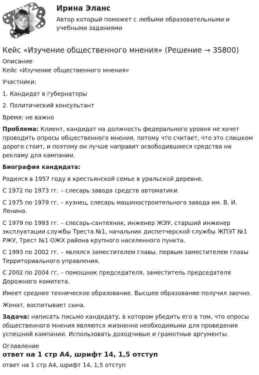      
          Описание
          	Кейс «Изучение общественного мнения»	Участники:	1.                Кандидат в губернаторы	2.                Политический консультант	Время: не важно Проблема: Клиент, кандидат на должность федерального уровня не хочет проводить опросы общественного мнения, потому что считает, что это слишком дорого стоит, и поэтому он лучше направит освободившиеся средства на рекламу для кампании. Биография кандидата:	Родился в 1957 году в крестьянской семье в уральской деревне.	С 1972 по 1973 гг. – слесарь завода средств автоматики.	С 1975 по 1979 гг. – кузнец, слесарь машиностроительного завода им. В. И. Ленина.	С 1979 по 1993 гг. – слесарь-сантехник, инженер ЖЭУ, старший инженер эксплуатации службы Треста №1, начальник диспетчерской службы ЖПЭТ №1 РЖУ, Трест №1 ОЖХ района крупного населенного пункта.	С 1993 по 2002 гг. – являлся заместителем главы, первым заместителем главы Территориального управления.	С 2002 по 2004 гг. – помощник председателя, заместитель председателя Дорожного комитета.	Имеет среднее техническое образование. Высшее образование получил заочно.	Женат, воспитывает сына. Задача: написать письмо кандидату, в котором убедить его в том, что опросы общественного мнения являются жизненно необходимыми для проведения успешной кампании. Использовать доходчивые и грамотные аргументы. 
          Оглавление
          ответ на 1 стр А4, шрифт 14, 1,5 отступ 
            
            
            кейс задачи по социальной психологии. Синергия, 4 семестрКейс «Изучение общественного мнения»Кейс к Семинарам 1-2Кейс к Семинарам 3-4кейс. Матрица БКГКейс «Международная инвестиционная стратегия «Electrolux» 3 1. Обоснуйте основные черты, характеризующие стратегию «Electrolux» при продвижении на зарубежные рынки. 3 2. Элементы каких видов стратегий можно выделить в деятельности корпорации? 4Кейс: «Мотивирование работников металлобазыКейс - Задача. Оптимизация цепи поставок.Кейс задача по ГК Казахстана. 	17 октября 2019 года между сторонами заключен устный договор подряда, по условиям которого, ответчик обязался изготовить из своего материала витрину для косметики в офис истцаКейс задача по Основам финансовой грамотностикейс задача по фин грамотностиКейс-задача философияКейс-задача философия Кейс-задачи