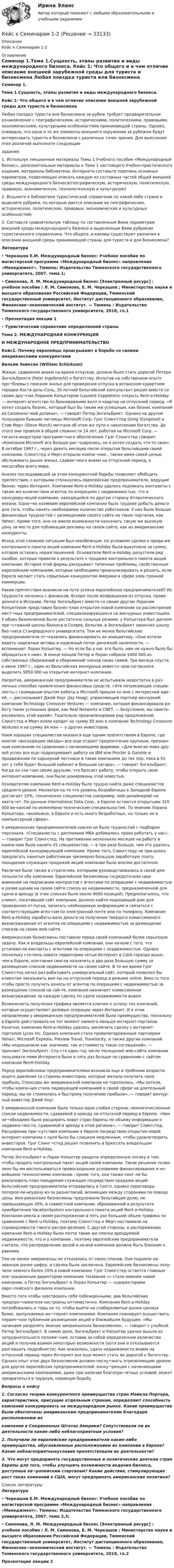     
          Описание
          Кейс к Семинарам 1-2 
          Оглавление
          Семинар 1.Тема 1.Сущность, этапы развития и виды международного бизнеса.      Кейс 1:     Что общего и в чем отличие описание внешней зарубежной среды для туриста и бизнесмена           Любая поездка туриста или бизнесмена за рубеж требует предварительное ознакомление с географическими, историческими, политическими, правовыми, экономическими, культурными особенностями принимающей страны. Однако, очевидно, что одни и те же элементы внешнего окружения за рубежом будут интересовать туриста и бизнесмена с различных точек зрения. Для выяснения этих различий выполните следующие задания:  1. Используя лекционные материалы Темы 1 Учебного пособия «Международный бизнес», дополнительные материалы к Теме 1 настоящего Учебно-практического  издания, материалы библиотеки, Интернета составьте перечень основных параметров,  позволяющих описать каждую из составных частей общей внешней среды международного бизнеса(географическую, историческую, политическую, правовую, экономическую, технологическую и культурную)     2. Возьмите в библиотеке туристический справочник по какой-либо стране и выделите рубрики, по которым дается описание ее географических, исторических, политических, правовых, экономических и культурных особенностей)      3. Составьте сравнительную таблицу по составленным Вами параметрам внешней среды международного бизнеса и выделенным Вами рубрикам туристического справочника. Что общего, и каковы существуют различия в описании внешней среды принимающей страны для туриста и для бизнесмена?    Литература•     Черкашов Е.М. Международный бизнес: Учебное пособие по магистерской программе «Международный бизнес» направления «Менеджмент». Тюмень: Издательство Тюменского государственного университета, 2007. тема 1; •     Симонова, Л. М.   Международный бизнес [Электронный ресурс] : учебное пособие / Л. М. Симонова, Е. М. Черкашов ; Министерство науки и высшего образования Российской Федерации, Тюменский государственный университет, Институт дистанционного образования, Финансово¬экономический институт. — Тюмень : Издательство Тюменского государственного университета, 2018, гл.1•     Презентация лекции 1•     Туристический справочник определенной страныТема 2. МЕЖДУНАРОДНАЯ КОНКУРЕНЦИЯ И МЕЖДУНАРОДНОЕ ПРЕДПРИНИМАТЕЛЬСТВО Кейс2. Почему европейцы проигрывают в борьбе со своими американскими конкурентамиВильям Эхиксон (William Echickson)   Жилье, сдаваемое внаем на время отпусков, должно было стать дорогой Петера Энгельбректа (Peter Ingelbrecht) к богатству. Испытав на собственном опыте про¬блемы с поиском жилья для проведения отпуска в испанском курортном городке Коста-дель-Соль, 35-летний бельгийский консультант решил вместе со своим дру¬гом Лораном Копьетером (Laurent Coppieters) открыть Rent-a-Holiday — интернет-агентство по бронированию вилл и квартир на отпускной период. «Я хотел создать бизнес, который был бы таким же успешным, как бизнес компаний из Силиконо¬вой долины», — говорит Петер Энгельбрект. Однако на другом полушарии бывшие питомцы Microsoft Corp. Грэг Слингстед (Greg Slyngstad) и Стив Мерч (Steve Murch) мечтали об этом же пути к накоплению богатства. До этого они провели в общей сложности 14 лет, работая на Microsoft Corp. — гиганта индустрии программ¬ного обеспечения. Грэг Слингстед говорит: «Компания Microsoft все больше рас¬ширялась, но я хотел создать что-то свое». В октябре 1997 г., через девять месяцев после открытия бельгийцами своей компании, Слингстед и Мерч открыли компа¬нию , также имея своей целью обслуживать рынок жилья, сдавае¬мого внаем на отпускной период, в масштабах всего мира.Анализ последовавшей за этим конкурентной борьбы позволяет обобщить препятствия, с которыми столкнулись европейские предприниматели, ведущие бизнес через Интернет. Компании Rent-a-Holiday удалось подписать контракты с таким же количеством агентов по операциям с недвижимостью, что и конкуриру-ющей компании, находящейся по другую сторону Атлантического океана. Одна¬ко хозяевам европейской компании было труднее добыть деньги для того, чтобы нанять необходимое количество работников. У них было больше финансовых трудностей с размещением своего сайта на таких порталах, как Yahoo!. Кроме того, они не имели возможности назначить такую же высокую цену за место для публикации рекламы на своем сайте, как их американские конкуренты.Исход этой сложной ситуации был неизбежным: по условиям сделки о прода-же контрольного пакета акций компания Rent-a-Holiday была выкуплена  за сумму, которая осталась неразглашенной. Основатели Rent-a-Holiday допустили ряд ошибок, которые привели в результате к продаже контрольного пакета акций компании. История этой фирмы раскрывает типичные проблемы, свойственные европейским компаниям, которые необходимо проанализировать и решить, если Европа желает стать серьезным конкурентом Америки в сфере элек-тронной коммерции.Какие препятствия возникли на пути успеха европейских предпринимателей? Их трудности начались с финансов. Вскоре после возвращения из отпуска, прове-денного в Испании, Петер Энгельбрект вместе со своим другом Лораном Копьетером представил бизнес-план открытия новой компании на рассмотрение мест¬ных предпринимателей, специализирующихся на венчурных инвестициях. У обоих бизнесменов были достаточно сильные резюме: у Копьетера был диплом пре¬стижной школы бизнеса в Солвее, Бельгия, а Энгельбрект закончил школу биз¬неса Стэнфордского университета. Тем не менее бельгийские предприниматели от¬казались финансировать их инициативу. «Они хотели видеть надежные активы и надежный поток денежной наличности, — вспоминает Лоран Копьетер. — Но если бы у нас это было, нам не нужно было бы обращаться к ним». В конце концов Петер и Лоран собрали $400 000 из собственных сбережений и сбережений членов своих семей. Три месяца спустя, в июне 1997 г., один из бельгийских венчурных инвесто¬ров согласился выделить $850 000 на открытие интернет-компании.Напротив, американские предприниматели не испытывали недостатка в раз-личных способах привлечения финансовых средств. «Эти потрясающие специа-листы с громадным опытом работы в Microsoft пришли ко мне с интересной иде-ей, — рассказывает Джей Хоуг (Jay Hoag), управляющий партнер венчурной компании Technology Crossover Ventures — компании, которая финансировала ра-боту таких успешных фирм, как Real Networks и CNET. — Безусловно, мы заинте-ресовались этой идеей». Тщательно проанализировав ряд предложений, Слингстед и Мерч взяли кредит на сумму $5 млн в компании Technology Crossover Ventures и на сумму $4 млн — у других инвесторов.Наем хороших специалистов оказался еще одним препятствием в Европе, где многие «восходящие звезды» все еще отдают предпочтение крупным, признан-ным компаниям по сравнению с начинающими фирмами. «Для многих моих дру-зей успех все еще подразумевает работу на IBM или Procter &amp; Gamble и продвижение по карьерной лестнице в таких компаниях до тех пор, пока в 55 лет у тебя будет большой кабинет и большая сигара», — говорит Энгельбрект. Когда он ска¬зал своим друзьям, что бросает работу, чтобы открыть свою интернет-компанию, они были шокированы этой новостью.Основателям компании Rent-a-Holiday было трудно найти даже специалистов среднего уровня. Несмотря на то что уровень безработицы в Западной Европе достигает 10%, технических специалистов (например, web-дизайнеров) не хвата¬ет. По данным International Data Corp., в Европе остаются открытыми 320 000 ва-кансий по инженерно-техническим специальностям. По мнению Лорана Копьетера, «возможно, в Европе и есть много безработных, но только не в компьютерной сфере».У американских предпринимателей совсем не было трудностей с подбором персонала. «Специалисты с дипломами МВА добивались права работать у нас», — говорит Грэг Слингстед. На протяжении нескольких месяцев на работу в компа-нию  было нанято 45 специалистов, — в три раза больше, чем это удалось европейской конкурирующей компании. Кроме того, Слингстеду не при-шлось предлагать нанятым работникам чрезмерно большую заработную плату: поощрения служащих продажей акций компании было вполне достаточно.Различия были также в стратегиях, которыми руководствовались в своей дея-тельности обе компании. Европейские бизнесмены сосредоточили свое внимание на подписании контрактов с агентами по операциям с недвижимостью и разме-щении на своем сайте списка их недвижимости, предназначенной для сдачи в аренду (в этих списках было около 9000 позиций). Предполагалось, что клиент, посетивший сайт компании, должен найти подходящий дом для проведения от-пуска, записать необходимую информацию и связаться с соответствующим аген-том по электронной почте или по телефону. Компания Rent-a-Holiday зарабаты-вала деньги на получении твердого комиссионного вознаграждения от агентов по операциям с недвижимостью за размещение списков на своем web-сайте.Американские бизнесмены поставили перед своей компанией более серьезную задачу. Как и владельцы европейской компании, они начали с того, что установи-ли контакты с агентами по операциям с недвижимостью. Однако поскольку сте-пень охвата территории сетью Интернет в США гораздо выше, чем в Европе, ком-пания  смогла назначить в два раза большую сумму за размещение списков недвижимости на своем сайте. В то же время Грэг Слингстед начал раз-рабатывать универсальный сайт, который позволил бы клиентам заказывать вил-лы на отпускной период в режиме online. Вместо того чтобы просто получать взносы от агентов по операциям с недвижимостью за размещение списков на сай-те, компания назначает комиссионное вознаграждение за каждую сделку по сдаче недвижимости внаем.Возможность получения трафика является ключом к успеху тех компаний, которые осуществляют деловые операции через Интернет. И в этом направлении у американских предпринимателей были преимущества, поскольку в Европе дей-ствовало на тот момент намного меньше интернет-порталов. Конечно, компании Rent-a-Holiday удалось заключить сделку с интернет-порталом Lycos Inc. Однако компания  стала привилегированным партнером Yahoo!, Microsoft Expedia, Preview Travel, Travelocity, а также других компаний. «Мы недооценили как значение, так и стоимость таких соглашений», — признает Энгельбрект. Спу-стя один год число посещений web-сайта компании  пользовате-лями Интернета было в пять раз больше по сравнению с сайтом компании RenH-Holiday.Перед европейскими предпринимателями возникла еще и проблема возраста-ющего давления со стороны инвесторов, которые желали получить свою прибыль, Спонсоры же американской компании не торопились. «Мы хотели, чтобы компа-ния  стала лидирующей компанией в своей сфере на длительный период; мы не стремились к быстрому получению прибыли», — говорит венчур-ный инвестор Джей Хоуг.У американской компании была только одна слабая сторона: немногочисленные списки недвижимости, сдаваемой в аренду на отпускной период в Европе. «Нам не¬обходимо было расширить охват стран Европы по объему информации о недвижи¬мости, сдаваемой в аренду в этом регионе», — говорит Слингстед. Расширение при¬сутствия компании в Европе посредством открытия новой интернет-компании с нуля было бы слишком медленным, чтобы удовлетворить инвесторов. Грэг Слинг¬стед решил позвонить в Брюссель владельцам компании Rent-a-Holiday.Петер Энгельбрект и Лоран Копьетер увидели определенную логику в том, чтобы продать контрольный пакет акций своей компании. Такое решение позво-лило бы им воспользоваться превосходными условиями финансирования и но-вейшими технологиями компании ; кроме того, они также смог-ли бы реализовать план поощрения служащих посредством продажи акций. Бельгийские предприниматели отправились в Сиэтл, однако переговоры потерпе-ли неудачу из-за разногласий, возникших между сторонами по поводу цены. Аме-риканские бизнесмены предложили бельгийцам долю, не превышающую 20%, в совместной компании, образованной в результате приобретения VacationSpotxm контрольного пакета акций Rent-a-Holiday. Компания  имела в своем распоряжении в пять раз больший объем трафика по сравнению с Rent-u-Holiday, поэтому Слингстед и Мерч настаивали на справедливости такого распре-деления. С другой стороны, в распоряжении компании Rent-a-Holiday были почти такие же списки арендуемой недвижимости, что и у компании , поэтому европейские предприниматели считали, что распределение долей в но-вой компании должно быть близким к равному.Тем не менее американцы не отказались от своих планов. Они подняли на-званную ранее цифру, и сделка была заключена. Европейские бизнесмены полу-чили немного более 20% в новой компании. Грэг Слингстед остается главным опе¬рационным директором компании. Название «» стало именем новой компании, а Петер Энгельбрект и Лоран Копьетер — содиректорами евро¬пейского филиала компании.Вместо того чтобы чувствовать себя побежденными, два бельгийских предпри¬нимателя настроены оптимистично. Компании Rent-a-Holiday потребовались к годы на то, чтобы выйти на слаборазвитые рынки ценных бумаг, выпускаемых ин¬тернет-компаниями. Компания  планирует осуществить первич¬ное публичное размещение акций в ближайшем будущем. «Мы начинаем разделять мнение американских бизнесменов», — говорит с улыбкой Петер Энгельбрект. В самом деле, Энгельбрект и Копьетер удачно вышли из затруднительного положе¬ния, оставив за собой определенное количество акций и получив взамен некоторые возможности (хотя они и отказываются разглашать подробности). Как оказалось, сдача недвижимости внаем на отпускной период через Интернет все еще может стать их дорогой к богатству. Однако опыт этих двух бизнесменов должен послу¬жить отрезвляющим уроком для других европейских предпринимателей: конку¬ренция с начинающими американскими компаниями, даже при наличии благопри¬ятных условий, может превратиться в трудную, неравную борьбу.Вопросы к кейсу1.     Согласно теории конкурентного преимущества стран Майкла Портера, характеристики, присущие отдельным странам, определяют способность компаний конкурировать на международном рынке. Какие преимущества были обеспечены американским предпринимателям благодаря расположению ихкомпании в Соединенных Штатах Америки? Сопутствовали ли их деятельности какие-либо неблагоприятные условия?2.     Получили ли европейские предприниматели какие-либо преимущества, обусловленные расположением их компании в Европе? Какие неблагоприятныеусловия препятствовали их деятельности?3.     Что могут предпринять государственные и политические деятели стран Европы для того, чтобы улучшить возможности ведения бизнеса, доступные ев¬ропейским стартапам? Какие действия, стимулирующие рост таких компаний в США, могут предпринять американские политики?  
          Список литературы
          Литература•     Черкашов Е.М. Международный бизнес: Учебное пособие по магистерской программе «Международный бизнес» направления «Менеджмент». Тюмень: Издательство Тюменского государственного университета, 2007. тема 2,3; •     Симонова, Л. М.   Международный бизнес [Электронный ресурс] : учебное пособие / Л. М. Симонова, Е. М. Черкашов ; Министерство науки и высшего образования Российской Федерации, Тюменский государственный университет, Институт дистанционного образования, Финансово¬экономический институт. — Тюмень : Издательство Тюменского государственного университета, 2018, гл.2Презентация лекции 2
            
            
            Кейс «Изучение общественного мнения»Кейс к Семинарам 1-2Кейс к Семинарам 3-4кейс. Матрица БКГКейс «Международная инвестиционная стратегия «Electrolux» 3 1. Обоснуйте основные черты, характеризующие стратегию «Electrolux» при продвижении на зарубежные рынки. 3 2. Элементы каких видов стратегий можно выделить в деятельности корпорации? 4Кейс: «Мотивирование работников металлобазыКейс «Неудача программы кабельного телевидения Си-Би-Эс» «Кабельный канал» телевидения корпорации Си-би-эс предназначал свои программы для телезрителей, которые предпочтут смотреть не развлекательную серию «Ладья любви», а «Макбета» в исполнении Королевского шекспировского театра.Кейс задача по ГК Казахстана. 	17 октября 2019 года между сторонами заключен устный договор подряда, по условиям которого, ответчик обязался изготовить из своего материала витрину для косметики в офис истцаКейс задача по Основам финансовой грамотностикейс задача по фин грамотностиКейс-задача философияКейс-задача философия Кейс-задачиКейс-задачи 1-5