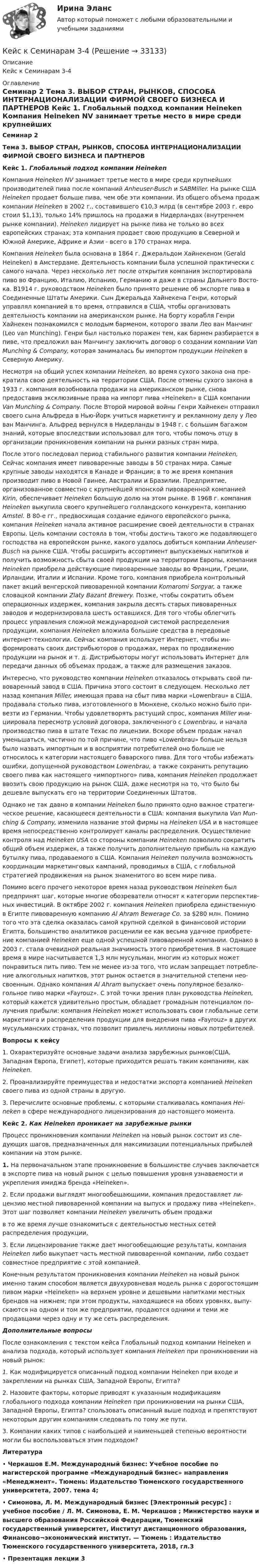     
          Описание
          Кейс к Семинарам 3-4 
          Оглавление
          Семинар 2 Тема 3. ВЫБОР СТРАН, РЫНКОВ, СПОСОБА ИНТЕРНАЦИОНАЛИЗАЦИИ ФИРМОЙ СВОЕГО БИЗНЕСА И ПАРТНЕРОВ Кейс 1. Глобальный подход компании Heineken   Компания Heineken NV занимает третье место в мире среди крупнейших производителей пива после компаний Anheuser-Busch и SABMiller. На рынке США Heineken продает больше пива, чем обе эти компании. Из общего объема продаж ком­пании Heineken в 2002 г., составившего €10,3 млрд (в сентябре 2003 г. евро стоил $1,13), только 14% пришлось на продажи в Нидерландах (внутреннем рынке ком­пании). Heineken лидирует на рынке пива не только во всех европейских странах; эта компания продает свою продукцию в Северной и Южной Америке, Африке и Азии - всего в 170 странах мира.	Компания Heineken была основана в 1864 г. Джеральдом Хайнекеном (Gerald Heineken) в Амстердаме. Деятельность компании была успешной практически с самого начала. Через несколько лет после открытия компания экспортировала пиво во Францию, Италию, Испанию, Германию и даже в страны Дальнего Восто­ка. В1914 г. руководством Heineken было принято решение об экспорте пива в Со­единенные Штаты Америки. Сын Джеральда Хайнекена Генри, который управлял компанией в то время, отправился в США, чтобы организовать деятельность ком­пании на американском рынке. На борту корабля Генри Хайнекен познакомился с молодым барменом, которого звали Лео ван Манчинг (Leo van Munching). Генри был настолько поражен тем, как бармен разбирается в пиве, что предложил ван Манчингу заключить договор о создании компании Van Munching &amp; Company, ко­торая занималась бы импортом продукции Heineken в Северную Америку.	Несмотря на общий успех компании Heineken, во время сухого закона она пре­кратила свою деятельность на территории США. После отмены сухого закона в 1933 г. компания возобновила продажи на американском рынке, снова предоставив эксклюзивные права на импорт пива «Heineken» в США компании Van Mun­ching &amp; Company. После Второй мировой войны Генри Хайнекен отправил своего сына Альфреда в Нью-Йорк учиться маркетингу и рекламному делу у Лео ван Манчинга. Альфред вернулся в Нидерланды в 1948 г. с большим багажом знаний, которые впоследствии использовал для того, чтобы помочь отцу в организации проникновения компании на рынки разных стран мира.	После этого последовал период стабильного развития компании Heineken, Сейчас компания имеет пивоваренные заводы в 50 странах мира. Самые крупные заводы находятся в Канаде и Франции; в то же время компания производит пиво в Новой Гвинее, Австралии и Бразилии. Предприятие, организованное совмест­но с крупнейшей японской пивоваренной компанией Kirin, обеспечивает Heineken большую долю на этом рынке. В 1968 г. компания Heineken выкупила своего круп­нейшего голландского конкурента, компанию Amstel. В 80-е гг., предвосхищая со­здание единого европейского рынка, компания Heineken начала активное расши­рение своей деятельности в странах Европы. Цель компании состояла в том, чтобы достичь такого же подавляющего господства на европейском рынке, како­го удалось добиться компании Anheuser-Busch на рынке США. Чтобы расширить ассортимент выпускаемых напитков и получить возможность сбыта своей про­дукции на территории Европы, компания Heineken приобрела действующие пи­воваренные заводы во Франции, Греции, Ирландии, Италии и Испании. Кроме того, компания приобрела контрольный пакет акций венгерской пивоваренной компании Komaromi Sorgyar, а также словацкой компании Zlaty Bazant Brewery. Позже, чтобы сократить объем операционных издержек, компания закрыла десять старых пивоваренных заводов и модернизировала шесть оставшихся. Для того чтобы облегчить процесс управления сложной международной системой распределения продукции, компания Heineken вложила большие средства в пе­редовые интернет-технологии. Сейчас компания использует Интернет, чтобы ин­формировать своих дистрибьюторов о продажах, мерах по продвижению продук­ции на рынок и т. д. Дистрибьюторы могут использовать Интернет для передачи данных об объемах продаж, а также для размещения заказов.	Интересно, что руководство компании Heineken отказалось открывать свой пи­воваренный завод в США. Причина этого состоит в следующем. Несколько лет на­зад компания Miller, имеющая права на сбыт пива марки «Lowenbrau» в США. продавала столько пива, изготовленного в Мюнхене, сколько можно было при­везти из Германии. Чтобы удовлетворять растущий спрос, компания Miller ини­циировала пересмотр условий договора, заключенного с Lowenbrau, и начала производство пива в штате Техас по лицензии. Вскоре объем продаж начал уменьшаться, частично по той причине, что пиво «Lowenbrau» больше нельзя было назвать импортным и в восприятии потребителей оно больше не относилось к категории настоящего баварского пива. Для того чтобы избежать ошибки, допу­щенной руководством Lowenbrau, а также сохранить репутацию своего пива как настоящего «импортного» пива, компания Heineken продолжает ввозить свою про­дукцию на рынок США, даже несмотря на то, что было бы дешевле выпускать его на территории Соединенных Штатов.	Однако не так давно в компании Heineken было принято одно важное стратеги­ческое решение, касающееся деятельности в США: компания выкупила Van Mun­ching &amp; Company, изменила название этой фирмы на Heineken USA и в настоящее время непосредственно контролирует каналы распределения. Осуществление кон­троля над Heineken USA со стороны компании Heineken позволило сократить об­щий объем издержек, а также получить дополнительную прибыль на каждую бутылку пива, продаваемого в США. Компания Heineken получила возможность координации маркетинговых кампаний, проводимых в США, с глобальной страте­гией продвижения на рынок знаменитого во всем мире пива.	Помимо всего прочего некоторое время назад руководством Heineken был предпринят шаг, которые многие обозреватели относят к категории перспектив­ных инвестиций. В октябре 2002 г. компания Heineken приобрела единственную в Египте пивоваренную компанию Al Ahram Bewerage Co. за $280 млн. Помимо того что эта сделка оказалась самой крупной сделкой в финансовой истории Египта, большинство аналитиков расценили ее как весьма удачное приобрете­ние компанией Heineken еще одной успешной пивоваренной компании. Однако в 2003 г. стала очевидной реальная значимость этого приобретения. В настоя­щее время в мире насчитывается 1,3 млн мусульман, многим из которых может понравиться пить пиво. Тем не менее из-за того, что ислам запрещает потребле­ние алкогольных напитков, этот рынок остается в значительной степени нео­своенным. Однако компания Al Ahram выпускает очень популярное безалко­гольное пиво марки «Fayrouz». С этой точки зрения план руководства Heineken, который кажется удивительно простым, обладает громадным потенциалом по­лучения прибыли: компания Heineken может использовать свои глобальные сети маркетинга и распределения продукции для внедрения пива «Fayrouz» в других мусульманских странах, что позволит привлечь миллионы новых потре­бителей.     Вопросы к кейсу 1. Охарактеризуйте основные задачи анализа зарубежных рынков(США, Западная Европа, Египет), которые приходится решать таким компаниям, как Heineken.2. Проанализируйте преимущества и недостатки экспорта компанией Heineken своего пива из одной страны в другую.3. Перечислите основные проблемы, с которыми сталкивалась компания Hei­neken в сфере международного лицензирования до настоящего момента.   Кейс 2. Как Heineken проникает на зарубежные рынки   Процесс проникновения компании Heineken на новый рынок состоит из сле­дующих шагов, предназначенных для максимизации потенциальных прибылей компании на этом рынке.1. На первоначальном этапе проникновение в большинстве случаев заключается в экспорте пива на новый рынок с целью повышения уровня узнаваемости и укрепления имиджа бренда «Heineken».2.                        Если продажи выглядят многообещающими, компания предоставляет ли­цензию местной пивоваренной компании на выпуск и продажу пива «Heineken». Этот шаг позволяет компании Heineken увеличить объем продажи в то же время лучше ознакомиться с деятельностью местных сетей распределения продукции,3. Если лицензирование также дает многообещающие результаты, компания Heineken либо выкупает часть местной пивоваренной компании, либо со­здает совместное предприятие с этой компанией.     Конечным результатом проникновения компании Heineken на новый рынок именно таким способом является двухуровневая модель рынка с дорогостоящим пивом марки «Heineken» на верхнем уровне и дешевыми напитками местных брендов на нижнем; при этом продукты, находящиеся на обоих уровнях, выпу­скаются на одном и том же предприятии, продаются одними и теми же продавца­ми через одну и ту же сеть распределения.                                              Дополнительные вопросы После ознакомления с текстом кейса Глобальный подход компании Heineken   и анализа подхода, который использует компания Heineken при проникновении на новый рынок: 1.    Как модифицируется описанный подход компании Heineken при входе и закреплении на рынках США, Западной Европы, Египта? 2. Назовите факторы, которые  приводят к указанным модификациям глобального подхода компании Heineken  при проникновении на рынки США, Западной Европы, Египта?                                                        спользовать описанный выше подход и препятствуют некоторым другим компаниям следовать по тому же пути. 3. Компании каких типов с наибольшей и наи­меньшей степенью вероятности могли бы воспользоваться этим подходом?          Литература•     Черкашов Е.М. Международный бизнес: Учебное пособие по магистерской программе «Международный бизнес» направления «Менеджмент». Тюмень: Издательство Тюменского государственного университета, 2007. тема 4; •     Симонова, Л. М.   Международный бизнес [Электронный ресурс] : учебное пособие / Л. М. Симонова, Е. М. Черкашов ; Министерство науки и высшего образования Российской Федерации, Тюменский государственный университет, Институт дистанционного образования, Финансово¬экономический институт. — Тюмень : Издательство Тюменского государственного университета, 2018, гл.3•     Презентация лекции 3 
            
            
            Кейс к Семинарам 1-2Кейс к Семинарам 3-4кейс. Матрица БКГКейс «Международная инвестиционная стратегия «Electrolux» 3 1. Обоснуйте основные черты, характеризующие стратегию «Electrolux» при продвижении на зарубежные рынки. 3 2. Элементы каких видов стратегий можно выделить в деятельности корпорации? 4Кейс: «Мотивирование работников металлобазыКейс «Неудача программы кабельного телевидения Си-Би-Эс» «Кабельный канал» телевидения корпорации Си-би-эс предназначал свои программы для телезрителей, которые предпочтут смотреть не развлекательную серию «Ладья любви», а «Макбета» в исполнении Королевского шекспировского театра.Кейс «Обеспечение водоснабжения города»Кейс задача по Основам финансовой грамотностикейс задача по фин грамотностиКейс-задача философияКейс-задача философия Кейс-задачиКейс-задачи 1-5кейс задачи по социальной психологии. Синергия, 4 семестр