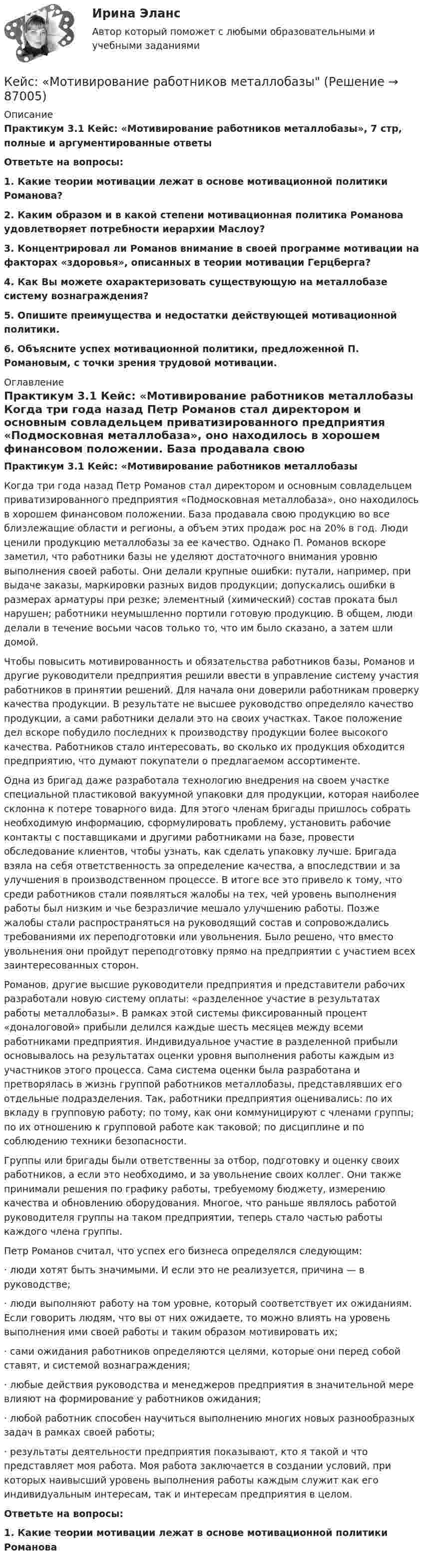     
            Описание
             Практикум 3.1 Кейс: «Мотивирование работников металлобазы», 7 стр,  полные и аргументированные ответы Ответьте на вопросы: 1. Какие теории мотивации лежат в основе мотивационной политики Романова? 2. Каким образом и в какой степени мотивационная политика Романова удовлетворяет потребности иерархии Маслоу? 3. Концентрировал ли Романов внимание в своей программе мотивации на факторах «здоровья», описанных в теории мотивации Герцберга? 4. Как Вы можете охарактеризовать существующую на металлобазе систему вознаграждения? 5. Опишите преимущества и недостатки действующей мотивационной политики. 6. Объясните успех мотивационной политики, предложенной П. Романовым, с точки зрения трудовой мотивации. 
            Оглавление
             Практикум 3.1 Кейс: «Мотивирование работников металлобазы	Когда три года назад Петр Романов стал директором и основным совладельцем приватизированного предприятия «Подмосковная металлобаза», оно находилось в хорошем финансовом положении. База продавала свою продукцию во все близлежащие области и регионы, а объем этих продаж рос на 20% в год. Люди ценили продукцию металлобазы за ее качество. Однако П. Романов вскоре заметил, что работники базы не уделяют достаточного внимания уровню выполнения своей работы. Они делали крупные ошибки: путали, например, при выдаче заказы, маркировки разных видов продукции; допускались ошибки в размерах арматуры при резке; элементный (химический) состав проката был нарушен; работники неумышленно портили готовую продукцию. В общем, люди делали в течение восьми часов только то, что им было сказано, а затем шли домой.	Чтобы повысить мотивированность и обязательства работников базы, Романов и другие руководители предприятия решили ввести в управление систему участия работников в принятии решений. Для начала они доверили работникам проверку качества продукции. В результате не высшее руководство определяло качество продукции, а сами работники делали это на своих участках. Такое положение дел вскоре побудило последних к производству продукции более высокого качества. Работников стало интересовать, во сколько их продукция обходится предприятию, что думают покупатели о предлагаемом ассортименте.	Одна из бригад даже разработала технологию внедрения на своем участке специальной пластиковой вакуумной упаковки для продукции, которая наиболее склонна к потере товарного вида. Для этого членам бригады пришлось собрать необходимую информацию, сформулировать проблему, установить рабочие контакты с поставщиками и другими работниками на базе, провести обследование клиентов, чтобы узнать, как сделать упаковку лучше. Бригада взяла на себя ответственность за определение качества, а впоследствии и за улучшения в производственном процессе. В итоге все это привело к тому, что среди работников стали появляться жалобы на тех, чей уровень выполнения работы был низким и чье безразличие мешало улучшению работы. Позже жалобы стали распространяться на руководящий состав и сопровождались требованиями их переподготовки или увольнения. Было решено, что вместо увольнения они пройдут переподготовку прямо на предприятии с участием всех заинтересованных сторон.	Романов, другие высшие руководители предприятия и представители рабочих разработали новую систему оплаты: «разделенное участие в результатах работы металлобазы». В рамках этой системы фиксированный процент «доналоговой» прибыли делился каждые шесть месяцев между всеми работниками предприятия. Индивидуальное участие в разделенной прибыли основывалось на результатах оценки уровня выполнения работы каждым из участников этого процесса. Сама система оценки была разработана и претворялась в жизнь группой работников металлобазы, представлявших его отдельные подразделения. Так, работники предприятия оценивались: по их вкладу в групповую работу; по тому, как они коммуницируют с членами группы; по их отношению к групповой работе как таковой; по дисциплине и по соблюдению техники безопасности.	Группы или бригады были ответственны за отбор, подготовку и оценку своих работников, а если это необходимо, и за увольнение своих коллег. Они также принимали решения по графику работы, требуемому бюджету, измерению качества и обновлению оборудования. Многое, что раньше являлось работой руководителя группы на таком предприятии, теперь стало частью работы каждого члена группы.	Петр Романов считал, что успех его бизнеса определялся следующим:·         люди хотят быть значимыми. И если это не реализуется, причина — в руководстве;·         люди выполняют работу на том уровне, который соответствует их ожиданиям. Если говорить людям, что вы от них ожидаете, то можно влиять на уровень выполнения ими своей работы и таким образом мотивировать их;·         сами ожидания работников определяются целями, которые они перед собой ставят, и системой вознаграждения;·         любые действия руководства и менеджеров предприятия в значительной мере влияют на формирование у работников ожидания;·         любой работник способен научиться выполнению многих новых разнообразных задач в рамках своей работы;·         результаты деятельности предприятия показывают, кто я такой и что представляет моя работа. Моя работа заключается в создании условий, при которых наивысший уровень выполнения работы каждым служит как его индивидуальным интересам, так и интересам предприятия в целом. Ответьте на вопросы: 1. Какие теории мотивации лежат в основе мотивационной политики Романова  
            
            
            Кейс «Международная инвестиционная стратегия «Electrolux» 3 1. Обоснуйте основные черты, характеризующие стратегию «Electrolux» при продвижении на зарубежные рынки. 3 2. Элементы каких видов стратегий можно выделить в деятельности корпорации? 4Кейс: «Мотивирование работников металлобазыКейс «Неудача программы кабельного телевидения Си-Би-Эс» «Кабельный канал» телевидения корпорации Си-би-эс предназначал свои программы для телезрителей, которые предпочтут смотреть не развлекательную серию «Ладья любви», а «Макбета» в исполнении Королевского шекспировского театра.Кейс «Обеспечение водоснабжения города»кейс ООО «Карбау»Кейс «Отбор и развитие сотрудника в организации»кейс по ГП по основам права РУДН (общий срок исковой давности и наследство)Кейс-задача философия Кейс-задачиКейс-задачи 1-5кейс задачи по социальной психологии. Синергия, 4 семестрКейс «Изучение общественного мнения»Кейс к Семинарам 1-2Кейс к Семинарам 3-4