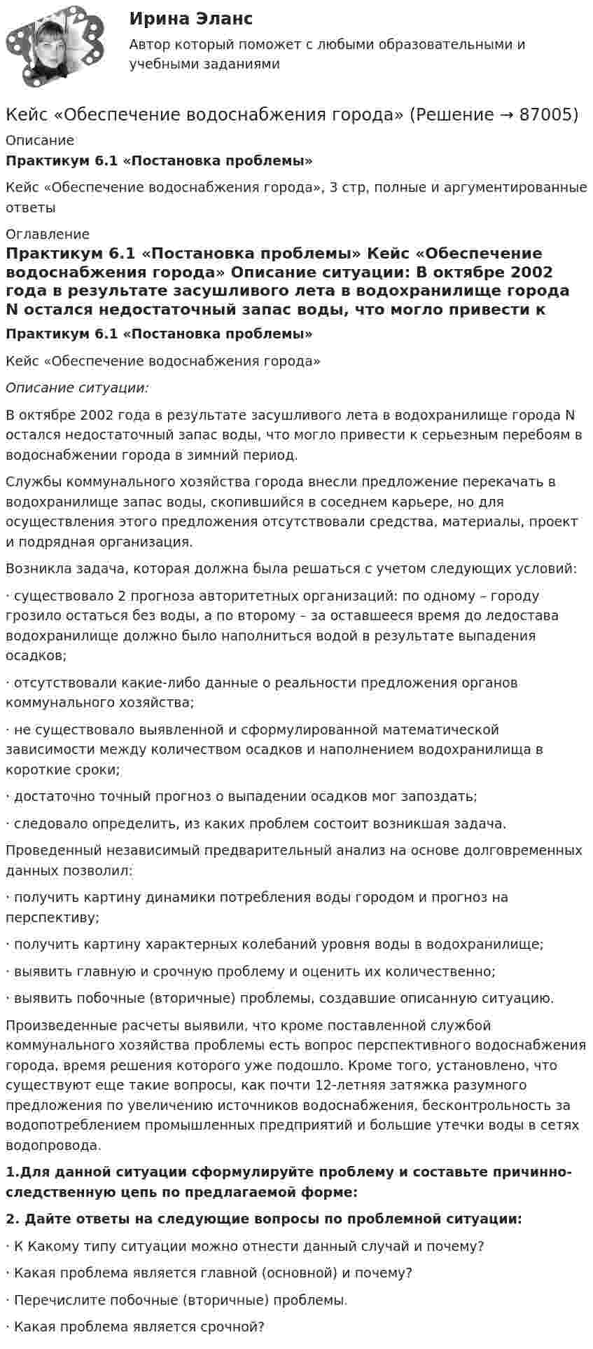     
            Описание
             Практикум 6.1 «Постановка проблемы»	Кейс «Обеспечение водоснабжения города», 3 стр, полные и аргументированные ответы   
            Оглавление
             Практикум 6.1 «Постановка проблемы»	Кейс «Обеспечение водоснабжения города» Описание ситуации:	В октябре 2002 года в результате засушливого лета в водохранилище города N остался недостаточный запас воды, что могло привести к серьезным перебоям в водоснабжении города в зимний период.	Службы коммунального хозяйства города внесли предложение перекачать в водохранилище запас воды, скопившийся в соседнем карьере, но для осуществления этого предложения отсутствовали средства, материалы, проект и подрядная организация.	Возникла задача, которая должна была решаться с учетом следующих условий:·       существовало 2 прогноза авторитетных организаций: по одному – городу грозило остаться без воды, а по второму – за оставшееся время до ледостава водохранилище должно было наполниться водой в результате выпадения осадков;·       отсутствовали какие-либо данные о реальности предложения органов коммунального хозяйства;·       не существовало выявленной и сформулированной математической зависимости между количеством осадков и наполнением водохранилища в короткие сроки;·       достаточно точный прогноз о выпадении осадков мог запоздать;·       следовало определить, из каких проблем состоит возникшая задача.	Проведенный независимый предварительный анализ на основе долговременных данных позволил:·       получить картину динамики потребления воды городом и прогноз на перспективу;·       получить картину характерных колебаний уровня воды в водохранилище;·       выявить главную и срочную проблему и оценить их количественно;·       выявить побочные (вторичные) проблемы, создавшие описанную ситуацию.	Произведенные расчеты выявили, что кроме поставленной службой коммунального хозяйства проблемы есть вопрос перспективного водоснабжения города, время решения которого уже подошло. Кроме того, установлено, что существуют еще такие вопросы, как почти 12-летняя затяжка разумного предложения по увеличению источников водоснабжения, бесконтрольность за водопотреблением промышленных предприятий и большие утечки воды в сетях водопровода. 1.Для данной ситуации сформулируйте проблему и составьте причинно-следственную цепь по предлагаемой форме: 2. Дайте ответы на следующие вопросы по проблемной ситуации:	·                  К Какому типу ситуации можно отнести данный случай и почему?	 	·                  Какая проблема является главной (основной) и почему?	 	·                  Перечислите побочные (вторичные) проблемы.·       Какая проблема является срочной?  
            
            
            Кейс «Неудача программы кабельного телевидения Си-Би-Эс» «Кабельный канал» телевидения корпорации Си-би-эс предназначал свои программы для телезрителей, которые предпочтут смотреть не развлекательную серию «Ладья любви», а «Макбета» в исполнении Королевского шекспировского театра.Кейс «Обеспечение водоснабжения города»кейс ООО «Карбау»Кейс «Отбор и развитие сотрудника в организации»кейс по ГП по основам права РУДН (общий срок исковой давности и наследство)кейс по макроэкономическому анализуКейс по менеджментуКейс-задачи 1-5кейс задачи по социальной психологии. Синергия, 4 семестрКейс «Изучение общественного мнения»Кейс к Семинарам 1-2Кейс к Семинарам 3-4кейс. Матрица БКГКейс «Международная инвестиционная стратегия «Electrolux» 3 1. Обоснуйте основные черты, характеризующие стратегию «Electrolux» при продвижении на зарубежные рынки. 3 2. Элементы каких видов стратегий можно выделить в деятельности корпорации? 4