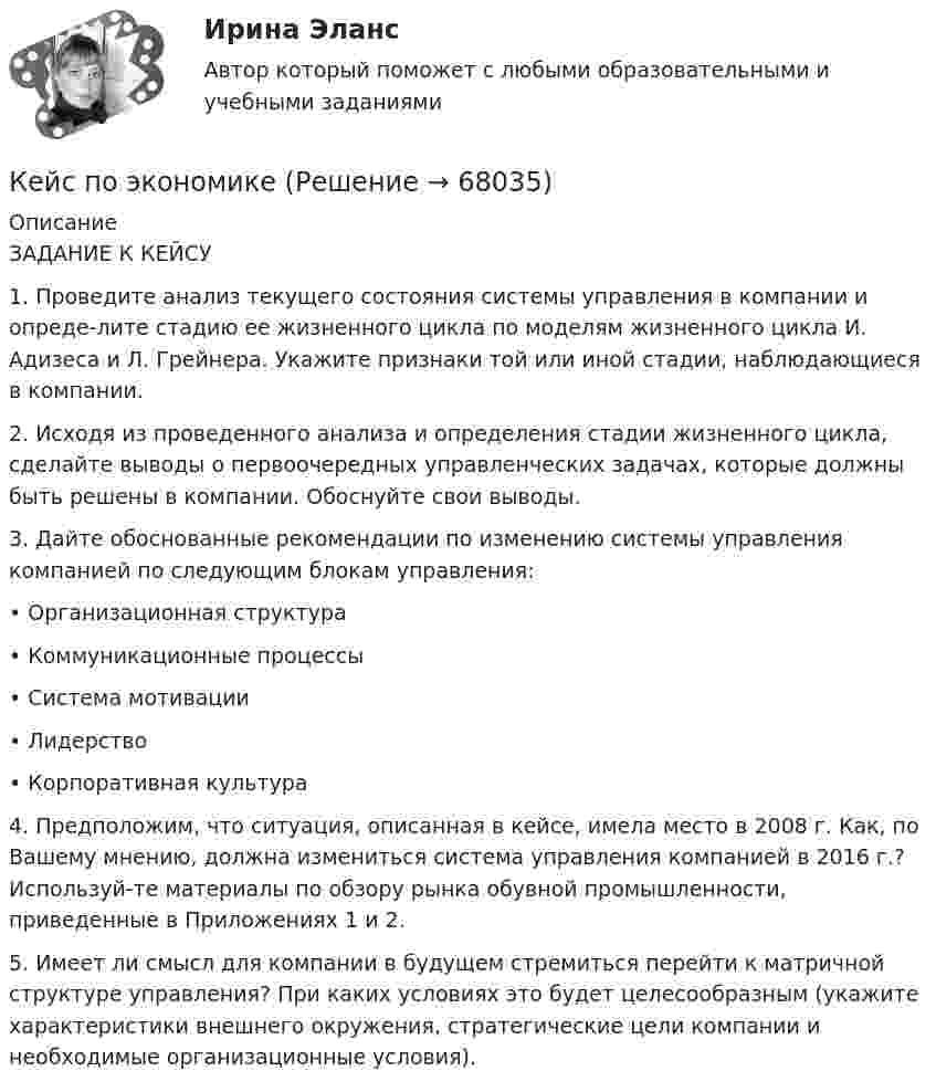     
            Описание
            ЗАДАНИЕ К КЕЙСУ1.	Проведите анализ текущего состояния системы управления в компании и опреде-лите стадию ее жизненного цикла по моделям жизненного цикла И. Адизеса и Л. Грейнера. Укажите признаки той или иной стадии, наблюдающиеся в компании.2.	Исходя из проведенного анализа и определения стадии жизненного цикла, сделайте выводы о первоочередных управленческих задачах, которые должны быть решены в компании. Обоснуйте свои выводы.3.	Дайте обоснованные рекомендации по изменению системы управления компанией по следующим блокам управления:•	Организационная структура•	Коммуникационные процессы•	Система мотивации•	Лидерство•	Корпоративная культура4.	Предположим, что ситуация, описанная в кейсе, имела место в 2008 г. Как, по Вашему мнению, должна измениться система управления компанией в 2016 г.? Используй-те материалы по обзору рынка обувной промышленности, приведенные в Приложениях 1 и 2.5.	Имеет ли смысл для компании в будущем стремиться перейти к матричной структуре управления? При каких условиях это будет целесообразным (укажите характеристики внешнего окружения, стратегические цели компании и необходимые организационные условия).   
            
            
            кейс по финансовому менеджменту вариант 4Кейс по экономикеКейс - ПРАКТИЧЕСКОЕ ЗАДАНИЕ Кейс - Практическое задание: ритм в стиле дискокейс Программные средства и информационные технологии организации Кейс «Проект IMA по онлайн обучению контент-маркетингу»Кейс «Проект IMA по онлайн обучению контент-маркетингу»кейс по ГП по основам права РУДН (общий срок исковой давности и наследство)кейс по макроэкономическому анализуКейс по менеджментукейс по менеджменту строительной организациикейс по мотивациикейс по предмету информационные системы и сервисыкейс по УП по основам права РУДН (необходимая оборона и хищение)