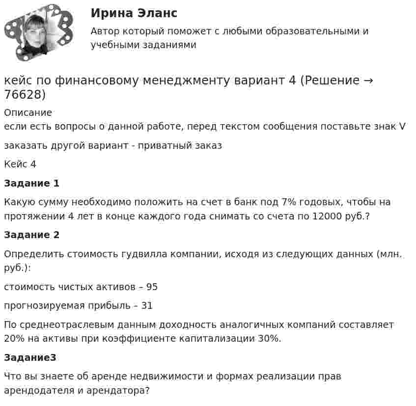      
            Описание
            если есть вопросы о данной работе, перед текстом сообщения поставьте знак Vзаказать другой вариант - приватный заказ	Кейс 4 Задание 1	Какую сумму необходимо положить на счет в банк под 7% годовых, чтобы на протяжении 4 лет в конце каждого года снимать со счета по 12000 руб.? Задание 2	Определить стоимость гудвилла компании, исходя из следующих данных (млн. руб.):	стоимость чистых активов – 95	прогнозируемая прибыль – 31	По среднеотраслевым данным доходность аналогичных компаний составляет 20% на активы при коэффициенте капитализации 30%. Задание3 	Что вы знаете об аренде недвижимости и формах реализации прав арендодателя и арендатора?   
            
            
            Кейс по управлению человеческими ресурсамикейс по финансовому менеджменту вариант 4Кейс по экономикеКейс - ПРАКТИЧЕСКОЕ ЗАДАНИЕ Кейс - Практическое задание: ритм в стиле дискокейс Программные средства и информационные технологии организации Кейс «Проект IMA по онлайн обучению контент-маркетингу»Кейс «Отбор и развитие сотрудника в организации»кейс по ГП по основам права РУДН (общий срок исковой давности и наследство)кейс по макроэкономическому анализуКейс по менеджментукейс по менеджменту строительной организациикейс по мотивациикейс по предмету информационные системы и сервисы