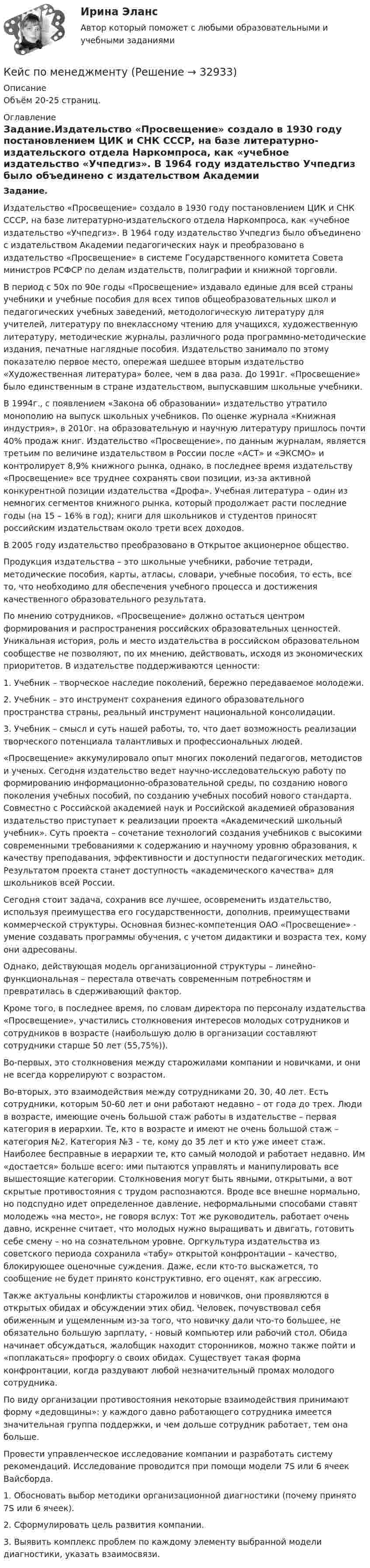     
          Описание
          Объём 20-25 страниц. 
          Оглавление
          Задание.Издательство «Просвещение» создало в 1930 году постановлением ЦИК и СНК СССР, на базе литературно-издательского отдела Наркомпроса, как «учебное издательство «Учпедгиз». В 1964 году издательство Учпедгиз было объединено с издательством Академии педагогических наук и преобразовано в издательство «Просвещение» в системе Государственного комитета Совета министров РСФСР по делам издательств, полиграфии и книжной торговли.  В период с 50х по 90е годы «Просвещение» издавало единые для всей страны учебники и учебные пособия для всех типов общеобразовательных школ и педагогических учебных заведений, методологическую литературу для учителей, литературу по внеклассному чтению для учащихся, художественную литературу, методические журналы, различного рода программно-методические издания, печатные наглядные пособия. Издательство занимало по этому показателю первое место, опережая шедшее вторым издательство «Художественная литература» более, чем в два раза. До 1991г. «Просвещение» было единственным в стране издательством, выпускавшим школьные учебники.  В 1994г., с появлением «Закона об образовании» издательство утратило монополию на выпуск школьных учебников. По оценке журнала «Книжная индустрия», в 2010г. на образовательную и научную литературу пришлось почти 40% продаж книг. Издательство «Просвещение», по данным журналам, является третьим по величине издательством в России после «АСТ» и «ЭКСМО» и контролирует 8,9% книжного рынка, однако, в последнее время издательству «Просвещение» все труднее сохранять свои позиции, из-за активной конкурентной позиции издательства «Дрофа». Учебная литература – один из немногих сегментов книжного рынка, который продолжает расти последние годы (на 15 – 16% в год); книги для школьников и студентов приносят российским издательствам около трети всех доходов.  В 2005 году издательство преобразовано в Открытое акционерное общество.Продукция издательства – это школьные учебники, рабочие тетради, методические пособия, карты, атласы, словари, учебные пособия, то есть, все то, что необходимо для обеспечения учебного процесса и достижения качественного образовательного результата.  По мнению сотрудников, «Просвещение» должно остаться центром формирования и распространения российских образовательных ценностей. Уникальная история, роль и место издательства в российском образовательном сообществе не позволяют, по их мнению, действовать, исходя из экономических приоритетов. В издательстве поддерживаются ценности:  1.    Учебник – творческое наследие поколений, бережно передаваемое молодежи. 2.    Учебник – это инструмент сохранения единого образовательного пространства страны, реальный инструмент национальной консолидации. 3.    Учебник – смысл и суть нашей работы, то, что дает возможность реализации творческого потенциала талантливых и профессиональных людей.  «Просвещение» аккумулировало опыт многих поколений педагогов, методистов и ученых. Сегодня издательство ведет научно-исследовательскую работу по формированию информационно-образовательной среды, по созданию нового поколения учебных пособий, по созданию учебных пособий нового стандарта. Совместно с Российской академией наук и Российской академией образования издательство приступает к реализации проекта «Академический школьный учебник». Суть проекта – сочетание технологий создания учебников с высокими современными требованиями к содержанию и научному уровню образования, к качеству преподавания, эффективности и доступности педагогических методик. Результатом проекта станет доступность «академического качества» для школьников всей России.  Сегодня стоит задача, сохранив все лучшее, осовременить издательство, используя преимущества его государственности, дополнив, преимуществами коммерческой структуры. Основная бизнес-компетенция ОАО «Просвещение» - умение создавать программы обучения, с учетом дидактики и возраста тех, кому они адресованы.  Однако, действующая модель организационной структуры – линейно-функциональная – перестала отвечать современным потребностям и превратилась в сдерживающий фактор.  Кроме того, в последнее время, по словам директора по персоналу издательства «Просвещение», участились столкновения интересов молодых сотрудников и сотрудников в возрасте (наибольшую долю в организации составляют сотрудники старше 50 лет (55,75%)).  Во-первых, это столкновения между старожилами компании и новичками, и они не всегда коррелируют с возрастом. Во-вторых, это взаимодействия между сотрудниками 20, 30, 40 лет. Есть сотрудники, которым 50-60 лет и они работают недавно – от года до трех. Люди в возрасте, имеющие очень большой стаж работы в издательстве – первая категория в иерархии. Те, кто в возрасте и имеют не очень большой стаж – категория №2. Категория №3 – те, кому до 35 лет и кто уже имеет стаж. Наиболее бесправные в иерархии те, кто самый молодой и работает недавно. Им «достается» больше всего: ими пытаются управлять и манипулировать все вышестоящие категории. Столкновения могут быть явными, открытыми, а вот скрытые противостояния с трудом распознаются. Вроде все внешне нормально, но подспудно идет определенное давление, неформальными способами ставят молодежь «на место», не говоря вслух: Тот же руководитель, работает очень давно, искренне считает, что молодых нужно выращивать и двигать, готовить себе смену – но на сознательном уровне. Оргкультура издательства из советского периода сохранила «табу» открытой конфронтации – качество, блокирующее оценочные суждения. Даже, если кто-то выскажется, то сообщение не будет принято конструктивно, его оценят, как агрессию.  Также актуальны конфликты старожилов и новичков, они проявляются в открытых обидах и обсуждении этих обид. Человек, почувствовал себя обиженным и ущемленным из-за того, что новичку дали что-то большее, не обязательно большую зарплату, - новый компьютер или рабочий стол. Обида начинает обсуждаться, жалобщик находит сторонников, можно также пойти и «поплакаться» профоргу о своих обидах. Существует такая форма конфронтации, когда раздувают любой незначительный промах молодого сотрудника.  По виду организации противостояния некоторые взаимодействия принимают форму «дедовщины»: у каждого давно работающего сотрудника имеется значительная группа поддержки, и чем дольше сотрудник работает, тем она больше.    Провести управленческое исследование компании и разработать систему рекомендаций. Исследование проводится при помощи модели 7S или 6 ячеек Вайсборда.  1.    Обосновать выбор методики организационной диагностики (почему принято 7S или 6 ячеек). 2.    Сформулировать цель развития компании. 3.    Выявить комплекс проблем по каждому элементу выбранной модели диагностики, указать взаимосвязи.  
            
            
            кейс по макроэкономическому анализуКейс по менеджментукейс по менеджменту строительной организациикейс по мотивациикейс по предмету информационные системы и сервисыкейс по УП по основам права РУДН (необходимая оборона и хищение)Кейс по управлению человеческими ресурсамикейс. Матрица БКГКейс «Международная инвестиционная стратегия «Electrolux» 3 1. Обоснуйте основные черты, характеризующие стратегию «Electrolux» при продвижении на зарубежные рынки. 3 2. Элементы каких видов стратегий можно выделить в деятельности корпорации? 4Кейс: «Мотивирование работников металлобазыКейс «Неудача программы кабельного телевидения Си-Би-Эс» «Кабельный канал» телевидения корпорации Си-би-эс предназначал свои программы для телезрителей, которые предпочтут смотреть не развлекательную серию «Ладья любви», а «Макбета» в исполнении Королевского шекспировского театра.Кейс «Обеспечение водоснабжения города»кейс ООО «Карбау»Кейс «Отбор и развитие сотрудника в организации»