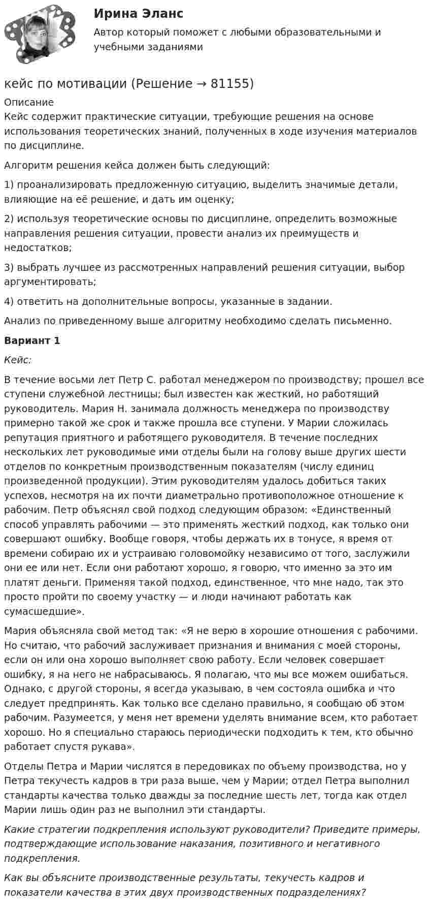      
            Описание
            	Кейс содержит практические ситуации, требующие решения на основе использования теоретических знаний, полученных в ходе изучения материалов по дисциплине. 	Алгоритм решения кейса должен быть следующий:1)    проанализировать предложенную ситуацию, выделить значимые детали, влияющие на её решение, и дать им оценку;2)    используя теоретические основы по дисциплине, определить возможные направления решения ситуации, провести анализ их преимуществ и недостатков;3)    выбрать лучшее из рассмотренных направлений решения ситуации, выбор аргументировать;4)    ответить на дополнительные вопросы, указанные в задании.	Анализ по приведенному выше алгоритму необходимо сделать письменно.  Вариант 1 Кейс:	В течение восьми лет Петр С. работал менеджером по производству; прошел все ступени служебной лестницы; был известен как жесткий, но работящий руководитель. Мария Н. занимала должность менеджера по производству примерно такой же срок и также прошла все ступени. У Марии сложилась репутация приятного и работящего руководителя. В течение последних нескольких лет руководимые ими отделы были на голову выше других шести отделов по конкретным производственным показателям (числу единиц произведенной продукции). Этим руководителям удалось добиться таких успехов, несмотря на их почти диаметрально противоположное отношение к рабочим. Петр объяснял свой подход следующим образом: «Единственный способ управлять рабочими — это применять жесткий подход, как только они совершают ошибку. Вообще говоря, чтобы держать их в тонусе, я время от времени собираю их и устраиваю головомойку независимо от того, заслужили они ее или нет. Если они работают хорошо, я говорю, что именно за это им платят деньги. Применяя такой подход, единственное, что мне надо, так это просто пройти по своему участку — и люди начинают работать как сумасшедшие».	Мария объясняла свой метод так: «Я не верю в хорошие отношения с рабочими. Но считаю, что рабочий заслуживает признания и внимания с моей стороны, если он или она хорошо выполняет свою работу. Если человек совершает ошибку, я на него не набрасываюсь. Я полагаю, что мы все можем ошибаться. Однако, с другой стороны, я всегда указываю, в чем состояла ошибка и что следует предпринять. Как только все сделано правильно, я сообщаю об этом рабочим. Разумеется, у меня нет времени уделять внимание всем, кто работает хорошо. Но я специально стараюсь периодически подходить к тем, кто обычно работает спустя рукава».	Отделы Петра и Марии числятся в передовиках по объему производства, но у Петра текучесть кадров в три раза выше, чем у Марии; отдел Петра выполнил стандарты качества только дважды за последние шесть лет, тогда как отдел Марии лишь один раз не выполнил эти стандарты. Какие стратегии подкрепления используют руководители? Приведите примеры, подтверждающие использование наказания, позитивного и негативного подкрепления. Как вы объясните производственные результаты, текучесть кадров и показатели качества в этих двух производственных подразделениях?   
            
            
            кейс по менеджменту строительной организациикейс по мотивациикейс по предмету информационные системы и сервисыкейс по УП по основам права РУДН (необходимая оборона и хищение)Кейс по управлению человеческими ресурсамикейс по финансовому менеджменту вариант 4Кейс по экономикеКейс: «Мотивирование работников металлобазыКейс «Неудача программы кабельного телевидения Си-Би-Эс» «Кабельный канал» телевидения корпорации Си-би-эс предназначал свои программы для телезрителей, которые предпочтут смотреть не развлекательную серию «Ладья любви», а «Макбета» в исполнении Королевского шекспировского театра.Кейс «Обеспечение водоснабжения города»кейс ООО «Карбау»Кейс «Отбор и развитие сотрудника в организации»кейс по ГП по основам права РУДН (общий срок исковой давности и наследство)кейс по макроэкономическому анализу