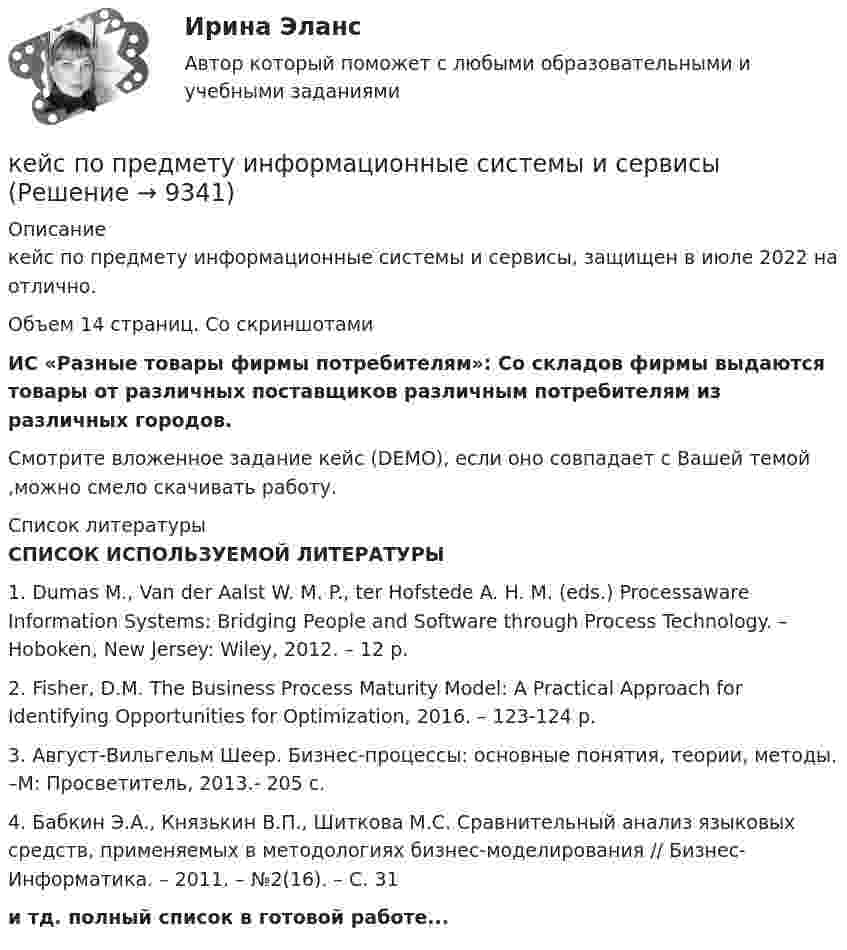     
          Описание
          кейс по предмету информационные системы и сервисы, защищен в июле 2022 на отлично.Объем 14 страниц. Со скриншотамиИС «Разные товары фирмы потребителям»: Со складов фирмы выдаются товары от различных поставщиков различным потребителям из различных городов.Смотрите вложенное задание кейс (DEMO), если оно совпадает с Вашей темой ,можно смело скачивать работу.  
          Список литературы
          СПИСОК ИСПОЛЬЗУЕМОЙ ЛИТЕРАТУРЫ	1.   Dumas M., Van der Aalst W. M. P., ter Hofstede A. H. M. (eds.) Processaware Information Systems: Bridging People and Software through Process Technology. – Hoboken, New Jersey: Wiley, 2012. – 12 p.	2.   Fisher, D.M. The Business Process Maturity Model: A Practical Approach for Identifying Opportunities for Optimization, 2016. – 123-124 p.	3.   Август-Вильгельм Шеер. Бизнес-процессы: основные понятия, теории, методы. –М: Просветитель, 2013.- 205 с.	4.   Бабкин Э.А., Князькин В.П., Шиткова М.С. Сравнительный анализ языковых средств, применяемых в методологиях бизнес-моделирования // Бизнес-Информатика. – 2011. – №2(16). – С. 31и тд. полный список в готовой работе...
            
            
            кейс по мотивациикейс по предмету информационные системы и сервисыкейс по УП по основам права РУДН (необходимая оборона и хищение)Кейс по управлению человеческими ресурсамикейс по финансовому менеджменту вариант 4Кейс по экономикеКейс - ПРАКТИЧЕСКОЕ ЗАДАНИЕ Кейс «Неудача программы кабельного телевидения Си-Би-Эс» «Кабельный канал» телевидения корпорации Си-би-эс предназначал свои программы для телезрителей, которые предпочтут смотреть не развлекательную серию «Ладья любви», а «Макбета» в исполнении Королевского шекспировского театра.Кейс «Обеспечение водоснабжения города»кейс ООО «Карбау»Кейс «Отбор и развитие сотрудника в организации»кейс по ГП по основам права РУДН (общий срок исковой давности и наследство)кейс по макроэкономическому анализуКейс по менеджменту