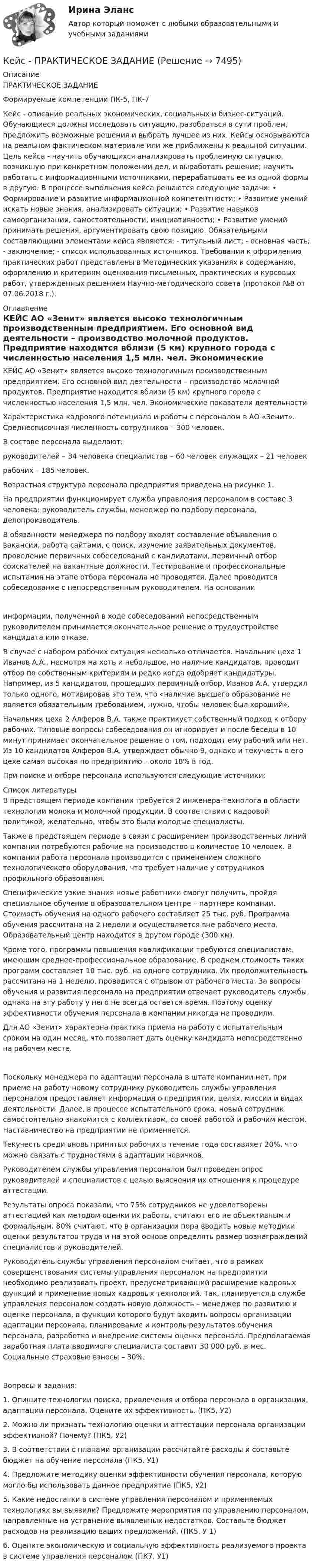     
          Описание
          ПРАКТИЧЕСКОЕ ЗАДАНИЕ Формируемые компетенции ПК-5, ПК-7 Кейс - описание реальных экономических, социальных и бизнес-ситуаций. Обучающиеся должны исследовать ситуацию, разобраться в сути проблем, предложить возможные решения и выбрать лучшее из них. Кейсы основываются на реальном фактическом материале или же приближены к реальной ситуации. Цель кейса - научить обучающихся анализировать проблемную ситуацию, возникшую при конкретном положении дел, и выработать решение; научить работать с информационными источниками, перерабатывать ее из одной формы в другую. В процессе выполнения кейса решаются следующие задачи: • Формирование и развитие информационной компетентности; • Развитие умений искать новые знания, анализировать ситуации; • Развитие навыков самоорганизации, самостоятельности, инициативности; • Развитие умений принимать решения, аргументировать свою позицию. Обязательными составляющими элементами кейса являются: - титульный лист; - основная часть; - заключение; - список использованных источников. Требования к оформлению практических работ представлены в Методических указаниях к содержанию, оформлению и критериям оценивания письменных, практических и курсовых работ, утвержденных решением Научно-методического совета (протокол №8 от 07.06.2018 г.).  
          Оглавление
          КЕЙС АО «Зенит» является высоко технологичным производственным предприятием. Его основной вид деятельности – производство молочной продуктов. Предприятие находится вблизи (5 км) крупного города с численностью населения 1,5 млн. чел. Экономические показатели деятельности	Характеристика кадрового потенциала и работы с персоналом в АО «Зенит». Среднесписочная численность сотрудников – 300 человек.	В составе персонала выделают:	руководителей – 34 человека специалистов – 60 человек служащих – 21 человек	рабочих – 185 человек.Возрастная структура персонала предприятия приведена на рисунке 1.	На предприятии функционирует служба управления персоналом в составе 3 человека: руководитель службы, менеджер по подбору персонала, делопроизводитель.	В обязанности менеджера по подбору входят составление объявления о вакансии, работа сайтами, с поиск, изучение заявительных документов, проведение первичных собеседований с кандидатами, первичный отбор соискателей на вакантные должности. Тестирование и профессиональные испытания на этапе отбора персонала не проводятся. Далее проводится собеседование с непосредственным руководителем. На основании информации, полученной в ходе собеседований непосредственным руководителем принимается окончательное решение о трудоустройстве кандидата или отказе.	В случае с набором рабочих ситуация несколько отличается. Начальник цеха 1 Иванов А.А., несмотря на хоть и небольшое, но наличие кандидатов, проводит отбор по собственным критериям и редко когда одобряет кандидатуры. Например, из 5 кандидатов, прошедших первичный отбор, Иванов А.А. утвердил только одного, мотивировав это тем, что «наличие высшего образование не является обязательным требованием, нужно, чтобы человек был хороший».	Начальник цеха 2 Алферов В.А. также практикует собственный подход к отбору рабочих. Типовые вопросы собеседования он игнорирует и после беседы в 10 минут принимает окончательное решение о том, подходит ему рабочий или нет. Из 10 кандидатов Алферов В.А. утверждает обычно 9, однако и текучесть в его цехе самая высокая по предприятию – около 18% в год.При поиске и отборе персонала используются следующие источники: 
          Список литературы
          	В предстоящем периоде компании требуется 2 инженера-технолога в области технологии молока и молочной продукции. В соответствии с кадровой политикой, желательно, чтобы это были молодые специалисты.	Также в предстоящем периоде в связи с расширением производственных линий компании потребуются рабочие на производство в количестве 10 человек. В компании работа персонала производится с применением сложного технологического оборудования, что требует наличие у сотрудников профильного образования.	Специфические узкие знания новые работники смогут получить, пройдя специальное обучение в образовательном центре – партнере компании. Стоимость обучения на одного рабочего составляет 25 тыс. руб. Программа обучения рассчитана на 2 недели и осуществляется вне рабочего места. Образовательный центр находится в другом городе (300 км).	Кроме того, программы повышения квалификации требуются специалистам, имеющим среднее-профессиональное образование. В среднем стоимость таких программ составляет 10 тыс. руб. на одного сотрудника. Их продолжительность рассчитана на 1 неделю, проводится с отрывом от рабочего места. За вопросы обучения и развития персонала на предприятии отвечает руководитель службы, однако на эту работу у него не всегда остается время. Поэтому оценку эффективности обучения персонала в компании никогда не проводили.	Для АО «Зенит» характерна практика приема на работу с испытательным сроком на один месяц, что позволяет дать оценку кандидата непосредственно на рабочем месте. Поскольку менеджера по адаптации персонала в штате компании нет, при приеме на работу новому сотруднику руководитель службы управления персоналом предоставляет информация о предприятии, целях, миссии и видах деятельности. Далее, в процессе испытательного срока, новый сотрудник самостоятельно знакомится с коллективом, со своей работой и рабочим местом. Наставничество на предприятии не применяется.	Текучесть среди вновь принятых рабочих в течение года составляет 20%, что можно связать с трудностями в адаптации новичков.	Руководителем службы управления персоналом был проведен опрос руководителей и специалистов с целью выяснения их отношения к процедуре аттестации.	Результаты опроса показали, что 75% сотрудников не удовлетворены аттестацией как методом оценки их работы, считают его не объективным и формальным. 80% считают, что в организации пора вводить новые методики оценки результатов труда и на этой основе определять размер вознаграждений специалистов и руководителей.	Руководитель службы управления персоналом считает, что в рамках совершенствования системы управления персоналом на предприятии необходимо реализовать проект, предусматривающий расширение кадровых функций и применение новых кадровых технологий. Так, планируется в службе управления персоналом создать новую должность – менеджер по развитию и оценке персонала, в функции которого будут входить вопросы организации адаптации персонала, планирование и контроль результатов обучения персонала, разработка и внедрение системы оценки персонала. Предполагаемая заработная плата вводимого специалиста составит 30 000 руб. в мес. Социальные страховые взносы – 30%.Вопросы и задания:1.       Опишите технологии поиска, привлечения и отбора персонала в организации, адаптации персонала. Оцените их эффективность. (ПК5, У2)2.       Можно ли признать технологию оценки и аттестации персонала организации эффективной? Почему? (ПК5, У2)3.    В соответствии с планами организации рассчитайте расходы и составьте бюджет на обучение персонала (ПК5, У1)4.     Предложите методику оценки эффективности обучения персонала, которую могло бы использовать данное предприятие (ПК5, У2)5.     Какие недостатки в системе управления персоналом и применяемых технологиях вы выявили? Предложите мероприятия по управлению персоналом, направленные на устранение выявленных недостатков. Составьте бюджет расходов на реализацию ваших предложений. (ПК5, У 1)6.                                                                                         Оцените экономическую и социальную эффективность реализуемого проекта в системе управления персоналом (ПК7, У1)
            
            
            Кейс по экономикеКейс - ПРАКТИЧЕСКОЕ ЗАДАНИЕ Кейс - Практическое задание: ритм в стиле дискокейс Программные средства и информационные технологии организации Кейс «Проект IMA по онлайн обучению контент-маркетингу»Кейс «Проект IMA по онлайн обучению контент-маркетингу»Кейс: Разработка проекта переезда Универсального банкакейс по макроэкономическому анализуКейс по менеджментукейс по менеджменту строительной организациикейс по мотивациикейс по предмету информационные системы и сервисыкейс по УП по основам права РУДН (необходимая оборона и хищение)Кейс по управлению человеческими ресурсами