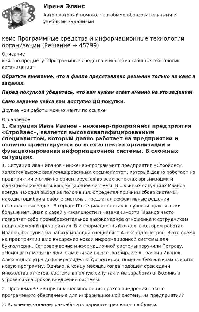      
            Описание
            кейс по предмету Программные средства и информационные технологии организации.Обратите внимание, что в файле представлено решение только на кейс в задании.Перед покупкой убедитесь, что вам нужен ответ именно на это задание!Само задание кейса вам доступно ДО покупки.Другие мои работы можно найти по ссылке  
            Оглавление
            1. Ситуация Иван Иванов - инженер-программист предприятия «Стройлес», является высококвалифицированным специалистом, который давно работает на предприятии и отлично ориентируется во всех аспектах организации и функционирования информационной системы. В сложных ситуациях Иванов всегда находил выход из положения: определял причины сбоев системы, находил ошибки в работе системы, предлагал эффективные решения поставленных задач. В городе IT-специалистов такого уровня практически больше нет. Зная о своей уникальности и незаменимости, Иванов часто позволяет себе пренебрежительное высокомерное отношение к сотрудникам подразделений предприятия. В информационный отдел, в котором работал Иванов, поступил на работу молодой специалист Александр Петров. В это время на предприятии шло внедрение новой информационной системы для бухгалтерии. Сопровождение информационной системы поручили Петрову. «Помощи от меня не жди. Сам вникай во все, разбирайся» - заявил Иванов. Александр с утра до вечера сидел в бухгалтерии, помогая бухгалтерам освоить новую программу. Однако, к концу месяца, когда подошел срок сдачи множества отчетов, система в полную силу так и не заработала. Возникла угроза срыва сроков внедрения системы. 2. Проблема В чем причина невыполнения сроков внедрения нового программного обеспечения для информационной системы на предприятии? 3. Ключевое задание: разработать варианты решения проблемы. 
            
            
            Кейс - Практическое задание: ритм в стиле дискокейс Программные средства и информационные технологии организации Кейс «Проект IMA по онлайн обучению контент-маркетингу»Кейс «Проект IMA по онлайн обучению контент-маркетингу»Кейс: Разработка проекта переезда Универсального банкакейс расходыКейс Роберт Оуэн — инноватор раннего менеджментакейс по менеджменту строительной организациикейс по мотивациикейс по предмету информационные системы и сервисыкейс по УП по основам права РУДН (необходимая оборона и хищение)Кейс по управлению человеческими ресурсамикейс по финансовому менеджменту вариант 4Кейс по экономике