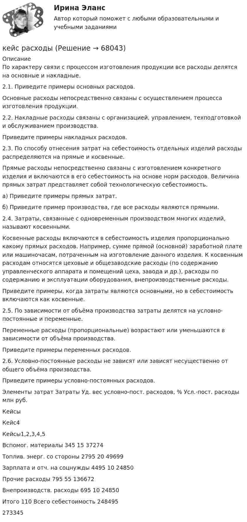     
            Описание
            По характеру связи с процессом изготовления продукции все расходы делятся на основные и накладные.2.1. Приведите примеры основных расходов.Основные расходы непосредственно связаны с осуществлением процесса изготовления продукции.2.2. Накладные расходы связаны с организацией, управлением, техподготовкой и обслуживанием производства.Приведите примеры накладных расходов.2.3. По способу отнесения затрат на себестоимость отдельных изделий расходы распределяются на прямые и косвенные.Прямые расходы непосредственно связаны с изготовлением конкретного изделия и включаются в его себестоимость на основе норм расходов. Величина прямых затрат представляет собой технологическую себестоимость.а) Приведите примеры прямых затрат.б) Приведите пример производства, где все расходы являются прямыми.2.4. Затраты, связанные с одновременным производством многих изделий, называют косвенными.Косвенные расходы включаются в себестоимость изделия пропорционально какому прямых расходов. Например, сумме прямой (основной) заработной плате или машиночасам, потраченным на изготовление данного изделия. К косвенным расходам относятся цеховые и общезаводские расходы (по содержанию управленческого аппарата и помещений цеха, завода и др.), расходы по содержанию и эксплуатации оборудования, внепроизводственные расходы.Приведите примеры, когда затраты являются основными, но в себестоимость включаются как косвенные.2.5. По зависимости от объёма производства затраты делятся на условно-постоянные и переменные.Переменные расходы (пропорциональные) возрастают или уменьшаются в зависимости от объёма производства.Приведите примеры переменных расходов.2.6. Условно-постоянные расходы не зависят или зависят несущественно от общего объёма производства.Приведите примеры условно-постоянных расходов.  Элементы затрат Затраты Уд. вес условно-пост. расходов, % Усл.-пост. расходы  млн руб.   Кейсы Кейс4 Кейсы1,2,3,4,5   Вспомог. материалы 345 15 37274   Топлив. энерг. со стороны 2795 20 49699   Зарплата и отч. на соцнужды 4495 10 24850   Прочие расходы 795 55 136672   Внепроизводств. расходы 695 10 24850   Итого 110     Всего себестоимость 248495   273345    
            
            
            Кейс: Разработка проекта переезда Универсального банкакейс расходыКейс Роберт Оуэн — инноватор раннего менеджментаКЕЙС «Сахарная» жизньКЕЙС-СИТУАЦИЯКЕЙС-СИТУАЦИЯ 12КЕЙС-СИТУАЦИЯ 13Кейс по управлению человеческими ресурсамикейс по финансовому менеджменту вариант 4Кейс по экономикеКейс - ПРАКТИЧЕСКОЕ ЗАДАНИЕ Кейс - Практическое задание: ритм в стиле дискокейс Программные средства и информационные технологии организации Кейс «Проект IMA по онлайн обучению контент-маркетингу»