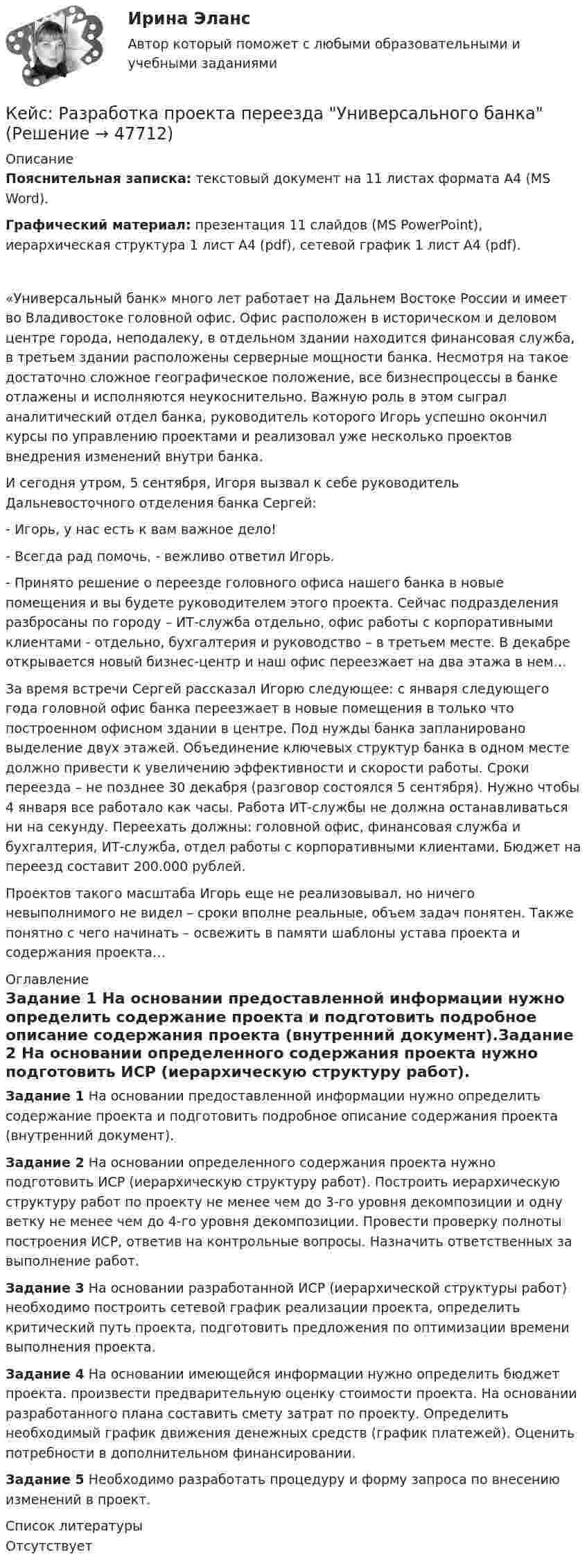      
            Описание
            Пояснительная записка: текстовый документ на 11 листах формата А4 (MS Word).Графический материал: презентация 11 слайдов (MS PowerPoint), иерархическая структура 1 лист А4 (pdf), сетевой график 1 лист А4 (pdf).«Универсальный банк» много лет работает на Дальнем Востоке России и имеет во Владивостоке головной офис. Офис расположен в историческом и деловом центре города, неподалеку, в отдельном здании находится финансовая служба, в третьем здании расположены серверные мощности банка. Несмотря на такое достаточно сложное географическое положение, все бизнеспроцессы в банке отлажены и исполняются неукоснительно. Важную роль в этом сыграл аналитический отдел банка, руководитель которого Игорь успешно окончил курсы по управлению проектами и реализовал уже несколько проектов внедрения изменений внутри банка.И сегодня утром, 5 сентября, Игоря вызвал к себе руководитель Дальневосточного отделения банка Сергей:- Игорь, у нас есть к вам важное дело!- Всегда рад помочь, - вежливо ответил Игорь.- Принято решение о переезде головного офиса нашего банка в новые помещения и вы будете руководителем этого проекта. Сейчас подразделения разбросаны по городу – ИТ-служба отдельно, офис работы с корпоративными клиентами - отдельно, бухгалтерия и руководство – в третьем месте. В декабре открывается новый бизнес-центр и наш офис переезжает на два этажа в нем…За время встречи Сергей рассказал Игорю следующее: с января следующего года головной офис банка переезжает в новые помещения в только что построенном офисном здании в центре. Под нужды банка запланировано выделение двух этажей. Объединение ключевых структур банка в одном месте должно привести к увеличению эффективности и скорости работы. Сроки переезда – не позднее 30 декабря (разговор состоялся 5 сентября). Нужно чтобы 4 января все работало как часы. Работа ИТ-службы не должна останавливаться ни на секунду. Переехать должны: головной офис, финансовая служба и бухгалтерия, ИТ-служба, отдел работы с корпоративными клиентами. Бюджет на переезд составит 200.000 рублей.Проектов такого масштаба Игорь еще не реализовывал, но ничего невыполнимого не видел – сроки вполне реальные, объем задач понятен. Также понятно с чего начинать – освежить в памяти шаблоны устава проекта и содержания проекта… 
            Оглавление
            Задание 1 На основании предоставленной информации нужно определить содержание проекта и подготовить подробное описание содержания проекта (внутренний документ).Задание 2 На основании определенного содержания проекта нужно подготовить ИСР (иерархическую структуру работ). Построить иерархическую структуру работ по проекту не менее чем до 3-го уровня декомпозиции и одну ветку не менее чем до 4-го уровня декомпозиции. Провести проверку полноты построения ИСР, ответив на контрольные вопросы. Назначить ответственных за выполнение работ.Задание 3 На основании разработанной ИСР (иерархической структуры работ) необходимо построить сетевой график реализации проекта, определить критический путь проекта, подготовить предложения по оптимизации времени выполнения проекта.Задание 4 На основании имеющейся информации нужно определить бюджет проекта. произвести предварительную оценку стоимости проекта. На основании разработанного плана составить смету затрат по проекту. Определить необходимый график движения денежных средств (график платежей). Оценить потребности в дополнительном финансировании.Задание 5 Необходимо разработать процедуру и форму запроса по внесению изменений в проект. 
            Список литературы
            Отсутствует
            
            
            Кейс «Проект IMA по онлайн обучению контент-маркетингу»Кейс: Разработка проекта переезда Универсального банкакейс расходыКейс Роберт Оуэн — инноватор раннего менеджментаКЕЙС «Сахарная» жизньКЕЙС-СИТУАЦИЯКЕЙС-СИТУАЦИЯ 12кейс по УП по основам права РУДН (необходимая оборона и хищение)Кейс по управлению человеческими ресурсамикейс по финансовому менеджменту вариант 4Кейс по экономикеКейс - ПРАКТИЧЕСКОЕ ЗАДАНИЕ Кейс - Практическое задание: ритм в стиле дискокейс Программные средства и информационные технологии организации