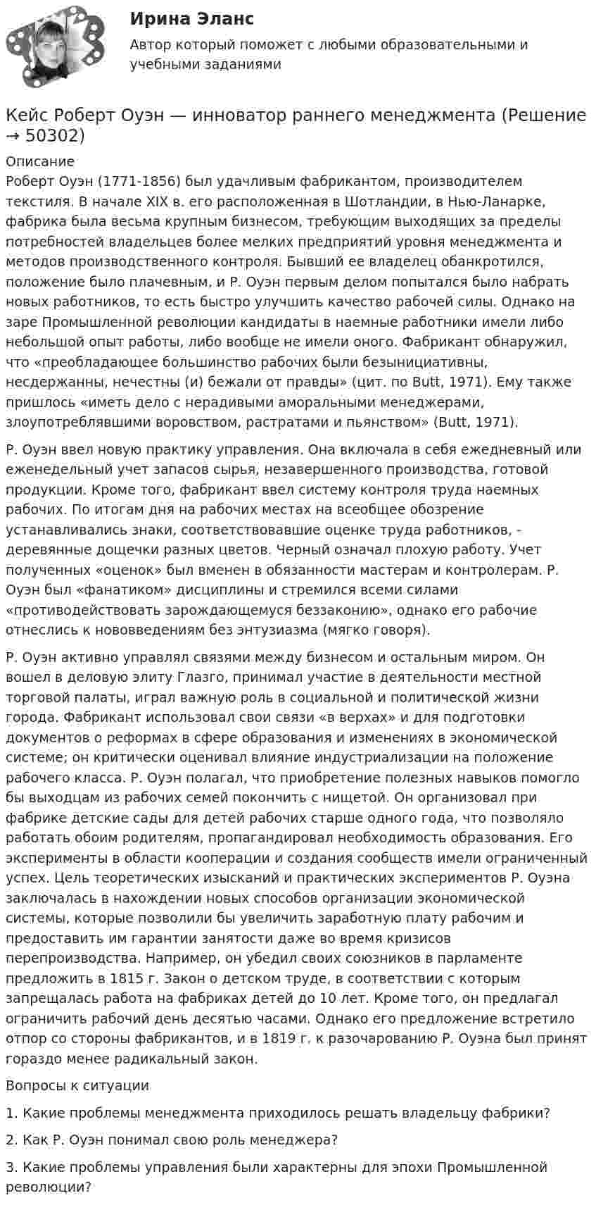      
            Описание
            	Роберт Оуэн (1771-1856) был удачливым фабрикантом, производителем текстиля. В начале XIX в. его расположенная в Шотландии, в Нью-Ланарке, фабрика была весьма крупным бизнесом, требующим выходящих за пределы потребностей владельцев более мелких предприятий уровня менеджмента и методов производственного контроля. Бывший ее владелец обанкротился, положение было плачевным, и Р. Оуэн первым делом попытался было набрать новых работников, то есть быстро улучшить качество рабочей силы. Однако на заре Промышленной революции кандидаты в наемные работники имели либо небольшой опыт работы, либо вообще не имели оного. Фабрикант обнаружил, что «преобладающее большинство рабочих были безынициативны, несдержанны, нечестны (и) бежали от правды» (цит. по Butt, 1971). Ему также пришлось «иметь дело с нерадивыми аморальными менеджерами, злоупотреблявшими воровством, растратами и пьянством» (Butt, 1971).	Р. Оуэн ввел новую практику управления. Она включала в себя ежедневный или еженедельный учет запасов сырья, незавершенного производства, готовой продукции. Кроме того, фабрикант ввел систему контроля труда наемных рабочих. По итогам дня на рабочих местах на всеобщее обозрение устанавливались знаки, соответствовавшие оценке труда работников, - деревянные дощечки разных цветов. Черный означал плохую работу. Учет полученных «оценок» был вменен в обязанности мастерам и контролерам. Р. Оуэн был «фанатиком» дисциплины и стремился всеми силами «противодействовать зарождающемуся беззаконию», однако его рабочие отнеслись к нововведениям без энтузиазма (мягко говоря).	Р. Оуэн активно управлял связями между бизнесом и остальным миром. Он вошел в деловую элиту Глазго, принимал участие в деятельности местной торговой палаты, играл важную роль в социальной и политической жизни города. Фабрикант использовал свои связи «в верхах» и для подготовки документов о реформах в сфере образования и изменениях в экономической системе; он критически оценивал влияние индустриализации на положение рабочего класса. Р. Оуэн полагал, что приобретение полезных навыков помогло бы выходцам из рабочих семей покончить с нищетой. Он организовал при фабрике детские сады для детей рабочих старше одного года, что позволяло работать обоим родителям, пропагандировал необходимость образования. Его эксперименты в области кооперации и создания сообществ имели ограниченный успех. Цель теоретических изысканий и практических экспериментов Р. Оуэна заключалась в нахождении новых способов организации экономической системы, которые позволили бы увеличить заработную плату рабочим и предоставить им гарантии занятости даже во время кризисов перепроизводства. Например, он убедил своих союзников в парламенте предложить в 1815 г. Закон о детском труде, в соответствии с которым запрещалась работа на фабриках детей до 10 лет. Кроме того, он предлагал ограничить рабочий день десятью часами. Однако его предложение встретило отпор со стороны фабрикантов, и в 1819 г. к разочарованию Р. Оуэна был принят гораздо менее радикальный закон.	Вопросы к ситуации	1.     Какие проблемы менеджмента приходилось решать владельцу фабрики?	2.     Как Р. Оуэн понимал свою роль менеджера?	3.     Какие проблемы управления были характерны для эпохи Промышленной революции?  
            
            
            кейс расходыКейс Роберт Оуэн — инноватор раннего менеджментаКЕЙС «Сахарная» жизньКЕЙС-СИТУАЦИЯКЕЙС-СИТУАЦИЯ 12КЕЙС-СИТУАЦИЯ 13Кейс-ситуация 1 - «Корпорация «Офраком» Евгений Керженцев приступил к работе регионального директора корпорации «Офраком» по России после двухгодичного пребывания в Западной Европе, где он руководил отделом маркетинга в одной из дочерних компаний «Офракома».кейс по финансовому менеджменту вариант 4Кейс по экономикеКейс - ПРАКТИЧЕСКОЕ ЗАДАНИЕ Кейс - Практическое задание: ритм в стиле дискокейс Программные средства и информационные технологии организации Кейс «Проект IMA по онлайн обучению контент-маркетингу»Кейс «Проект IMA по онлайн обучению контент-маркетингу»