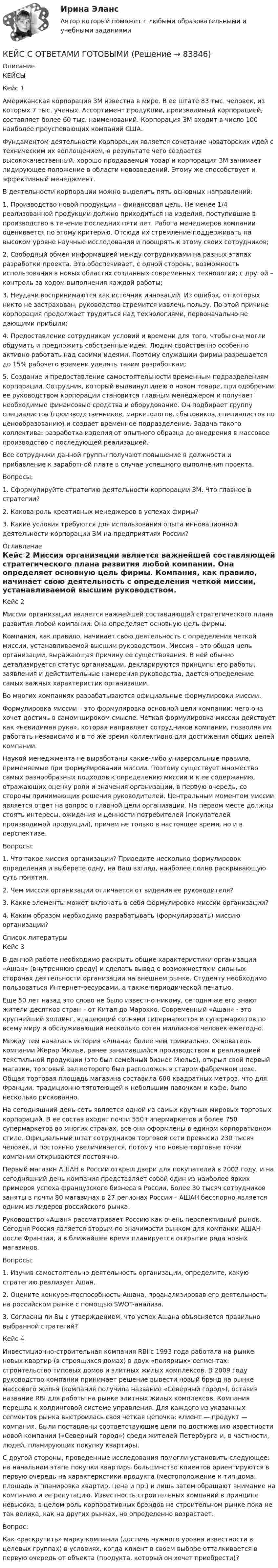     
            Описание
            КЕЙСЫ Кейс 1        Американская корпорация ЗМ известна в мире. В ее штате 83 тыс. человек, из которых 7 тыс. ученых. Ассортимент продукции, производимый корпорацией, составляет более 60 тыс. наименований. Корпорация ЗМ входит в число 100 наиболее преуспевающих компаний США.        Фундаментом деятельности корпорации является сочетание новаторских идей с техническим их воплощением, в результате чего создается высококачественный, хорошо продаваемый товар и корпорация ЗМ занимает лидирующее положение в области нововведений. Этому же способствует и эффективный менеджмент.        В деятельности корпорации можно выделить пять основных направлений:        1. Производство новой продукции – финансовая цель. Не менее 1/4 реализованной продукции должно приходиться на изделия, поступившие в производство в течение последних пяти лет. Работа менеджеров компании оценивается по этому критерию. Отсюда их стремление поддерживать на высоком уровне научные исследования и поощрять к этому своих сотрудников;        2. Свободный обмен информацией между сотрудниками на разных этапах разработки проекта. Это обеспечивает, с одной стороны, возможность использования в новых областях созданных современных технологий; с другой – контроль за ходом выполнения каждой работы;        3. Неудачи воспринимаются как источник инноваций. Из ошибок, от которых никто не застрахован, руководство стремится извлечь пользу. По этой причине корпорация продолжает трудиться над технологиями, первоначально не дающими прибыли;        4. Предоставление сотрудникам условий и времени для того, чтобы они могли обдумать и предложить собственные идеи. Людям свойственно особенно активно работать над своими идеями. Поэтому служащим фирмы разрешается до 15% рабочего времени уделять таким разработкам;        5. Создание и предоставление самостоятельности временным подразделениям корпорации. Сотрудник, который выдвинул идею о новом товаре, при одобрении ее руководством корпорации становится главным менеджером и получает необходимые финансовые средства и оборудование. Он подбирает группу специалистов (производственников, маркетологов, сбытовиков, специалистов по ценообразованию) и создает временное подразделение. Задача такого коллектива: разработка изделия от опытного образца до внедрения в массовое производство с последующей реализацией.Все сотрудники данной группы получают повышение в должности и прибавление к заработной плате в случае успешного выполнения проекта.   Вопросы:        1. Сформулируйте стратегию деятельности корпорации ЗМ. Что главное в стратегии?        2. Какова роль креативных менеджеров в успехах фирмы?        3. Какие условия требуются для использования опыта инновационной деятельности корпорации ЗМ на предприятиях России? 
            Оглавление
            Кейс 2        Миссия организации является важнейшей составляющей стратегического плана развития любой компании. Она определяет основную цель фирмы.        Компания, как правило, начинает свою деятельность с определения четкой миссии, устанавливаемой высшим руководством. Миссия – это общая цель организации, выражающая причину ее существования. В ней обычно детализируется статус организации, декларируются принципы его работы, заявления и действительные намерения руководства, дается определение самых важных характеристик организации.        Во многих компаниях разрабатываются официальные формулировки миссии.        Формулировка миссии – это формулировка основной цели компании: чего она хочет достичь в самом широком смысле. Четкая формулировка миссии действует как «невидимая рука», которая направляет сотрудников компании, позволяя им работать независимо и в то же время коллективно для достижения общих целей компании.        Наукой менеджмента не выработаны какие-либо универсальные правила, применяемые при формулировании миссии. Поэтому существует множество самых разнообразных подходов к определению миссии и к ее содержанию, отражающих оценку роли и значения организации, в первую очередь, со стороны принимающих решения руководителей. Центральным моментом миссии является ответ на вопрос о главной цели организации. На первом месте должны стоять интересы, ожидания и ценности потребителей (покупателей производимой продукции), причем не только в настоящее время, но и в перспективе. Вопросы:        1. Что такое миссия организации? Приведите несколько формулировок определения и выберете одну, на Ваш взгляд, наиболее полно раскрывающую суть понятия.        2. Чем миссия организации отличается от видения ее руководителя?        3. Какие элементы может включать в себя формулировка миссии организации?        4. Каким образом необходимо разрабатывать (формулировать) миссию организации?  
            Список литературы
            Кейс 3        В данной работе необходимо раскрыть общие характеристики организации «Ашан» (внутреннюю среду) и сделать вывод о возможностях и сильных сторонах деятельности организации на внешнем рынке. Студенту необходимо пользоваться Интернет-ресурсами, а также периодической печатью.        Еще 50 лет назад это слово не было известно никому, сегодня же его знают жители десятков стран – от Китая до Марокко. Современный «Ашан» - это крупнейший холдинг, владеющий сотнями гипермаркетов и супермаркетов по всему миру и обслуживающий несколько сотен миллионов человек ежегодно.        Между тем началась история «Ашана» более чем тривиально. Основатель компании Жерар Мюлье, ранее занимавшийся производством и реализацией текстильной продукции (это был семейный бизнес Мюлье), открыл свой первый магазин, торговый зал которого был расположен в старом фабричном цехе. Общая торговая площадь магазина составила 600 квадратных метров, что для Франции, традиционно тяготеющей к небольшим лавочкам и кафе, было несколько рискованно.        На сегодняшний день сеть является одной из самых крупных мировых торговых корпораций. В ее состав входят почти 550 гипермаркетов и более 750 супермаркетов во многих странах, все они оформлены в едином корпоративном стиле. Официальный штат сотрудников торговой сети превысил 230 тысяч человек, и постоянно увеличивается, потому что новые торговые точки компании открываются постоянно.        Первый магазин АШАН в России открыл двери для покупателей в 2002 году, и на сегодняшний день компания представляет собой один из наиболее ярких примеров успеха французского бизнеса в России. Более 30 тысяч сотрудников заняты в почти 80 магазинах в 27 регионах России – АШАН бесспорно является одним из лидеров российского рынка.        Руководство «Ашан» рассматривает Россию как очень перспективный рынок. Сегодня Россия является вторым по значимости рынком для компании АШАН после Франции, и в ближайшее время планируется открытие ряда новых магазинов. Вопросы:        1. Изучив самостоятельно деятельность организации, определите, какую стратегию реализует Ашан.        2. Оцените конкурентоспособность Ашана, проанализировав его деятельность на российском рынке с помощью SWOT-анализа.        3. Согласны ли Вы с утверждением, что успех Ашана объясняется правильно выбранной стратегий?Кейс 4        Инвестиционно-строительная компания RBI с 1993 года работала на рынке новых квартир (в строящихся домах) в двух «полярных» сегментах: строительство типовых домов и элитных жилых комплексов. В 2009 году руководство компании принимает решение вывести новый брэнд на рынке массового жилья (компания получила название «Северный город»), оставив название RBI для работы на рынке элитных жилых комплексов. Компания перешла к холдинговой системе управления. Для каждого из указанных сегментов рынка выстроилась своя четкая цепочка: клиент — продукт — компания. Были поставлены соответствующие цели по достижению известности новой компании («Северный город») среди жителей Петербурга и, в частности, людей, планирующих покупку квартиры.        С другой стороны, проведенные исследования помогли установить следующее: на начальном этапе покупки квартиры большинство клиентов ориентируются в первую очередь на характеристики продукта (местоположение и тип дома, площадь и планировка квартир, цена и пр.) и лишь затем обращают внимание на компанию и ее репутацию. Известность строительных компаний в принципе невысока; в целом роль корпоративных брэндов на строительном рынке пока не так велика, как на других рынках, но определенно возрастает. Вопрос:        Как «раскрутить» марку компании (достичь нужного уровня известности в целевых группах) в условиях, когда клиент в своем выборе отталкивается в первую очередь от объекта (продукта, который он хочет приобрести)? 
            
            
            КЕЙС-СИТУАЦИЯ 7 КЕЙС С ОТВЕТАМИ ГОТОВЫМИ Кейс «Сотрудники-конкуренты»Кейс  «Универсальный банк» много лет работает на Дальнем Востоке России и имеет во Владивостоке головной офис. Офис расположен в историческом и деловом центре городаКейс «Федеративное государство»Кейсы Менеджмент✔️Кейсы по информационным технологиям. Вариант 1 (без требований к уникальности)Кейс Роберт Оуэн — инноватор раннего менеджментаКЕЙС «Сахарная» жизньКЕЙС-СИТУАЦИЯКЕЙС-СИТУАЦИЯ 12КЕЙС-СИТУАЦИЯ 13Кейс-ситуация 1 - «Корпорация «Офраком» Евгений Керженцев приступил к работе регионального директора корпорации «Офраком» по России после двухгодичного пребывания в Западной Европе, где он руководил отделом маркетинга в одной из дочерних компаний «Офракома».КЕЙС-СИТУАЦИЯ 4