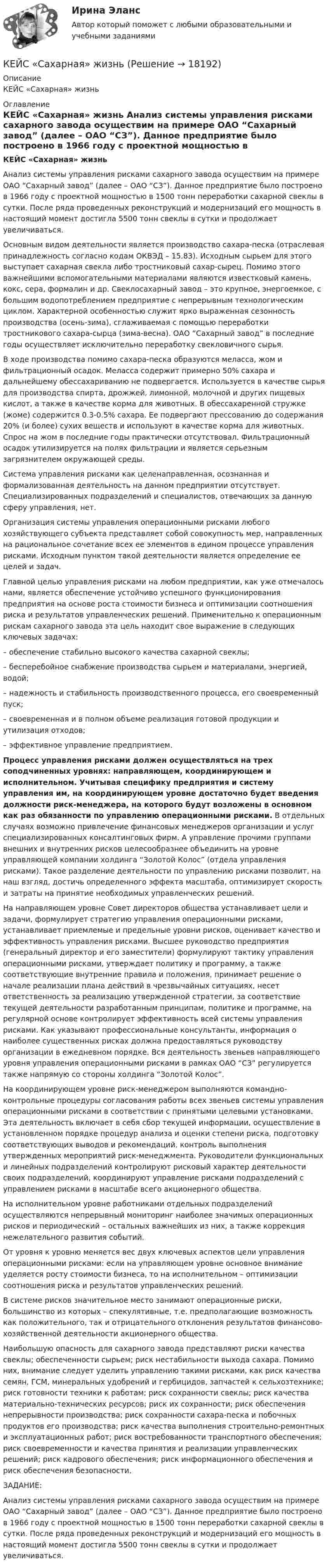     
          Описание
          КЕЙС «Сахарная» жизнь 
          Оглавление
           КЕЙС «Сахарная» жизнь 	Анализ системы управления рисками сахарного завода осуществим на примере ОАО “Сахарный завод” (далее – ОАО “СЗ”). Данное предприятие было построено в 1966 году с проектной мощностью в 1500 тонн переработки сахарной свеклы в сутки. После ряда проведенных реконструкций и модернизаций его мощность в настоящий момент достигла 5500 тонн свеклы в сутки и продолжает увеличиваться.	Основным видом деятельности является производство сахара-песка (отраслевая принадлежность согласно кодам ОКВЭД – 15.83). Исходным сырьем для этого выступает сахарная свекла либо тростниковый сахар-сырец. Помимо этого важнейшими вспомогательными материалами являются известковый камень, кокс, сера, формалин и др. Свеклосахарный завод – это крупное, энергоемкое, с большим водопотреблением предприятие с непрерывным технологическим циклом. Характерной особенностью служит ярко выраженная сезонность производства (осень-зима), сглаживаемая с помощью переработки тростникового сахара-сырца (зима-весна). ОАО “Сахарный завод” в последние годы осуществляет исключительно переработку свекловичного сырья.	В ходе производства помимо сахара-песка образуются меласса, жом и фильтрационный осадок. Меласса содержит примерно 50% сахара и дальнейшему обессахариванию не подвергается. Используется в качестве сырья для производства спирта, дрожжей, лимонной, молочной и других пище­вых кислот, а также в качестве корма для животных. В обессахаренной стружке (жоме) содержится 0.3-0.5% са­хара. Ее подвергают прессованию до содержания 20% (и более) сухих веществ и используют в качестве корма для животных. Спрос на жом в последние годы практически отсутствовал. Фильтрацион­ный осадок утилизируется на полях фильтрации и является серьезным загрязнителем окружающей среды.	Система управления рисками как целенаправленная, осознанная и формализованная деятельность на данном предприятии отсутствует. Специализированных подразделений и специалистов, отвечающих за данную сферу управления, нет.	Организация системы управления операционными рисками любого хозяйствующего субъекта представляет собой совокупность мер, направленных на рациональное сочетание всех ее элементов в едином процессе управления рисками. Исходным пунктом такой деятельности является определение ее целей и задач.	Главной целью управления рисками на любом предприятии, как уже отмечалось нами, является обеспечение устойчиво успешного функционирования предприятия на основе роста стоимости бизнеса и оптимизации соотношения риска и результатов управленческих решений. Применительно к операционным рискам сахарного завода эта цель находит свое выражение в следующих ключевых задачах:	– обеспечение стабильно высокого качества сахарной свеклы;	– бесперебойное снабжение производства сырьем и материалами, энергией, водой;	– надежность и стабильность производственного процесса, его своевременный пуск;	– своевременная и в полном объеме реализация готовой продукции и утилизация отходов;	– эффективное управление предприятием. Процесс управления рисками должен осуществляться на трех соподчиненных уровнях: направляющем, координирующем и исполнительном. Учитывая специфику предприятия и систему управления им, на координирующем уровне достаточно будет введения должности риск-менеджера, на которого будут возложены в основном как раз обязанности по управлению операционными рисками. В отдельных случаях возможно привлечение финансовых менеджеров организации и услуг специализированных консалтинговых фирм. А управление прочими группами внешних и внутренних рисков целесообразнее объединить на уровне управляющей компании холдинга “Золотой Колос” (отдела управления рисками). Такое разделение деятельности по управлению рисками позволит, на наш взгляд, достичь определенного эффекта масштаба, оптимизирует скорость и затраты на принятие необходимых управленческих решений. 	На направляющем уровне Совет директоров общества устанавливает цели и задачи, формулирует стратегию управления операционными рисками, устанавливает приемлемые и предельные уровни рисков, оценивает качество и эффективность управления рисками. Высшее руководство предприятия (генеральный директор и его заместители) формулируют тактику управления операционными рисками, утверждает политику и программу, а также соответствующие внутренние правила и положения, принимает решение о начале реализации плана действий в чрезвычайных ситуациях, несет ответственность за реализацию утвержденной стратегии, за соответствие текущей деятельности разработанным принципам, политике и программе, на регулярной основе контролирует эффективность всей системы управления рисками. Как указывают профессиональные консультанты, информация о наиболее существенных рисках должна предоставляться руководству организации в ежедневном порядке. Вся деятельность звеньев направляющего уровня управления операционными рисками в рамках ОАО “СЗ” регулируется также напрямую со стороны холдинга “Золотой Колос”.	На координирующем уровне риск-менеджером выполняются командно-контрольные процедуры согласования работы всех звеньев системы управления операционными рисками в соответствии с принятыми целевыми установками. Эта деятельность включает в себя сбор текущей информации, осуществление в установленном порядке процедур анализа и оценки степени риска, подготовку соответствующих выводов и рекомендаций, контроль выполнения утвержденных мероприятий риск-менеджмента. Руководители функциональных и линейных подразделений контролируют рисковый характер деятельности своих подразделений, координируют управление рисками подразделений с управлением рисками в масштабе всего акционерного общества.	На исполнительном уровне работниками отдельных подразделений осуществляются непрерывный мониторинг наиболее значимых операционных рисков и периодический – остальных важнейших из них, а также коррекция нежелательного развития событий. 	От уровня к уровню меняется вес двух ключевых аспектов цели управления операционными рисками: если на управляющем уровне основное внимание уделяется росту стоимости бизнеса, то на исполнительном – оптимизации соотношения риска и результатов управленческих решений.	В системе рисков значительное место занимают операционные риски, большинство из которых – спекулятивные, т.е. предполагающие возможность как положительного, так и отрицательного отклонения результатов финансово-хозяйственной деятельности акционерного общества. 	Наибольшую опасность для сахарного завода представляют риски качества свеклы; обеспеченности сырьем; риск нестабильности выхода сахара. Помимо них, внимание следует уделить управлению такими рисками, как риск качества семян, ГСМ, минеральных удобрений и гербицидов, запчастей к сельхозтехнике; риск готовности техники к работам; риск сохранности свеклы; риск качества материально-технических ресурсов; риск их сохранности; риск обеспечения непрерывности производства; риск сохранности сахара-песка и побочных продуктов его производства; риск качества выполнения строительно-ремонтных и эксплуатационных работ; риск востребованности транспортного обеспечения; риск своевременности и качества принятия и реализации управленческих решений; риск кадрового обеспечения; риск информационного обеспечения и риск обеспечения безопасности.	 	ЗАДАНИЕ:	   	Анализ системы управления рисками сахарного завода осуществим на примере ОАО “Сахарный завод” (далее – ОАО “СЗ”). Данное предприятие было построено в 1966 году с проектной мощностью в 1500 тонн переработки сахарной свеклы в сутки. После ряда проведенных реконструкций и модернизаций его мощность в настоящий момент достигла 5500 тонн свеклы в сутки и продолжает увеличиваться.   
            
            
            Кейс Роберт Оуэн — инноватор раннего менеджментаКЕЙС «Сахарная» жизньКЕЙС-СИТУАЦИЯКЕЙС-СИТУАЦИЯ 12КЕЙС-СИТУАЦИЯ 13Кейс-ситуация 1 - «Корпорация «Офраком» Евгений Керженцев приступил к работе регионального директора корпорации «Офраком» по России после двухгодичного пребывания в Западной Европе, где он руководил отделом маркетинга в одной из дочерних компаний «Офракома».КЕЙС-СИТУАЦИЯ 4Кейс по экономикеКейс - ПРАКТИЧЕСКОЕ ЗАДАНИЕ Кейс - Практическое задание: ритм в стиле дискокейс Программные средства и информационные технологии организации Кейс «Проект IMA по онлайн обучению контент-маркетингу»Кейс «Проект IMA по онлайн обучению контент-маркетингу»Кейс: Разработка проекта переезда Универсального банка