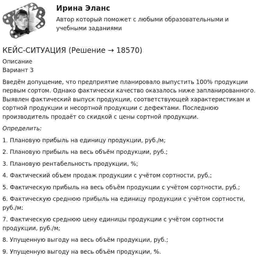      
          Описание
          Вариант 3Введём допущение, что предприятие планировало выпустить 100% продукции первым сортом. Однако фактически качество оказалось ниже запланированного. Выявлен фактический выпуск продукции, соответствующей характеристикам и сортной продукции и несортной продукции с дефектами. Последнюю производитель продаёт со скидкой с цены сортной продукции. Определить: 1. Плановую прибыль на единицу продукции, руб./м; 2. Плановую прибыль на весь объём продукции, руб.; 3. Плановую рентабельность продукции, %; 4. Фактический объем продаж продукции с учётом сортности, руб.; 5. Фактическую прибыль на весь объём продукции с учётом сортности, руб.; 6. Фактическую среднюю прибыль на единицу продукции с учётом сортности, руб./м; 7. Фактическую среднюю цену единицы продукции с учётом сортности продукции, руб./м; 8. Упущенную выгоду на весь объём продукции, руб.; 9. Упущенную выгоду на весь объём продукции, %.   
            
            
            КЕЙС «Сахарная» жизньКЕЙС-СИТУАЦИЯКЕЙС-СИТУАЦИЯ 12КЕЙС-СИТУАЦИЯ 13Кейс-ситуация 1 - «Корпорация «Офраком» Евгений Керженцев приступил к работе регионального директора корпорации «Офраком» по России после двухгодичного пребывания в Западной Европе, где он руководил отделом маркетинга в одной из дочерних компаний «Офракома».КЕЙС-СИТУАЦИЯ 4КЕЙС-СИТУАЦИЯ 5Кейс - ПРАКТИЧЕСКОЕ ЗАДАНИЕ Кейс - Практическое задание: ритм в стиле дискокейс Программные средства и информационные технологии организации Кейс «Проект IMA по онлайн обучению контент-маркетингу»Кейс «Проект IMA по онлайн обучению контент-маркетингу»Кейс: Разработка проекта переезда Универсального банкакейс расходы