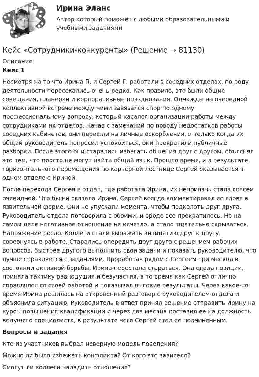      
            Описание
             Кейс 1	Несмотря на то что Ирина П. и Сергей Г. работали в соседних отделах, по роду деятельности пересекались очень редко. Как правило, это были общие совещания, планерки и корпоративные празднования. Однажды на очередной коллективной встрече между ними завязался спор по одному профессиональному вопросу, который касался организации работы между сотрудниками их отделов. Начав с замечаний по поводу недостатков работы соседних кабинетов, они перешли на личные оскорбления, и только когда их общий руководитель попросил успокоиться, они прекратили публичные разборки. После этого они старались избегать общения друг с другом, объясняя это тем, что просто не могут найти общий язык. Прошло время, и в результате горизонтального перемещения по карьерной лестнице Сергей оказывается в одном отделе с Ириной.	После перехода Сергея в отдел, где работала Ирина, их неприязнь стала совсем очевидной. Что бы ни сказала Ирина, Сергей всегда комментировал ее слова в язвительной форме. Они не упускали момента, чтобы подколоть друг друга. Руководитель отдела поговорила с обоими, и вроде все прекратилось. Но на самом деле негативное отношение не исчезло, а стало тщательно скрываться. Напряжение росло. Коллеги стали выражать антипатию друг к другу, соревнуясь в работе. Старались опередить друг друга с решением рабочих вопросов, быстрее другого выполнить свои задачи и показать руководителю, что лучше справляется с заданиями. Проработав рядом с Сергеем три месяца в состоянии активной борьбы, Ирина перестала стараться. Она сдала позиции, приняла тактику равнодушия и безучастия, в то время как Сергей отлично справлялся со своей работой и показывал высокие результаты. Через какое-то время Ирина решилась на откровенный разговор с руководителем отдела и объяснила ситуацию. Руководитель в ответ принял решение отправить Ирину на курсы повышения квалификации и через два месяца поставил ее на должность ведущего специалиста, в результате чего Сергей стал ее подчиненным. Вопросы и задания	Кто из участников выбрал неверную модель поведения?	Можно ли было избежать конфликта? От кого это зависело?	Смогут ли коллеги наладить отношения?   
            
            
            КЕЙС С ОТВЕТАМИ ГОТОВЫМИ Кейс «Сотрудники-конкуренты»Кейс  «Универсальный банк» много лет работает на Дальнем Востоке России и имеет во Владивостоке головной офис. Офис расположен в историческом и деловом центре городаКейс «Федеративное государство»Кейсы Менеджмент✔️Кейсы по информационным технологиям. Вариант 1 (без требований к уникальности)✔️Кейсы по информационным технологиям. Вариант 2 (без требований к уникальности)КЕЙС «Сахарная» жизньКЕЙС-СИТУАЦИЯКЕЙС-СИТУАЦИЯ 12КЕЙС-СИТУАЦИЯ 13Кейс-ситуация 1 - «Корпорация «Офраком» Евгений Керженцев приступил к работе регионального директора корпорации «Офраком» по России после двухгодичного пребывания в Западной Европе, где он руководил отделом маркетинга в одной из дочерних компаний «Офракома».КЕЙС-СИТУАЦИЯ 4КЕЙС-СИТУАЦИЯ 5
