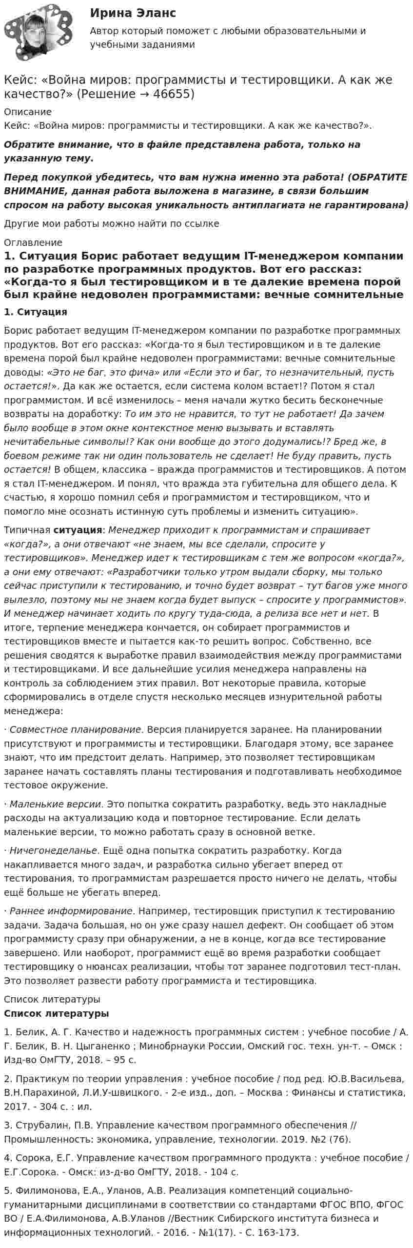     
            Описание
            Кейс: «Война миров: программисты и тестировщики. А как же качество?».Обратите внимание, что в файле представлена работа, только на указанную тему.Перед покупкой убедитесь, что вам нужна именно эта работа! (ОБРАТИТЕ ВНИМАНИЕ, данная работа выложена в магазине, в связи большим спросом на работу высокая уникальность антиплагиата не гарантирована)Другие мои работы можно найти по ссылке  
            Оглавление
             1. Ситуация	Борис работает ведущим IT-менеджером компании по разработке программных продуктов. Вот его рассказ: «Когда-то я был тестировщиком и в те далекие времена порой был крайне недоволен программистами: вечные сомнительные доводы: «Это не баг, это фича» или «Если это и баг, то незначительный, пусть остается!». Да как же остается, если система колом встает!? Потом я стал программистом. И всё изменилось – меня начали жутко бесить бесконечные возвраты на доработку: То им это не нравится, то тут не работает! Да зачем было вообще в этом окне контекстное меню вызывать и вставлять нечитабельные символы!? Как они вообще до этого додумались!? Бред же, в боевом режиме так ни один пользователь не сделает! Не буду править, пусть остается! В общем, классика – вражда программистов и тестировщиков. А потом я стал IT-менеджером. И понял, что вражда эта губительна для общего дела. К счастью, я хорошо помнил себя и программистом и тестировщиком, что и помогло мне осознать истинную суть проблемы и изменить ситуацию». 	Типичная ситуация: Менеджер приходит к программистам и спрашивает «когда?», а они отвечают «не знаем, мы все сделали, спросите у тестировщиков». Менеджер идет к тестировщикам с тем же вопросом «когда?», а они ему отвечают: «Разработчики только утром выдали сборку, мы только сейчас приступили к тестированию, и точно будет возврат – тут багов уже много вылезло, поэтому мы не знаем когда будет выпуск – спросите у программистов». И менеджер начинает ходить по кругу туда-сюда, а релиза все нет и нет. В итоге, терпение менеджера кончается, он собирает программистов и тестировщиков вместе и пытается как-то решить вопрос. Собственно, все решения сводятся к выработке правил взаимодействия между программистами и тестировщиками. И все дальнейшие усилия менеджера направлены на контроль за соблюдением этих правил. Вот некоторые правила, которые сформировались в отделе спустя несколько месяцев изнурительной работы менеджера:	· Совместное планирование. Версия планируется заранее. На планировании присутствуют и программисты и тестировщики. Благодаря этому, все заранее знают, что им предстоит делать. Например, это позволяет тестировщикам заранее начать составлять планы тестирования и подготавливать необходимое тестовое окружение.	· Маленькие версии. Это попытка сократить разработку, ведь это накладные расходы на актуализацию кода и повторное тестирование. Если делать маленькие версии, то можно работать сразу в основной ветке.	· Ничегонеделанье. Ещё одна попытка сократить разработку. Когда накапливается много задач, и разработка сильно убегает вперед от тестирования, то программистам разрешается просто ничего не делать, чтобы ещё больше не убегать вперед.	· Раннее информирование. Например, тестировщик приступил к тестированию задачи. Задача большая, но он уже сразу нашел дефект. Он сообщает об этом программисту сразу при обнаружении, а не в конце, когда все тестирование завершено. Или наоборот, программист ещё во время разработки сообщает тестировщику о нюансах реализации, чтобы тот заранее подготовил тест-план. Это позволяет развести работу программиста и тестировщика. 
            Список литературы
             Список литературы	1. Белик, А. Г. Качество и надежность программных систем : учебное пособие / А. Г. Белик, В. Н. Цыганенко ; Минобрнауки России, Омский гос. техн. ун-т. – Омск : Изд-во ОмГТУ, 2018. – 95 с.	2. Практикум по теории управления : учебное пособие / под ред. Ю.В.Васильева, В.Н.Парахиной, Л.И.У-швицкого. - 2-е изд., доп. – Москва : Финансы и статистика, 2017. - 304 с. : ил.	3. Струбалин, П.В. Управление качеством программного обеспечения // Промышленность: экономика, управление, технологии. 2019. №2 (76). 	4. Сорока, Е.Г. Управление качеством программного продукта : учебное пособие / Е.Г.Сорока. - Омск: из-д-во ОмГТУ, 2018. - 104 с. 5. Филимонова, Е.А., Уланов, А.В. Реализация компетенций социально-гуманитарными дисциплинами в соответствии со стандартами ФГОС ВПО, ФГОС ВО / Е.А.Филимонова, А.В.Уланов //Вестник Сибирского института бизнеса и информационных технологий. - 2016. - №1(17). - С. 163-173.
            
            
            кейс «Аттестация сотрудников» Кейс:  «Война миров: программисты и тестировщики. А как же качество?»Кейс для проведения итоговой аттестации по направлению   подготовки «Управление персоналом» типа «В»КЕЙС-ЗАДАНИЕ 1: Закрепление на занятых позициях Мировая ЭкономикаКейс-задание №3 Богатые страны вынуждены бороться с дефляцией (1). Но это вызывает проблемы для развивающихся экономик (2), пишут обозреватели The Economist.кейс Задания по ФЗКейс задания СинергияК доходам по акции можно отнести … (укажите 2 варианта ответа)Кейнсианство как экономическая теория обосновывает:Кейс 1 Причины Предпринимательских успехов и провалов Что способствует Успеху Предпринимателя? Что препятствует Успеху Предпринимателя? Кейс 2 1 Оцените свои знания и умения по каждой из 18 областей ответственности ПредпринимателяКЕЙС № 2 «ПРОТИВОДЕЙСТВИЕ КОРРУПЦИИ И УРЕГУЛИРОВАНИЕ КОНФЛИКТА ИНТЕРЕСОВ»кейс №3 по управленческому учетуКейс №5  Анализ экономических показателей кейс «Анализ системы управления персоналом» 