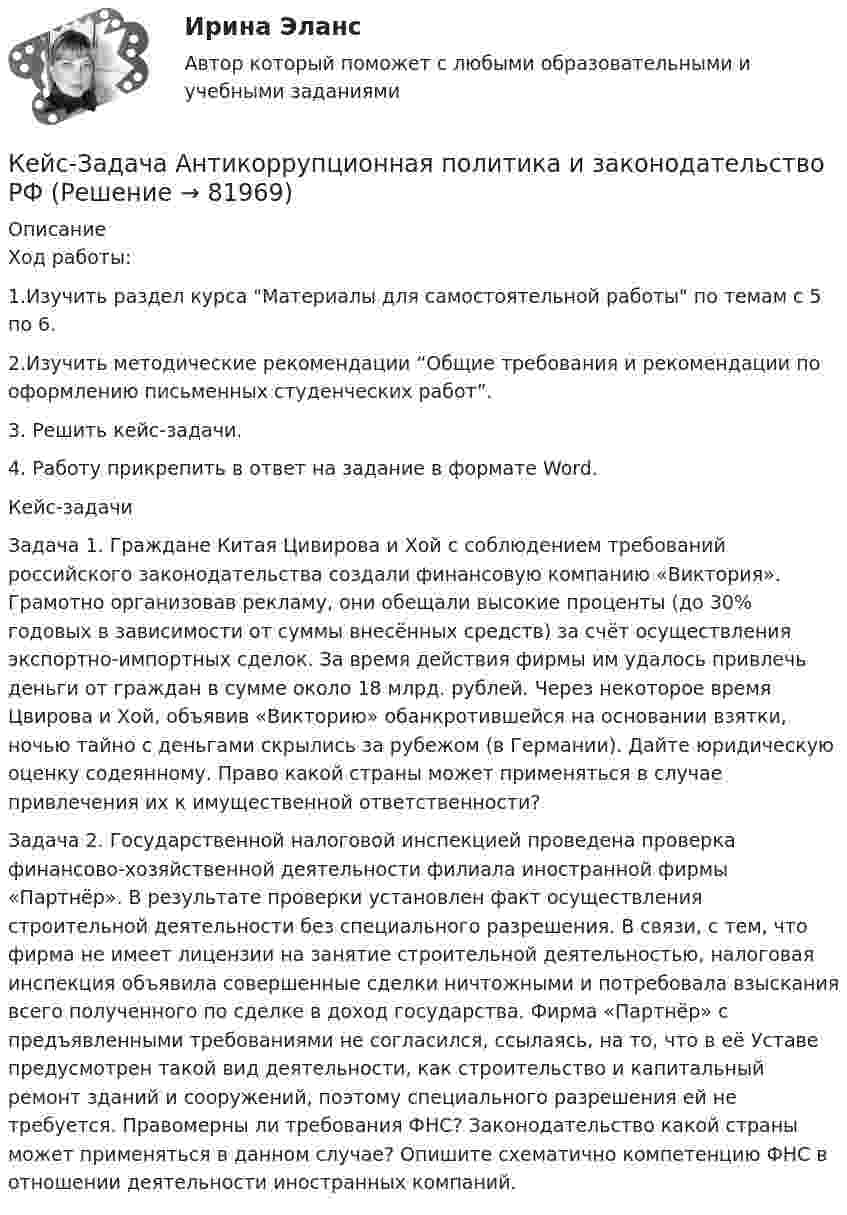     
            Описание
            Ход работы:1.Изучить раздел курса Материалы для самостоятельной работы по темам с 5 по 6.2.Изучить методические рекомендации “Общие требования и рекомендации по оформлению письменных студенческих работ”.3. Решить кейс-задачи.4. Работу прикрепить в ответ на задание в формате Word.Кейс-задачиЗадача 1. Граждане Китая Цивирова и Хой с соблюдением требований российского законодательства создали финансовую компанию «Виктория». Грамотно организовав рекламу, они обещали высокие проценты (до 30% годовых в зависимости от суммы внесённых средств) за счёт осуществления экспортно-импортных сделок. За время действия фирмы им удалось привлечь деньги от граждан в сумме около 18 млрд. рублей. Через некоторое время Цвирова и Хой, объявив «Викторию» обанкротившейся на основании взятки, ночью тайно с деньгами скрылись за рубежом (в Германии). Дайте юридическую оценку содеянному. Право какой страны может применяться в случае привлечения их к имущественной ответственности?Задача 2. Государственной налоговой инспекцией проведена проверка финансово-хозяйственной деятельности филиала иностранной фирмы «Партнёр». В результате проверки установлен факт осуществления строительной деятельности без специального разрешения. В связи, с тем, что фирма не имеет лицензии на занятие строительной деятельностью, налоговая инспекция объявила совершенные сделки ничтожными и потребовала взыскания всего полученного по сделке в доход государства. Фирма «Партнёр» с предъявленными требованиями не согласился, ссылаясь, на то, что в её Уставе предусмотрен такой вид деятельности, как строительство и капитальный ремонт зданий и сооружений, поэтому специального разрешения ей не требуется. Правомерны ли требования ФНС? Законодательство какой страны может применяться в данном случае? Опишите схематично компетенцию ФНС в отношении деятельности иностранных компаний.   
            
            
            Кейс-Задача 1 правоКейс-Задача Антикоррупционная политика и законодательство РФКейс - Задача. Выбор транспорта.Кейс - Задача. Оптимизация цепи поставок.Кейс задача по ГК Казахстана. 	17 октября 2019 года между сторонами заключен устный договор подряда, по условиям которого, ответчик обязался изготовить из своего материала витрину для косметики в офис истцаКейс задача по Основам финансовой грамотностикейс задача по фин грамотностиКейс:  «Война миров: программисты и тестировщики. А как же качество?»Кейс для проведения итоговой аттестации по направлению   подготовки «Управление персоналом» типа «В»КЕЙС-ЗАДАНИЕ 1: Закрепление на занятых позициях Мировая ЭкономикаКейс-задание №3 Богатые страны вынуждены бороться с дефляцией (1). Но это вызывает проблемы для развивающихся экономик (2), пишут обозреватели The Economist.кейс Задания по ФЗКейс задания СинергияКейс - Задача