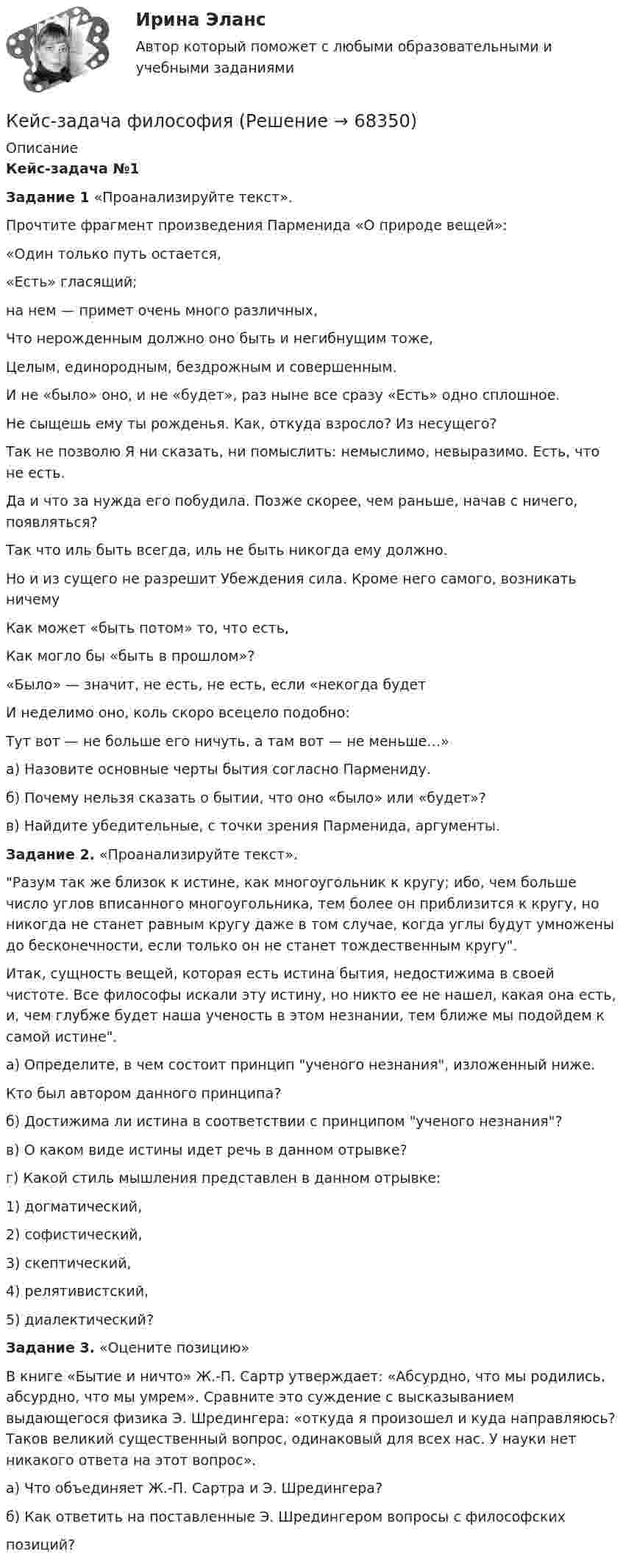     
            Описание
            Кейс-задача №1Задание 1 «Проанализируйте текст».Прочтите фрагмент произведения Парменида «О природе вещей»:«Один только путь остается,«Есть» гласящий;на нем — примет очень много различных,Что нерожденным должно оно быть и негибнущим тоже,Целым, единородным, бездрожным и совершенным.И не «было» оно, и не «будет», раз ныне все сразу «Есть» одно сплошное.Не сыщешь ему ты рожденья. Как, откуда взросло? Из несущего?Так не позволю Я ни сказать, ни помыслить: немыслимо, невыразимо. Есть, что не есть.Да и что за нужда его побудила. Позже скорее, чем раньше, начав с ничего, появляться?Так что иль быть всегда, иль не быть никогда ему должно.Но и из сущего не разрешит Убеждения сила. Кроме него самого, возникать ничемуКак может «быть потом» то, что есть,Как могло бы «быть в прошлом»?«Было» — значит, не есть, не есть, если «некогда будет И неделимо оно, коль скоро всецело подобно: Тут вот — не больше его ничуть, а там вот — не меньше…» а) Назовите основные черты бытия согласно Пармениду. б) Почему нельзя сказать о бытии, что оно «было» или «будет»? в) Найдите убедительные, с точки зрения Парменида, аргументы. Задание 2.  «Проанализируйте текст». Разум так же близок к истине, как многоугольник к кругу; ибо, чем больше число углов вписанного многоугольника, тем более он приблизится к кругу, но никогда не станет равным кругу даже в том случае, когда углы будут умножены до бесконечности, если только он не станет тождественным кругу.Итак, сущность вещей, которая есть истина бытия, недостижима в своей чистоте. Все философы искали эту истину, но никто ее не нашел, какая она есть, и, чем глубже будет наша ученость в этом незнании, тем ближе мы подойдем к самой истине.а) Определите, в чем состоит принцип ученого незнания, изложенный ниже.Кто был автором данного принципа?б) Достижима ли истина в соответствии с принципом ученого незнания?в) О каком виде истины идет речь в данном отрывке?г) Какой стиль мышления представлен в данном отрывке:1) догматический,2) софистический,3) скептический,4) релятивистский,5) диалектический? Задание 3. «Оцените позицию»В книге «Бытие и ничто» Ж.-П. Сартр утверждает: «Абсурдно, что мы родились, абсурдно, что мы умрем». Сравните это суждение с высказыванием выдающегося физика Э. Шредингера: «откуда я произошел и куда направляюсь? Таков великий существенный вопрос, одинаковый для всех нас. У науки нет никакого ответа на этот вопрос».а) Что объединяет Ж.-П. Сартра и Э. Шредингера?б) Как ответить на поставленные Э. Шредингером вопросы с философскихпозиций?   
            
            
            Кейс-задача философияКейс-задача философия Кейс-задачиКейс-задачи 1-5кейс задачи по социальной психологии. Синергия, 4 семестрКейс «Изучение общественного мнения»Кейс к Семинарам 1-2Кейс-задача 1 основы финансовой грамотности Кейс-Задача 1 правоКейс-Задача Антикоррупционная политика и законодательство РФКейс - Задача. Выбор транспорта.Кейс - Задача. Оптимизация цепи поставок.Кейс задача по ГК Казахстана. 	17 октября 2019 года между сторонами заключен устный договор подряда, по условиям которого, ответчик обязался изготовить из своего материала витрину для косметики в офис истцаКейс задача по Основам финансовой грамотности