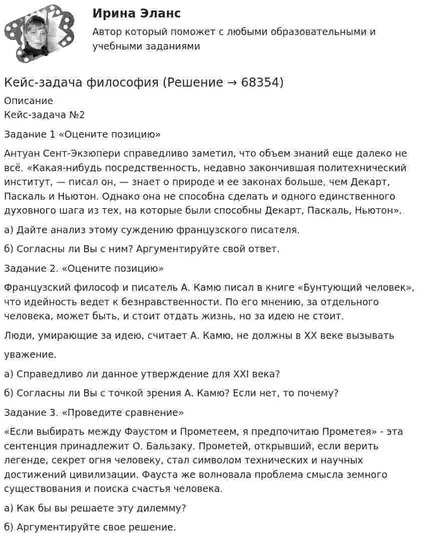     
            Описание
            Кейс-задача №2Задание 1 «Оцените позицию» Антуан Сент-Экзюпери справедливо заметил, что объем знаний еще далеко не всё. «Какая-нибудь посредственность, недавно закончившая политехнический институт, — писал он, — знает о природе и ее законах больше, чем Декарт, Паскаль и Ньютон. Однако она не способна сделать и одного единственного духовного шага из тех, на которые были способны Декарт, Паскаль, Ньютон».а) Дайте анализ этому суждению французского писателя.б) Согласны ли Вы с ним? Аргументируйте свой ответ. Задание 2. «Оцените позицию» Французский философ и писатель А. Камю писал в книге «Бунтующий человек», что идейность ведет к безнравственности. По его мнению, за отдельного человека, может быть, и стоит отдать жизнь, но за идею не стоит.Люди, умирающие за идею, считает А. Камю, не должны в XX веке вызыватьуважение.а) Справедливо ли данное утверждение для ХХI века?б) Согласны ли Вы с точкой зрения А. Камю? Если нет, то почему? Задание 3. «Проведите сравнение» «Если выбирать между Фаустом и Прометеем, я предпочитаю Прометея» - эта сентенция принадлежит О. Бальзаку. Прометей, открывший, если верить легенде, секрет огня человеку, стал символом технических и научных достижений цивилизации. Фауста же волновала проблема смысла земного существования и поиска счастья человека.а) Как бы вы решаете эту дилемму? б) Аргументируйте свое решение.   
            
            
            кейс задача по фин грамотностиКейс-задача философияКейс-задача философия Кейс-задачиКейс-задачи 1-5кейс задачи по социальной психологии. Синергия, 4 семестрКейс «Изучение общественного мнения»Кейс - ЗадачаКейс-задача 1 основы финансовой грамотности Кейс-Задача 1 правоКейс-Задача Антикоррупционная политика и законодательство РФКейс - Задача. Выбор транспорта.Кейс - Задача. Оптимизация цепи поставок.Кейс задача по ГК Казахстана. 	17 октября 2019 года между сторонами заключен устный договор подряда, по условиям которого, ответчик обязался изготовить из своего материала витрину для косметики в офис истца