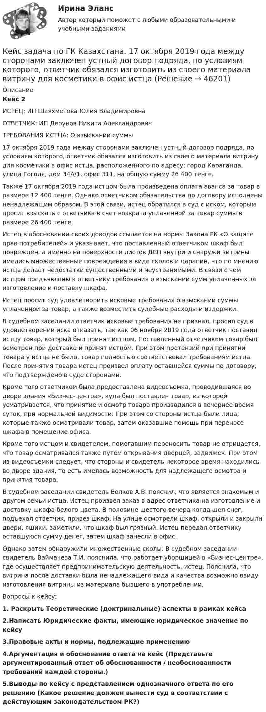      
            Описание
             Кейс 2	ИСТЕЦ: ИП Шаяхметова Юлия Владимировна	ОТВЕТЧИК: ИП Дерунов Никита Александрович	ТРЕБОВАНИЯ ИСТЦА: О взыскании суммы	 	17 октября 2019 года между сторонами заключен устный договор подряда, по условиям которого, ответчик обязался изготовить из своего материала витрину для косметики в офис истца, расположенного по адресу: город Караганда, улица Гоголя, дом 34А/1, офис 311, на общую сумму 26 400 тенге.	Также 17 октября 2019 года истцом была произведена оплата аванса за товар в размере 12 400 тенге. Однако ответчиком обязательства по договору исполнены ненадлежащим образом. В этой связи, истец обратился в суд с иском, которым просит взыскать с ответчика в счет возврата уплаченной за товар суммы в размере 26 400 тенге.	Истец в обосновании своих доводов ссылается на нормы Закона РК «О защите прав потребителей» и указывает, что поставленный ответчиком шкаф был поврежден, а именно на поверхности листов ДСП внутри и снаружи витрины имелись множественные повреждения в виде сколов и царапин, что по мнению истца делает недостатки существенными и неустранимыми. В связи с чем истцом предъявлены к ответчику требования о взыскании сумм уплаченных за изготовление и поставку шкафа.	Истец просит суд удовлетворить исковые требования о взыскании суммы уплаченной за товар, а также возместить судебные расходы и издержки.	В судебном заседании ответчик исковые требования не признал, просил суд в удовлетворении иска отказать, так как 06 ноября 2019 года ответчик поставил истцу товар, который был принят истцом. Поставленный ответчиком товар был осмотрен при доставке и принят истцом. При этом претензий при принятии товара у истца не было, товар полностью соответствовал требованиям истца. После принятия товара истец произвел оплату оставшейся суммы по договору, что подтверждено в суде сторонами.	Кроме того ответчиком была предоставлена видеосъемка, проводившаяся во дворе здания «Бизнес-центра», куда был поставлен товар, из которой усматривается, что принятие и осмотр товара производился в вечернее время суток, при нормальной видимости. При этом со стороны истца были лица, которые также осматривали товар, затем оказавшие помощь при переносе шкафа в помещение офиса. 	Кроме того истцом и свидетелем, помогавшим переносить товар не отрицается, что товар осматривался также путем открывания дверцей, задвижек. При этом из видеосъемки следует, что стороны и свидетель некоторое время находились во дворе здания, то есть имелась возможность для надлежащего осмотра и принятия товара.	В судебном заседании свидетель Волков А.В. пояснил, что является знакомым и другом семьи истца. Истец произвел заказ в адрес ответчика на изготовление и доставку шкафа белого цвета. В половине шестого вечера когда шел снег, подъехал ответчик, привез шкаф. На улице осмотрели шкаф, открыли и закрыли двери, ящики, заметили, что шкаф был грязный. Истец передал ответчику оставшуюся сумму денег, затем шкаф занесли в офис.	Однако затем обнаружили множественные сколы. В судебном заседании свидетель Ваймачева Т.И. пояснила, что работает уборщицей в «Бизнес-центре», где осуществляет предпринимательскую деятельность, истец. Пояснила, что витрина после доставки была ненадлежащего вида и качества возможно ввиду изготовления витрины из материала бывшего в употреблении.	Вопросы к кейсу: 1. Раскрыть Теоретические (доктринальные) аспекты в рамках кейса 2.Написать Юридические факты, имеющие юридическое значение по кейсу 3.Правовые акты и нормы, подлежащие применению 4.Аргументация и обоснование ответа на кейс (Представьте аргументированный ответ об обоснованности / необоснованности требований каждой стороны.) 5.Выводы по кейсу с представлением однозначного ответа по его решению (Какое решение должен вынести суд в соответствии с действующим законодательством РК?)  
            
            
            Кейс - Задача. Оптимизация цепи поставок.Кейс задача по ГК Казахстана. 	17 октября 2019 года между сторонами заключен устный договор подряда, по условиям которого, ответчик обязался изготовить из своего материала витрину для косметики в офис истцаКейс задача по Основам финансовой грамотностикейс задача по фин грамотностиКейс-задача философияКейс-задача философия Кейс-задачиКейс-задание №3 Богатые страны вынуждены бороться с дефляцией (1). Но это вызывает проблемы для развивающихся экономик (2), пишут обозреватели The Economist.кейс Задания по ФЗКейс задания СинергияКейс - ЗадачаКейс-задача 1 основы финансовой грамотности Кейс-Задача 1 правоКейс-Задача Антикоррупционная политика и законодательство РФ