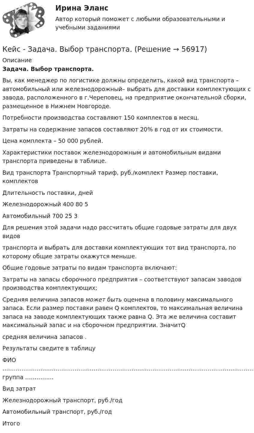    
            Описание
            Задача. Выбор транспорта.    Вы, как менеджер по логистике должны определить, какой вид транспорта – автомобильный или железнодорожный– выбрать для доставки комплектующих с завода, расположенного в г.Череповец, на предприятие окончательной сборки, размещенное в Нижнем Новгороде.Потребности производства составляют 150 комплектов в месяц.Затраты на содержание запасов составляют 20% в год от их стоимости.Цена комплекта – 50 000 рублей.Характеристики поставок железнодорожным и автомобильным видами транспорта приведены в таблице.   Вид транспорта Транспортный тариф, руб./комплект Размер поставки, комплектов Длительность поставки, дней   Железнодорожный 400 80 5   Автомобильный 700 25 3  Для решения этой задачи надо рассчитать общие годовые затраты для двух видовтранспорта и выбрать для доставки комплектующих тот вид транспорта, по которому общие затраты окажутся меньше.Общие годовые затраты по видам транспорта включают:                                                                 Затраты на запасы сборочного предприятия – соответствуют запасам заводов производства комплектующих;                                                                           Средняя величина запасов может быть оценена в половину максимального запаса. Если размер поставки равен Q комплектов, то максимальная величина запаса на заводе комплектующих также равна Q. Эта же величина составит максимальный запас и на сборочном предприятии. ЗначитQсредняя величина запасов .                                                              Результаты сведите в таблицуФИО    ………………………………………………………………………………………………………………………………………………..    группа    ……………   Вид затрат Железнодорожный транспорт, руб./год Автомобильный транспорт, руб./год    Итого    
            
            
            Кейс-Задача Антикоррупционная политика и законодательство РФКейс - Задача. Выбор транспорта.Кейс - Задача. Оптимизация цепи поставок.Кейс задача по ГК Казахстана. 	17 октября 2019 года между сторонами заключен устный договор подряда, по условиям которого, ответчик обязался изготовить из своего материала витрину для косметики в офис истцаКейс задача по Основам финансовой грамотностикейс задача по фин грамотностиКейс-задача философияКейс для проведения итоговой аттестации по направлению   подготовки «Управление персоналом» типа «В»КЕЙС-ЗАДАНИЕ 1: Закрепление на занятых позициях Мировая ЭкономикаКейс-задание №3 Богатые страны вынуждены бороться с дефляцией (1). Но это вызывает проблемы для развивающихся экономик (2), пишут обозреватели The Economist.кейс Задания по ФЗКейс задания СинергияКейс - ЗадачаКейс-задача 1 основы финансовой грамотности 