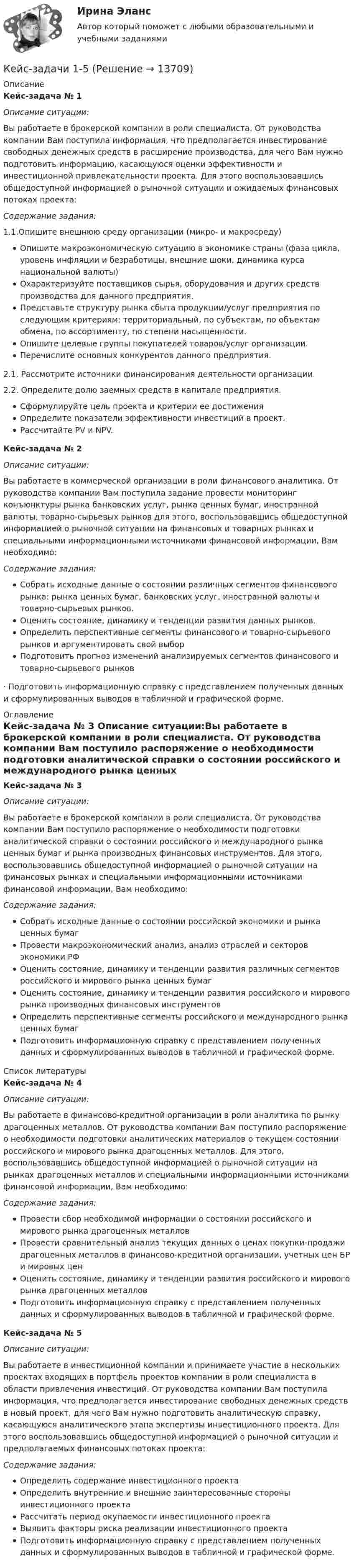      
          Описание
           Кейс-задача № 1 Описание ситуации:Вы работаете в брокерской компании в роли специалиста. От руководства компании Вам поступила информация, что предполагается инвестирование свободных денежных средств в расширение производства, для чего Вам нужно подготовить информацию, касающуюся оценки эффективности и инвестиционной привлекательности проекта. Для этого воспользовавшись общедоступной информацией о рыночной ситуации и ожидаемых финансовых потоках проекта: Содержание задания:1.1.Опишите внешнюю среду организации (микро- и макросреду)Опишите макроэкономическую ситуацию в экономике страны (фаза цикла, уровень инфляции и безработицы, внешние шоки, динамика курса национальной валюты)Охарактеризуйте поставщиков сырья, оборудования и других средств производства для данного предприятия. Представьте структуру рынка сбыта продукции/услуг предприятия по следующим критериям: территориальный, по субъектам, по объектам обмена, по ассортименту, по степени насыщенности. Опишите целевые группы покупателей товаров/услуг организации. Перечислите основных конкурентов данного предприятия.2.1. Рассмотрите источники финансирования деятельности организации. 2.2. Определите долю заемных средств в капитале предприятия.Сформулируйте цель проекта и критерии ее достиженияОпределите показатели эффективности инвестиций в проект. Рассчитайте PV и  NPV. Кейс-задача № 2 Описание ситуации:Вы работаете в коммерческой организации в роли финансового аналитика. От руководства компании Вам поступила задание провести мониторинг конъюнктуры рынка банковских услуг, рынка ценных бумаг, иностранной валюты, товарно-сырьевых рынков для этого, воспользовавшись общедоступной информацией о рыночной ситуации на финансовых и товарных рынках и специальными информационными источниками финансовой информации, Вам необходимо: Содержание задания:Собрать исходные данные о состоянии различных сегментов финансового рынка: рынка ценных бумаг, банковских услуг, иностранной валюты и товарно-сырьевых рынков.Оценить состояние, динамику и тенденции развития данных рынков.Определить перспективные сегменты финансового и товарно-сырьевого рынков и аргументировать свой выборПодготовить прогноз изменений анализируемых сегментов финансового и товарно-сырьевого рынков·        Подготовить информационную справку с представлением полученных данных и сформулированных выводов в табличной и графической форме. 
          Оглавление
           Кейс-задача № 3 Описание ситуации:Вы работаете в брокерской компании в роли специалиста. От руководства компании Вам поступило распоряжение о необходимости подготовки аналитической справки о состоянии российского и международного рынка ценных бумаг и рынка производных финансовых инструментов. Для этого, воспользовавшись общедоступной информацией о рыночной ситуации на финансовых рынках и специальными информационными источниками финансовой информации, Вам необходимо: Содержание задания:Собрать исходные данные о состоянии российской экономики и рынка ценных бумаг Провести макроэкономический анализ, анализ отраслей и секторов экономики РФОценить состояние, динамику и тенденции развития различных сегментов российского и мирового рынка ценных бумагОценить состояние, динамику и тенденции развития российского и мирового рынка производных финансовых инструментовОпределить перспективные сегменты российского и международного рынка ценных бумагПодготовить информационную справку с представлением полученных данных и сформулированных выводов в табличной и графической форме. 
          Список литературы
           Кейс-задача № 4 Описание ситуации:Вы работаете в финансово-кредитной организации в роли аналитика по рынку драгоценных металлов. От руководства компании Вам поступило распоряжение о необходимости подготовки аналитических материалов о текущем состоянии российского и мирового рынка драгоценных металлов. Для этого, воспользовавшись общедоступной информацией о рыночной ситуации на рынках драгоценных металлов и специальными информационными источниками финансовой информации, Вам необходимо: Содержание задания:Провести сбор необходимой информации о состоянии российского и мирового рынка драгоценных металлов Провести сравнительный анализ текущих данных о ценах покупки-продажи драгоценных металлов в финансово-кредитной организации, учетных цен БР и мировых ценОценить состояние, динамику и тенденции развития российского и мирового рынка драгоценных металловПодготовить информационную справку с представлением полученных данных и сформулированных выводов в табличной и графической форме.  Кейс-задача № 5 Описание ситуации:Вы работаете в инвестиционной компании и принимаете участие в нескольких проектах входящих в портфель проектов компании в роли специалиста в области привлечения инвестиций. От руководства компании Вам поступила информация, что предполагается инвестирование свободных денежных средств в новый проект, для чего Вам нужно подготовить аналитическую справку, касающуюся аналитического этапа экспертизы инвестиционного проекта. Для этого воспользовавшись общедоступной информацией о рыночной ситуации и предполагаемых финансовых потоках проекта: Содержание задания:Определить содержание инвестиционного проекта Определить внутренние и внешние заинтересованные стороны инвестиционного проектаРассчитать период окупаемости инвестиционного проектаВыявить факторы риска реализации инвестиционного проектаПодготовить информационную справку с представлением полученных данных и сформулированных выводов в табличной и графической форме.
            
            
            Кейс-задачиКейс-задачи 1-5кейс задачи по социальной психологии. Синергия, 4 семестрКейс «Изучение общественного мнения»Кейс к Семинарам 1-2Кейс к Семинарам 3-4кейс. Матрица БКГКейс-Задача Антикоррупционная политика и законодательство РФКейс - Задача. Выбор транспорта.Кейс - Задача. Оптимизация цепи поставок.Кейс задача по ГК Казахстана. 	17 октября 2019 года между сторонами заключен устный договор подряда, по условиям которого, ответчик обязался изготовить из своего материала витрину для косметики в офис истцаКейс задача по Основам финансовой грамотностикейс задача по фин грамотностиКейс-задача философия
