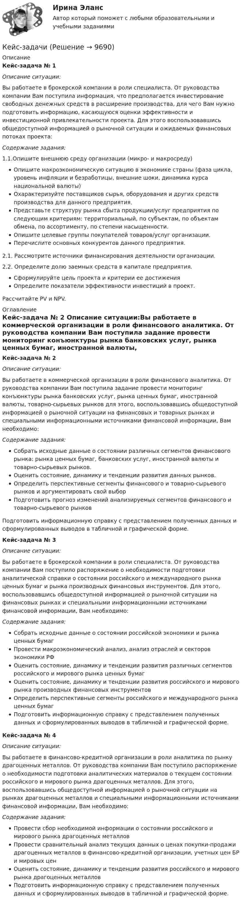     
          Описание
           Кейс-задача № 1 Описание ситуации:Вы работаете в брокерской компании в роли специалиста. От руководства компании Вам поступила информация, что предполагается инвестирование свободных денежных средств в расширение производства, для чего Вам нужно подготовить информацию, касающуюся оценки эффективности и инвестиционной привлекательности проекта. Для этого воспользовавшись общедоступной информацией о рыночной ситуации и ожидаемых финансовых потоках проекта: Содержание задания:1.1.Опишите внешнюю среду организации (микро- и макросреду)Опишите макроэкономическую ситуацию в экономике страны (фаза цикла, уровень инфляции и безработицы, внешние шоки, динамика курса национальной валюты)Охарактеризуйте поставщиков сырья, оборудования и других средств производства для данного предприятия. Представьте структуру рынка сбыта продукции/услуг предприятия по следующим критериям: территориальный, по субъектам, по объектам обмена, по ассортименту, по степени насыщенности. Опишите целевые группы покупателей товаров/услуг организации. Перечислите основных конкурентов данного предприятия.2.1. Рассмотрите источники финансирования деятельности организации. 2.2. Определите долю заемных средств в капитале предприятия.Сформулируйте цель проекта и критерии ее достиженияОпределите показатели эффективности инвестиций в проект. Рассчитайте PV и  NPV. 
          Оглавление
           Кейс-задача № 2 Описание ситуации:Вы работаете в коммерческой организации в роли финансового аналитика. От руководства компании Вам поступила задание провести мониторинг конъюнктуры рынка банковских услуг, рынка ценных бумаг, иностранной валюты, товарно-сырьевых рынков для этого, воспользовавшись общедоступной информацией о рыночной ситуации на финансовых и товарных рынках и специальными информационными источниками финансовой информации, Вам необходимо: Содержание задания:Собрать исходные данные о состоянии различных сегментов финансового рынка: рынка ценных бумаг, банковских услуг, иностранной валюты и товарно-сырьевых рынков.Оценить состояние, динамику и тенденции развития данных рынков.Определить перспективные сегменты финансового и товарно-сырьевого рынков и аргументировать свой выборПодготовить прогноз изменений анализируемых сегментов финансового и товарно-сырьевого рынковПодготовить информационную справку с представлением полученных данных и сформулированных выводов в табличной и графической форме. Кейс-задача № 3 Описание ситуации:Вы работаете в брокерской компании в роли специалиста. От руководства компании Вам поступило распоряжение о необходимости подготовки аналитической справки о состоянии российского и международного рынка ценных бумаг и рынка производных финансовых инструментов. Для этого, воспользовавшись общедоступной информацией о рыночной ситуации на финансовых рынках и специальными информационными источниками финансовой информации, Вам необходимо: Содержание задания:Собрать исходные данные о состоянии российской экономики и рынка ценных бумаг Провести макроэкономический анализ, анализ отраслей и секторов экономики РФОценить состояние, динамику и тенденции развития различных сегментов российского и мирового рынка ценных бумагОценить состояние, динамику и тенденции развития российского и мирового рынка производных финансовых инструментовОпределить перспективные сегменты российского и международного рынка ценных бумагПодготовить информационную справку с представлением полученных данных и сформулированных выводов в табличной и графической форме. Кейс-задача № 4 Описание ситуации:Вы работаете в финансово-кредитной организации в роли аналитика по рынку драгоценных металлов. От руководства компании Вам поступило распоряжение о необходимости подготовки аналитических материалов о текущем состоянии российского и мирового рынка драгоценных металлов. Для этого, воспользовавшись общедоступной информацией о рыночной ситуации на рынках драгоценных металлов и специальными информационными источниками финансовой информации, Вам необходимо: Содержание задания:Провести сбор необходимой информации о состоянии российского и мирового рынка драгоценных металлов Провести сравнительный анализ текущих данных о ценах покупки-продажи драгоценных металлов в финансово-кредитной организации, учетных цен БР и мировых ценОценить состояние, динамику и тенденции развития российского и мирового рынка драгоценных металловПодготовить информационную справку с представлением полученных данных и сформулированных выводов в табличной и графической форме. 
            
            
            Кейс-задача философия Кейс-задачиКейс-задачи 1-5кейс задачи по социальной психологии. Синергия, 4 семестрКейс «Изучение общественного мнения»Кейс к Семинарам 1-2Кейс к Семинарам 3-4Кейс-Задача 1 правоКейс-Задача Антикоррупционная политика и законодательство РФКейс - Задача. Выбор транспорта.Кейс - Задача. Оптимизация цепи поставок.Кейс задача по ГК Казахстана. 	17 октября 2019 года между сторонами заключен устный договор подряда, по условиям которого, ответчик обязался изготовить из своего материала витрину для косметики в офис истцаКейс задача по Основам финансовой грамотностикейс задача по фин грамотности