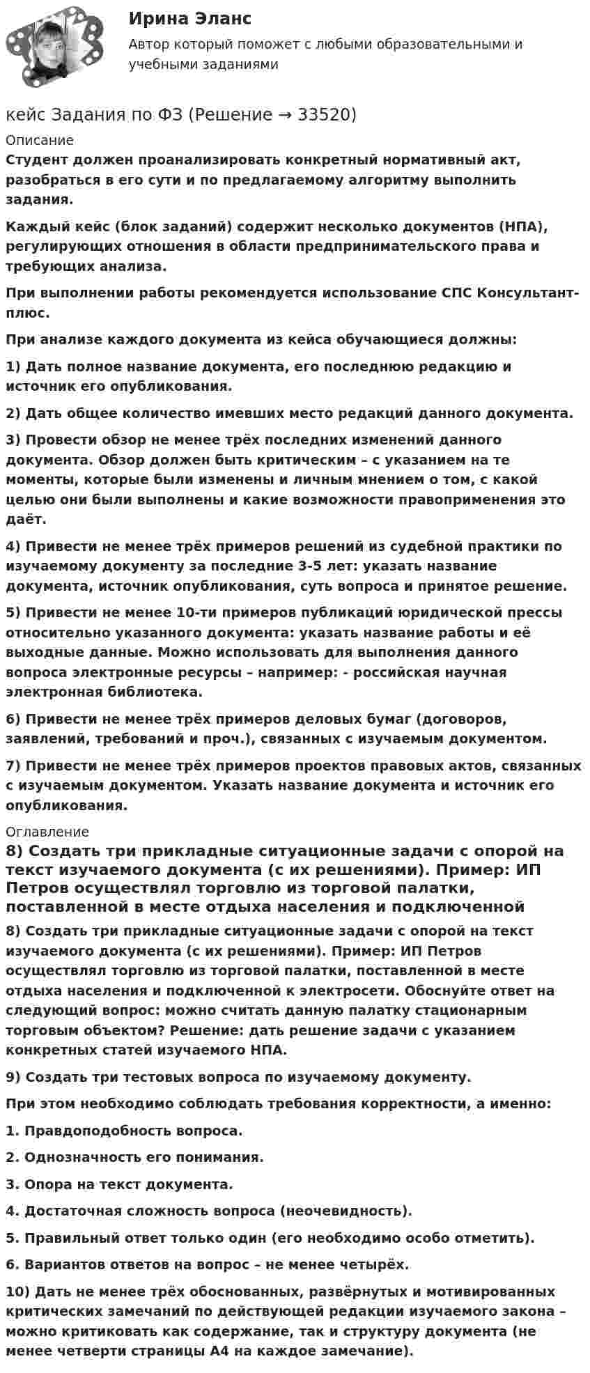      
          Описание
          Студент должен проанализировать конкретный нормативный акт, разобраться в его сути и по предлагаемому алгоритму выполнить задания.Каждый кейс (блок заданий) содержит несколько документов (НПА), регулирующих отношения в области предпринимательского права и требующих анализа.При выполнении работы рекомендуется использование СПС Консультант-плюс.При анализе каждого документа из кейса обучающиеся должны:1) Дать полное название документа, его последнюю редакцию и источник его опубликования.2) Дать общее количество имевших место редакций данного документа.3) Провести обзор не менее трёх последних изменений данного документа. Обзор должен быть критическим – с указанием на те моменты, которые были изменены и личным мнением о том, с какой целью они были выполнены и какие возможности правоприменения это даёт.4) Привести не менее трёх примеров решений из судебной практики по изучаемому документу за последние 3-5 лет: указать название документа, источник опубликования, суть вопроса и принятое решение.5) Привести не менее 10-ти примеров публикаций юридической прессы относительно указанного документа: указать название работы и её выходные данные. Можно использовать для выполнения данного вопроса электронные ресурсы – например:  - российская научная электронная библиотека.6) Привести не менее трёх примеров деловых бумаг (договоров, заявлений, требований и проч.), связанных с изучаемым документом.7) Привести не менее трёх примеров проектов правовых актов, связанных с изучаемым документом. Указать название документа и источник его опубликования. 
          Оглавление
          8) Создать три прикладные ситуационные задачи с опорой на текст изучаемого документа (с их решениями). Пример: ИП Петров осуществлял торговлю из торговой палатки, поставленной в месте отдыха населения и подключенной к электросети. Обоснуйте ответ на следующий вопрос: можно считать данную палатку стационарным торговым объектом? Решение: дать решение задачи с указанием конкретных статей изучаемого НПА.9) Создать три тестовых вопроса по изучаемому документу.При этом необходимо соблюдать требования корректности, а именно:1. Правдоподобность вопроса.2. Однозначность его понимания.3. Опора на текст документа.4. Достаточная сложность вопроса (неочевидность).5. Правильный ответ только один (его необходимо особо отметить).6. Вариантов ответов на вопрос – не менее четырёх.10) Дать не менее трёх обоснованных, развёрнутых и мотивированных критических замечаний по действующей редакции изучаемого закона – можно критиковать как содержание, так и структуру документа (не менее четверти страницы А4 на каждое замечание). 
            
            
            Кейс-задание №3 Богатые страны вынуждены бороться с дефляцией (1). Но это вызывает проблемы для развивающихся экономик (2), пишут обозреватели The Economist.кейс Задания по ФЗКейс задания СинергияКейс - ЗадачаКейс-задача 1 основы финансовой грамотности Кейс-Задача 1 правоКейс-Задача Антикоррупционная политика и законодательство РФкейс №3 по управленческому учетуКейс №5  Анализ экономических показателей кейс «Анализ системы управления персоналом» Кейс - АО «ХАБАРОВСКИЙ АЭРОПОРТ»кейс «Аттестация сотрудников» Кейс:  «Война миров: программисты и тестировщики. А как же качество?»Кейс для проведения итоговой аттестации по направлению   подготовки «Управление персоналом» типа «В»