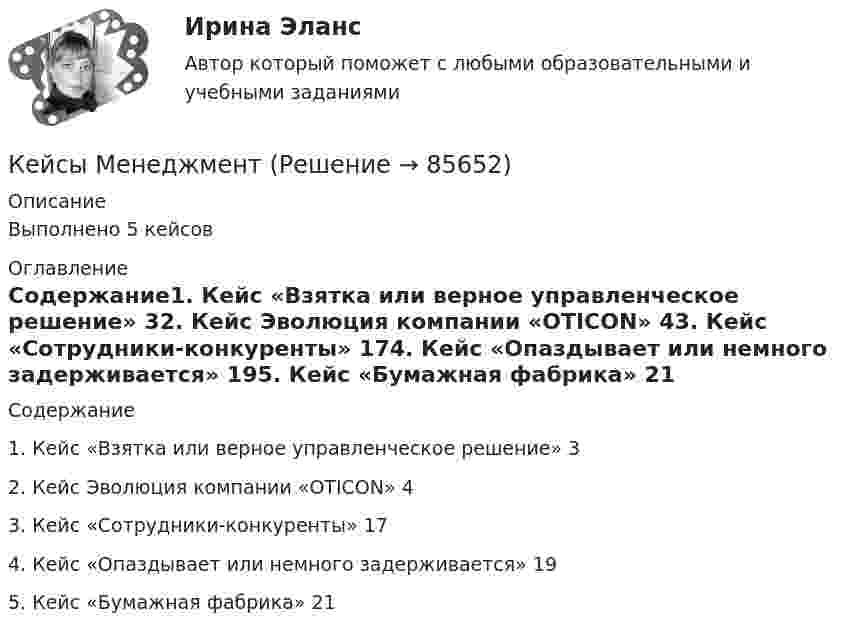      
            Описание
            Выполнено 5 кейсов 
            Оглавление
            Содержание1. Кейс «Взятка или верное управленческое решение»                    32. Кейс Эволюция компании «OTICON»                               43. Кейс «Сотрудники-конкуренты»                                   174. Кейс «Опаздывает или немного задерживается»                      195. Кейс «Бумажная фабрика»                                        21  
            
            
            Кейс «Федеративное государство»Кейсы Менеджмент✔️Кейсы по информационным технологиям. Вариант 1 (без требований к уникальности)✔️Кейсы по информационным технологиям. Вариант 2 (без требований к уникальности)✔️Кейсы по информационным технологиям. Вариант 3 (без требований к уникальности)✔️Кейсы по информационным технологиям. Вариант 4 (без требований к уникальности)Кейсы по предмету «Управление проектами»КЕЙС-СИТУАЦИЯ 13Кейс-ситуация 1 - «Корпорация «Офраком» Евгений Керженцев приступил к работе регионального директора корпорации «Офраком» по России после двухгодичного пребывания в Западной Европе, где он руководил отделом маркетинга в одной из дочерних компаний «Офракома».КЕЙС-СИТУАЦИЯ 4КЕЙС-СИТУАЦИЯ 5КЕЙС-СИТУАЦИЯ 7 КЕЙС С ОТВЕТАМИ ГОТОВЫМИ Кейс «Сотрудники-конкуренты»