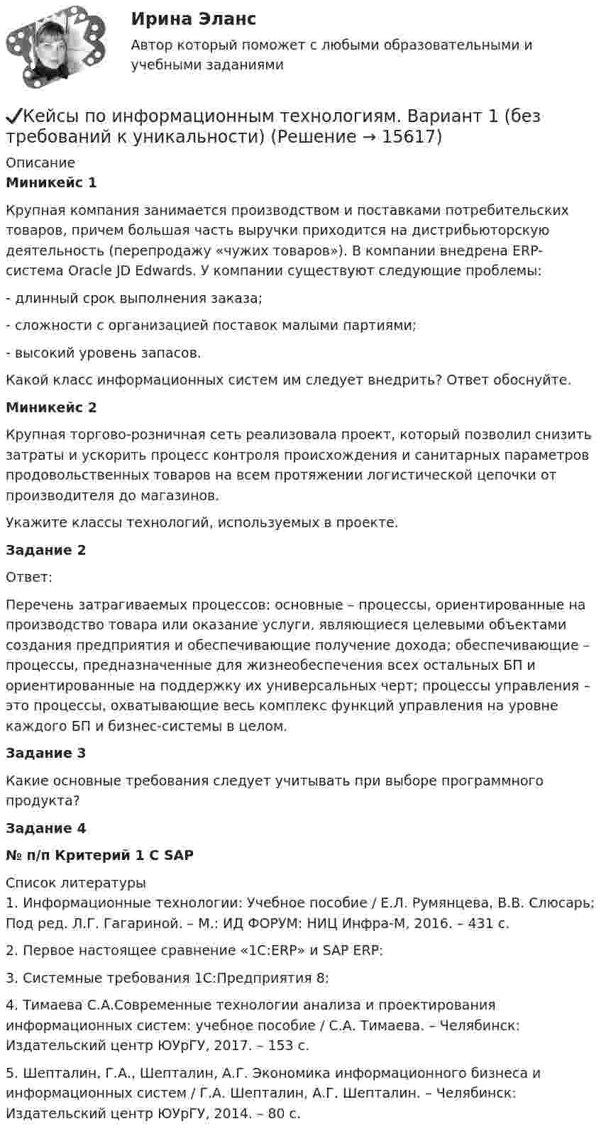      
          Описание
          Миникейс 1	Крупная компания занимается производством и поставками потребительских товаров, причем большая часть выручки приходится на дистрибьюторскую деятельность (перепродажу «чужих товаров»). В компании внедрена ERP-система Oracle JD Edwards. У компании существуют следующие проблемы:	- длинный срок выполнения заказа;	- сложности с организацией поставок малыми партиями;	- высокий уровень запасов.	Какой класс информационных систем им следует внедрить? Ответ обоснуйте.	Миникейс 2	Крупная торгово-розничная сеть реализовала проект, который позволил снизить затраты и ускорить процесс контроля происхождения и санитарных параметров продовольственных товаров на всем протяжении логистической цепочки от производителя до магазинов.	Укажите классы технологий, используемых в проекте.Задание 2	Ответ: 	Перечень затрагиваемых процессов: основные – процессы, ориентированные на производство товара или оказание услуги, являющиеся целевыми объектами создания предприятия и обеспечивающие получение дохода; обеспечивающие – процессы, предназначенные для жизнеобеспечения всех остальных БП и ориентированные на поддержку их универсальных черт; процессы управления – это процессы, охватывающие весь комплекс функций управления на уровне каждого БП и бизнес-системы в целом.Задание 3 Какие основные требования следует учитывать при выборе программного продукта?Задание 4 № п/п  Критерий  1 С  SAP   
          Список литературы
          	1.              Информационные технологии: Учебное пособие / Е.Л. Румянцева, В.В. Слюсарь; Под ред. Л.Г. Гагариной. – М.: ИД ФОРУМ: НИЦ Инфра-М, 2016. – 431 с.	2.              Первое настоящее сравнение «1С:ERP» и SAP ERP: 	3.              Системные требования 1С:Предприятия 8:  	4.              Тимаева С.А.Современные технологии анализа и проектирования информационных систем: учебное пособие / С.А. Тимаева. – Челябинск: Издательский центр ЮУрГУ, 2017. – 153 с.	5.              Шепталин, Г.А., Шепталин, А.Г. Экономика информационного бизнеса и информационных систем / Г.А. Шепталин, А.Г. Шепталин. – Челябинск: Издательский центр ЮУрГУ, 2014. – 80 с.
            
            
            Кейсы Менеджмент✔️Кейсы по информационным технологиям. Вариант 1 (без требований к уникальности)✔️Кейсы по информационным технологиям. Вариант 2 (без требований к уникальности)✔️Кейсы по информационным технологиям. Вариант 3 (без требований к уникальности)✔️Кейсы по информационным технологиям. Вариант 4 (без требований к уникальности)Кейсы по предмету «Управление проектами»кейсы по профориентацииКейс-ситуация 1 - «Корпорация «Офраком» Евгений Керженцев приступил к работе регионального директора корпорации «Офраком» по России после двухгодичного пребывания в Западной Европе, где он руководил отделом маркетинга в одной из дочерних компаний «Офракома».КЕЙС-СИТУАЦИЯ 4КЕЙС-СИТУАЦИЯ 5КЕЙС-СИТУАЦИЯ 7 КЕЙС С ОТВЕТАМИ ГОТОВЫМИ Кейс «Сотрудники-конкуренты»Кейс  «Универсальный банк» много лет работает на Дальнем Востоке России и имеет во Владивостоке головной офис. Офис расположен в историческом и деловом центре города