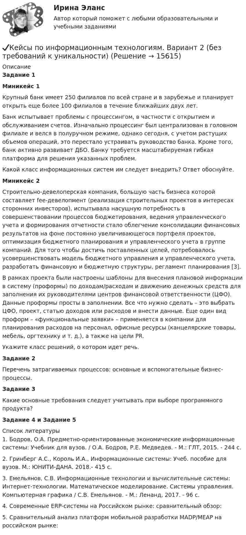      
          Описание
          Задание 1Миникейс 1	Крупный банк имеет 250 филиалов по всей стране и в зарубежье и планирует открыть еще более 100 филиалов в течение ближайших двух лет.	Банк испытывает проблемы с процессингом, в частности с открытием и обслуживанием счетов. Изначально процессинг был централизован в головном филиале и велся в полуручном режиме, однако сегодня, с учетом растущих объемов операций, это перестало устраивать руководство банка. Кроме того, банк активно развивает ДБО. Банку требуется масштабируемая гибкая платформа для решения указанных проблем.	Какой класс информационных систем им следует внедрить? Ответ обоснуйте.	Миникейс 2	Строительно-девелоперская компания, большую часть бизнеса которой составляет fee-девелопмент (реализация строительных проектов в интересах сторонних инвесторов), испытывала насущную потребность в совершенствовании процессов бюджетирования, ведения управленческого учета и формирования отчетности стало облегчение консолидации финансовых результатов на фоне постоянно увеличивающегося портфеля проектов, оптимизация бюджетного планирования и управленческого учета в группе компаний. Для того чтобы достичь поставленных целей, потребовалось усовершенствовать модель бюджетного управления и управленческого учета, разработать финансовую и бюджетную структуры, регламент планирования [3]. 	В рамках проекта были настроены шаблоны для внесения плановой информации в систему (проформы) по доходам/расходам и движению денежных средств для заполнения их руководителями центров финансовой ответственности (ЦФО). Данные проформы просты в заполнении. Все что нужно сделать – это выбрать ЦФО, проект, статью доходов или расходов и внести данные. Еще один вид проформ – «функциональные заявки» – применяется в компании для планирования расходов на персонал, офисные ресурсы (канцелярские товары, мебель, оргтехнику и т. д.), а также на цели PR.	Укажите класс решений, о котором идет речь.Задание 2	Перечень затрагиваемых процессов: основные и вспомогательные бизнес-процессы.Задание 3	Какие основные требования следует учитывать при выборе программного продукта?Задание 4 и Задание 5  
          Список литературы
          1.	Бодров, О.А. Предметно-ориентированные экономические информационные системы: Учебник для вузов. / О.А. Бодров, Р.Е. Медведев. - М.: ГЛТ, 2015. - 244 c.2.	Гринберг А.С., Король И.А., Информационные системы: Учеб. пособие для вузов. М.: ЮНИТИ-ДАНА. 2018.- 415 с.3.	Емельянов, С.В. Информационные технологии и вычислительные системы: Интернет-технологии. Математическое моделирование. Системы управления. Компьютерная графика / С.В. Емельянов. - М.: Ленанд, 2017. - 96 c.4.	Современные ERP-системы на Российском рынке: сравнительный обзор:  5.	Сравнительный анализ платформ мобильной разработки MADP/MEAP на российском рынке: 
            
            
            ✔️Кейсы по информационным технологиям. Вариант 1 (без требований к уникальности)✔️Кейсы по информационным технологиям. Вариант 2 (без требований к уникальности)✔️Кейсы по информационным технологиям. Вариант 3 (без требований к уникальности)✔️Кейсы по информационным технологиям. Вариант 4 (без требований к уникальности)Кейсы по предмету «Управление проектами»кейсы по профориентацииКейсы синергия к отчету по практикеКЕЙС-СИТУАЦИЯ 4КЕЙС-СИТУАЦИЯ 5КЕЙС-СИТУАЦИЯ 7 КЕЙС С ОТВЕТАМИ ГОТОВЫМИ Кейс «Сотрудники-конкуренты»Кейс  «Универсальный банк» много лет работает на Дальнем Востоке России и имеет во Владивостоке головной офис. Офис расположен в историческом и деловом центре городаКейс «Федеративное государство»