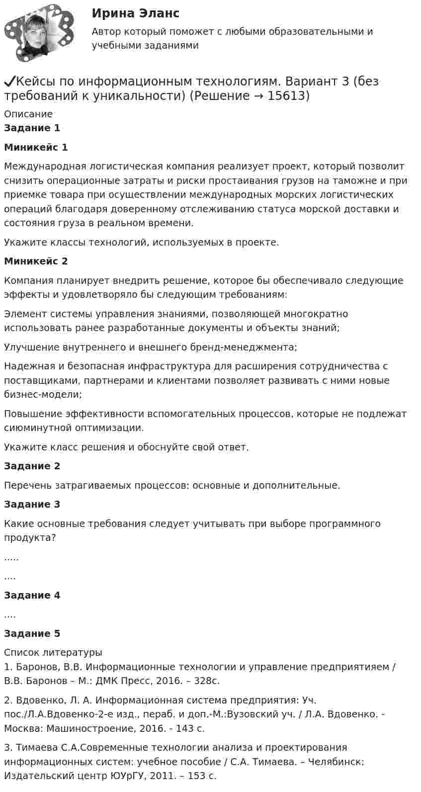      
          Описание
          Задание 1Миникейс 1	Международная логистическая компания реализует проект, который позволит снизить операционные затраты и риски простаивания грузов на таможне и при приемке товара при осуществлении международных морских логистических операций благодаря доверенному отслеживанию статуса морской доставки и состояния груза в реальном времени.	Укажите классы технологий, используемых в проекте.Миникейс 2	Компания планирует внедрить решение, которое бы обеспечивало следующие эффекты и удовлетворяло бы следующим требованиям:	Элемент системы управления знаниями, позволяющей многократно использовать ранее разработанные документы и объекты знаний; 	Улучшение внутреннего и внешнего бренд-менеджмента;	Надежная и безопасная инфраструктура для расширения сотрудничества с поставщиками, партнерами и клиентами позволяет развивать с ними новые бизнес-модели;	Повышение эффективности вспомогательных процессов, которые не подлежат сиюминутной оптимизации.	Укажите класс решения и обоснуйте свой ответ.  Задание 2	Перечень затрагиваемых процессов: основные и дополнительные. Задание 3	Какие основные требования следует учитывать при выборе программного продукта?.........Задание 4....Задание 5  
          Список литературы
          	1.              Баронов, В.В. Информационные технологии и управление предприятияем / В.В. Баронов – М.: ДМК Пресс, 2016. – 328с.	2.              Вдовенко, Л. А. Информационная система предприятия: Уч. пос./Л.А.Вдовенко-2-е изд., пераб. и доп.-М.:Вузовский уч. / Л.А. Вдовенко. - Москва: Машиностроение, 2016. - 143 c.	3.              Тимаева С.А.Современные технологии анализа и проектирования информационных систем: учебное пособие / С.А. Тимаева. – Челябинск: Издательский центр ЮУрГУ, 2011. – 153 с.
            
            
            ✔️Кейсы по информационным технологиям. Вариант 2 (без требований к уникальности)✔️Кейсы по информационным технологиям. Вариант 3 (без требований к уникальности)✔️Кейсы по информационным технологиям. Вариант 4 (без требований к уникальности)Кейсы по предмету «Управление проектами»кейсы по профориентацииКейсы синергия к отчету по практикеКейсы Ситуационный анализ практики использования муниципальной собственностиКЕЙС-СИТУАЦИЯ 5КЕЙС-СИТУАЦИЯ 7 КЕЙС С ОТВЕТАМИ ГОТОВЫМИ Кейс «Сотрудники-конкуренты»Кейс  «Универсальный банк» много лет работает на Дальнем Востоке России и имеет во Владивостоке головной офис. Офис расположен в историческом и деловом центре городаКейс «Федеративное государство»Кейсы Менеджмент
