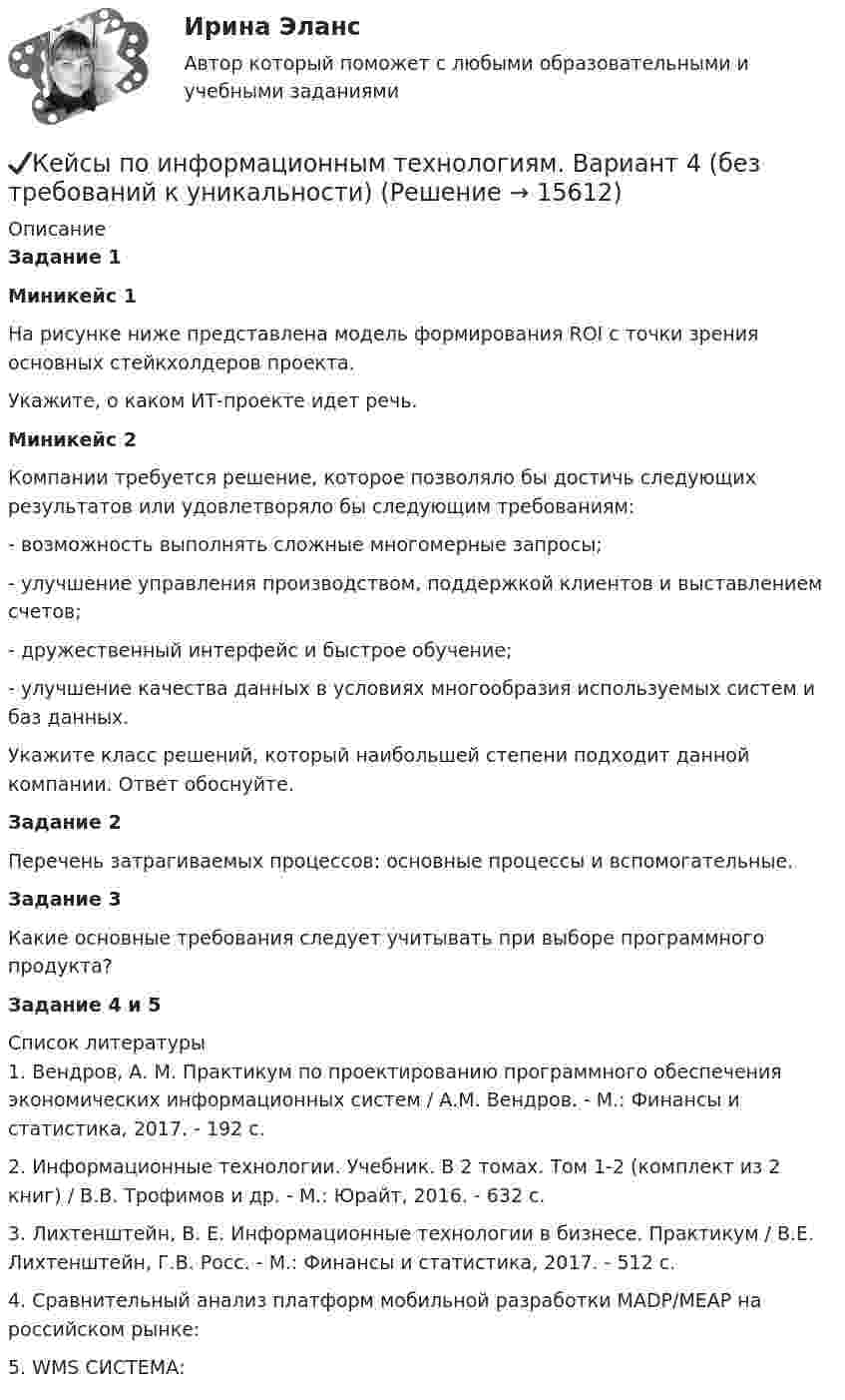      
          Описание
          Задание 1Миникейс 1 На рисунке ниже представлена модель формирования ROI с точки зрения основных стейкхолдеров проекта.	Укажите, о каком ИТ-проекте идет речь.Миникейс 2	Компании требуется решение, которое позволяло бы достичь следующих результатов или удовлетворяло бы следующим требованиям:	- возможность выполнять сложные многомерные запросы;	- улучшение управления производством, поддержкой клиентов и выставлением счетов;	- дружественный интерфейс и быстрое обучение;	- улучшение качества данных в условиях многообразия используемых систем и баз данных.	Укажите класс решений, который наибольшей степени подходит данной компании. Ответ обоснуйте.Задание 2	Перечень затрагиваемых процессов: основные процессы и вспомогательные. Задание 3	Какие основные требования следует учитывать при выборе программного продукта?Задание 4 и 5  
          Список литературы
          	1.             Вендров, А. М. Практикум по проектированию программного обеспечения экономических информационных систем / А.М. Вендров. - М.: Финансы и статистика, 2017. - 192 c.	2.             Информационные технологии. Учебник. В 2 томах. Том 1-2 (комплект из 2 книг) / В.В. Трофимов и др. - М.: Юрайт, 2016. - 632 c.	3.             Лихтенштейн, В. Е. Информационные технологии в бизнесе. Практикум / В.Е. Лихтенштейн, Г.В. Росс. - М.: Финансы и статистика, 2017. - 512 c.	4.             Сравнительный анализ платформ мобильной разработки MADP/MEAP на российском рынке:  	5.             WMS СИСТЕМА:  
            
            
            ✔️Кейсы по информационным технологиям. Вариант 3 (без требований к уникальности)✔️Кейсы по информационным технологиям. Вариант 4 (без требований к уникальности)Кейсы по предмету «Управление проектами»кейсы по профориентацииКейсы синергия к отчету по практикеКейсы Ситуационный анализ практики использования муниципальной собственностиКерамический кирпич формуют методами:КЕЙС-СИТУАЦИЯ 7 КЕЙС С ОТВЕТАМИ ГОТОВЫМИ Кейс «Сотрудники-конкуренты»Кейс  «Универсальный банк» много лет работает на Дальнем Востоке России и имеет во Владивостоке головной офис. Офис расположен в историческом и деловом центре городаКейс «Федеративное государство»Кейсы Менеджмент✔️Кейсы по информационным технологиям. Вариант 1 (без требований к уникальности)