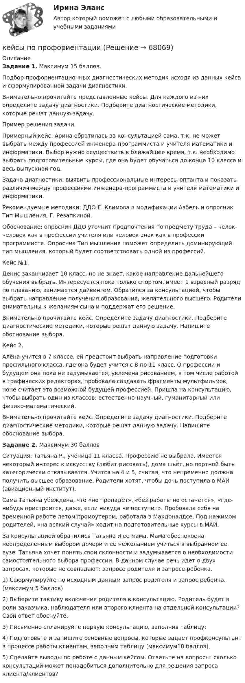     
            Описание
            Задание 1. Максимум 15 баллов.Подбор профориентационных диагностических методик исходя из данных кейса и сформулированной задачи диагностики.Внимательно прочитайте представленные кейсы. Для каждого из них определите задачу диагностики. Подберите диагностические методики, которые решат данную задачу.Пример решения задачи.Примерный кейс: Арина обратилась за консультацией сама, т.к. не может выбрать между профессией инженера-программиста и учителя математики и информатики. Выбор нужно осуществить в ближайшее время, т.к. необходимо выбрать подготовительные курсы, где она будет обучаться до конца 10 класса и весь выпускной год.Задача диагностики: выявить профессиональные интересы оптанта и показать различия между профессиями инженера-программиста и учителя математики и информатики.Рекомендуемые методики: ДДО Е. Климова в модификации Азбель и опросник Тип Мышления, Г. Резапкиной.Обоснование: опросник ДДО уточнит предпочтения по предмету труда – челок-человек как в профессии учителя или человек-знак как в профессии программиста. Опросник Тип мышления поможет определить доминирующий тип мышления, который будет соответствовать одной из профессий.Кейс №1.Денис заканчивает 10 класс, но не знает, какое направление дальнейшего обучения выбрать. Интересуется пока только спортом, имеет 1 взрослый разряд по плаванию, занимается дайвингом. Обратился за консультацией, чтобы выбрать направление получения образования, желательного высшего. Родители внимательны к желаниям сына и поддержат его решение.Внимательно прочитайте кейс. Определите задачу диагностики. Подберите диагностические методики, которые решат данную задачу. Напишите обоснование выбора.Кейс 2.Алёна учится в 7 классе, ей предстоит выбрать направление подготовки профильного класса, где она будет учится с 8 по 11 класс. О профессии и будущем она пока не задумывается, увлечена рисованием, в том числе работой в графических редакторах, пробовала создавать фрагменты мультфильмов, ноне считает это возможной будущей профессией. Пришла на консультацию, чтобы выбрать один из классов: естественно-научный, гуманитарный или физико-математический.Внимательно прочитайте кейс. Определите задачу диагностики. Подберите диагностические методики, которые решат данную задачу. Напишите обоснование выбора.Задание 2. Максимум 30 балловСитуация: Татьяна Р., ученица 11 класса. Профессию не выбрала. Имеется некоторый интерес к искусству (любит рисовать), дома шьёт, но портной быть категорически отказывается. Учится на 4 и 5, считая, что непременно должна получить высшее образование. Родители хотят, чтобы дочь поступила в МАИ (авиационный институт).Сама Татьяна убеждена, что «не пропадёт», «без работы не останется», «где-нибудь пристроится, даже, если никуда не поступит». Пробовала себя на временной работе летом промоутером, работала в Макдоналдсе. Под нажимом родителей, «на всякий случай» ходит на подготовительные курсы в МАИ.За консультацией обратились Татьяна и ее мама. Мама обеспокоена неопределенным выбором дочери и ее нежеланием учиться в выбранном ее вузе. Татьяна хочет понять свои склонности и задумывается о необходимости самостоятельного выбора профессии. В данном случае речь идет о двух запросах, которые не совпадают: запросе родителя и запросе ребенка.1) Сформулируйте по исходным данным запрос родителя и запрос ребенка. (максимум 5 баллов)2) Выберите тактику включения родителя в консультацию. Родитель будет в роли заказчика, наблюдателя или второго клиента на отдельной консультации? Свой ответ обоснуйте.3) Письменно спланируйте первую консультацию, заполнив таблицу:4) Подготовьте и запишите основные вопросы, которые задает профконсультант в процессе работы клиентам, заполним таблицу (максимум10 баллов).5) Сделайте выводы по работе с данным кейсом. Ответьте на вопросы: сколько консультаций может понадобиться дополнительно для решения запроса клиента/клиентов?   
            
            
            Кейсы по предмету «Управление проектами»кейсы по профориентацииКейсы синергия к отчету по практикеКейсы Ситуационный анализ практики использования муниципальной собственностиКерамический кирпич формуют методами:Керамическими называют:Кефирная маска для волосКейс «Сотрудники-конкуренты»Кейс  «Универсальный банк» много лет работает на Дальнем Востоке России и имеет во Владивостоке головной офис. Офис расположен в историческом и деловом центре городаКейс «Федеративное государство»Кейсы Менеджмент✔️Кейсы по информационным технологиям. Вариант 1 (без требований к уникальности)✔️Кейсы по информационным технологиям. Вариант 2 (без требований к уникальности)✔️Кейсы по информационным технологиям. Вариант 3 (без требований к уникальности)