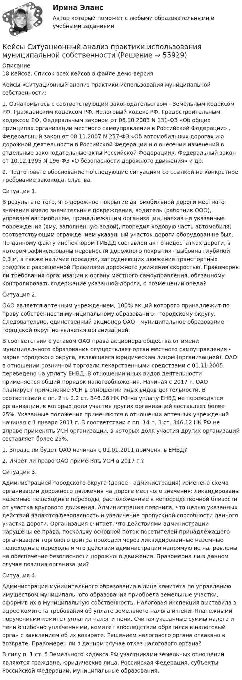     
            Описание
            18 кейсов. Список всех кейсов в файле демо-версияКейсы «Ситуационный анализ практики использования муниципальной собственности:1.	Ознакомьтесь с соответствующим законодательством -  Земельным кодексом РФ, Гражданским кодексом РФ, Налоговый кодекс РФ, Градостроительным кодексом РФ, Федеральным законом от 06.10.2003 N 131-ФЗ «Об общих принципах организации местного самоуправления в Российской Федерации» , Федеральный закон от 08.11.2007 N 257-ФЗ «Об автомобильных дорогах и о дорожной деятельности в Российской Федерации и о внесении изменений в отдельные законодательные акты Российской Федерации», Федеральный закон от 10.12.1995 N 196-ФЗ «О безопасности дорожного движения» и др.2.	Подготовьте обоснование по следующие ситуациям со ссылкой на конкретное требование законодательства.Ситуация 1.В результате того, что дорожное покрытие автомобильной дороги местного значения имело значительные повреждения, водитель (работник ООО), управляя автомобилем, принадлежащим организации, наехав на указанные повреждения (яму, заполненную водой), повредил ходовую часть автомобиля; соответствующим ограждением указанный участок дороги оборудован не был. По данному факту инспектором ГИБДД составлен акт о недостатках дороги, в котором зафиксированы неровности дорожного покрытия - выбоина глубиной 0,3 м, а также наличие просадок, затрудняющих движение транспортных средств с разрешенной Правилами дорожного движения скоростью. Правомерны ли требования организации к органу местного самоуправления, обязанному контролировать содержание указанной дороги, о возмещении вреда?Ситуация 2.ОАО является аптечным учреждением, 100% акций которого принадлежит по праву собственности муниципальному образованию - городскому округу. Следовательно, единственный акционер ОАО - муниципальное образование - городской округ не является организацией.В соответствии с уставом ОАО права акционера общества от имени муниципального образования осуществляет орган местного самоуправления - мэрия городского округа, являющаяся юридическим лицом (организацией). ОАО в отношении розничной торговли лекарственными средствами с 01.11.2005 переведено на уплату ЕНВД. В отношении иных видов деятельности применяется общий порядок налогообложения. Начиная с 2017 г. ОАО планирует применение УСН в отношении иных видов деятельности. В соответствии с пп. 2 п. 2.2 ст. 346.26 НК РФ на уплату ЕНВД не переводятся организации, в которых доля участия других организаций составляет более 25%. Указанные положения применяются в отношении аптечных учреждений начиная с 1 января 2011 г. В соответствии с пп. 14 п. 3 ст. 346.12 НК РФ не вправе применять УСН организации, в которых доля участия других организаций составляет более 25%.1. Вправе ли будет ОАО начиная с 01.01.2011 применять ЕНВД?2. Имеет ли право ОАО применять УСН в 2017 г.?Ситуация 3.Администрацией городского округа (далее - администрация) изменена схема организации дорожного движения на дороге местного значения: ликвидированы наземные пешеходные переходы, расположенные в непосредственной близости от участка кругового движения. Администрация пояснила, что целью указанных действий являются безопасность и увеличение пропускной способности данного участка дороги. Организация считает, что действиями администрации нарушены ее права, поскольку основной поток посетителей принадлежащего организации торгового центра проходил через ликвидированные наземные пешеходные переходы и что действия администрации напрямую не направлены на обеспечение безопасности дорожного движения. Правомерна ли в данном случае позиция организации?Ситуация 4.Администрация муниципального образования в лице комитета по управлению имуществом муниципального образования приобрела земельные участки, оформив их в муниципальную собственность. Налоговая инспекция выставила в адрес комитета требования об уплате земельного налога и пени. Платежными поручениями комитет уплатил налог и пени. Считая указанные суммы налога и пени ошибочно уплаченными, комитет впоследствии обратился в налоговый орган с заявлением об их возврате. Решением налогового органа отказано в возврате. Правомерен ли в данном случае отказ налогового органа?В силу п. 1 ст. 5 Земельного кодекса РФ участниками земельных отношений являются граждане, юридические лица, Российская Федерация, субъекты Российской Федерации, муниципальные образования.   
            
            
            Кейсы синергия к отчету по практикеКейсы Ситуационный анализ практики использования муниципальной собственностиКерамический кирпич формуют методами:Керамическими называют:Кефирная маска для волосК задачам «информационного центра» относится …К задачам «офиса сопровождения проектов» относится …Кейс «Федеративное государство»Кейсы Менеджмент✔️Кейсы по информационным технологиям. Вариант 1 (без требований к уникальности)✔️Кейсы по информационным технологиям. Вариант 2 (без требований к уникальности)✔️Кейсы по информационным технологиям. Вариант 3 (без требований к уникальности)✔️Кейсы по информационным технологиям. Вариант 4 (без требований к уникальности)Кейсы по предмету «Управление проектами»