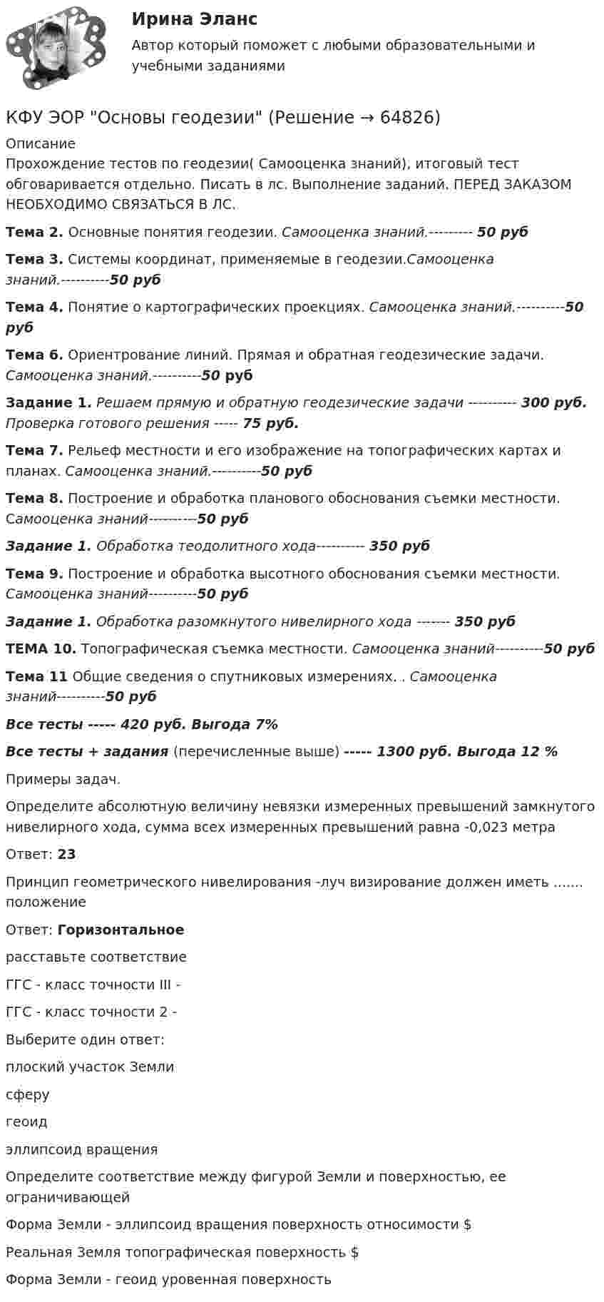     
            Описание
            Прохождение тестов по геодезии( Самооценка знаний), итоговый тест обговаривается отдельно. Писать в лс. Выполнение заданий. ПЕРЕД ЗАКАЗОМ НЕОБХОДИМО СВЯЗАТЬСЯ В ЛС.Тема 2. Основные понятия геодезии. Самооценка знаний.--------- 50 рубТема 3. Системы координат, применяемые в геодезии.Самооценка знаний.----------50 рубТема 4. Понятие о картографических проекциях. Самооценка знаний.----------50 рубТема 6. Ориентрование линий. Прямая и обратная геодезические задачи. Самооценка знаний.----------50 рубЗадание 1. Решаем прямую и обратную геодезические задачи ---------- 300 руб. Проверка готового решения ----- 75 руб.Тема 7. Рельеф местности и его изображение на топографических картах и планах. Самооценка знаний.----------50 рубТема 8. Построение и обработка планового обоснования съемки местности. Самооценка знаний----------50 рубЗадание 1. Обработка теодолитного хода---------- 350 рубТема 9. Построение и обработка высотного обоснования съемки местности. Самооценка знаний----------50 рубЗадание 1. Обработка разомкнутого нивелирного хода ------- 350 рубТЕМА 10. Топографическая съемка местности. Самооценка знаний----------50 рубТема 11 Общие сведения о спутниковых измерениях. . Самооценка знаний----------50 рубВсе тесты ----- 420 руб.  Выгода 7%Все тесты +  задания (перечисленные выше) ----- 1300 руб. Выгода 12 %Примеры задач.Определите абсолютную величину невязки измеренных превышений замкнутого нивелирного хода, сумма всех измеренных превышений равна -0,023 метра Ответ: 23Принцип геометрического нивелирования -луч визирование должен иметь ....... положениеОтвет: Горизонтальноерасставьте соответствиеГГС - класс точности III - ГГС - класс точности 2 - Выберите один ответ:плоский участок Землисферугеоидэллипсоид вращенияОпределите соответствие между фигурой Земли и поверхностью, ее ограничивающейФорма Земли - эллипсоид вращения поверхность относимости $Реальная Земля топографическая поверхность $Форма Земли - геоид уровенная поверхность   
            
            
            К функциям центрального банка относят … (укажите 3 варианта ответа)КФУ ЭОР Основы геодезииК характеристикам импульсивного покупательского поведения относят … (укажите 4 варианта ответа)К характеристике акции относится …К характеристике механистических организационных структур можно отнести …К характеристике органистических организационных структур можно отнести …К целям инвентаризации кассы относят …К формам загрязнения окружающей среды относят …К функциональным стратегиям относят … К функциям бизнес-планирования, в частности, относится ...К функциям государства в сфере обеспечения безопасности относят:К функциям Государственной Думы относится ...К функциям, осуществляемым Центральным банком страны, относятся:К функциям спортивных средств массовой информации (СМИ) относят …