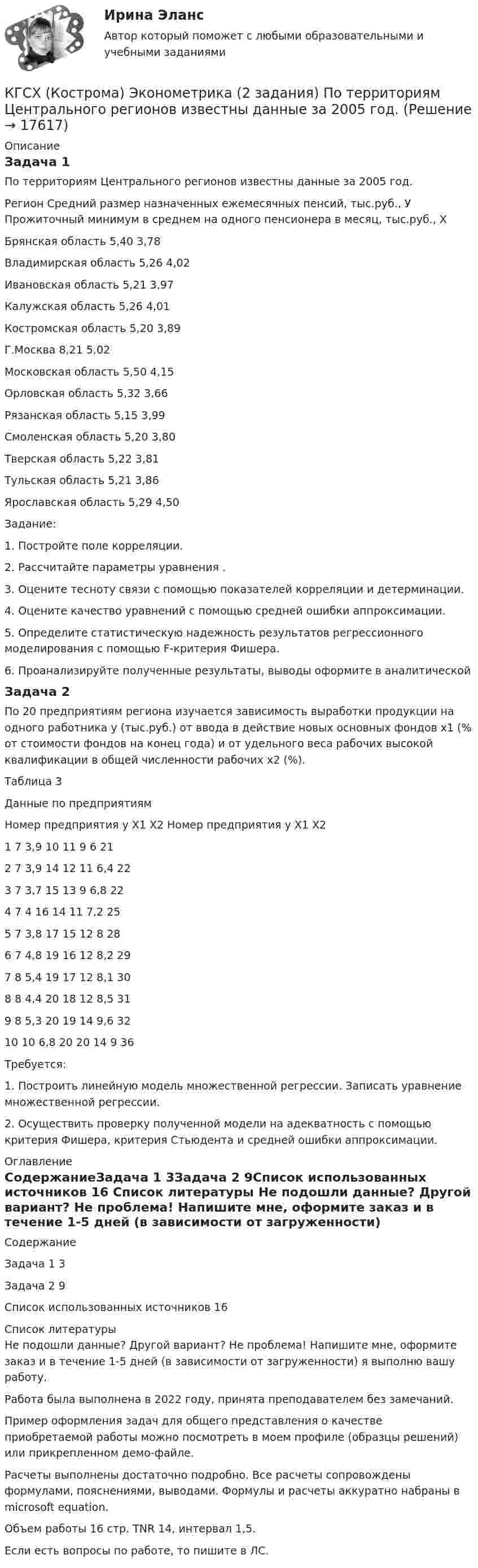     
          Описание
          Задача 1По территориям Центрального регионов известны данные за 2005 год.Регион	Средний размер назначенных ежемесячных пенсий, тыс.руб., У	Прожиточный минимум в среднем на одного пенсионера в месяц, тыс.руб., ХБрянская область	5,40	3,78Владимирская область	5,26	4,02Ивановская область	5,21	3,97Калужская область	5,26	4,01Костромская область	5,20	3,89Г.Москва	8,21	5,02Московская область	5,50	4,15Орловская область	5,32	3,66Рязанская область	5,15	3,99Смоленская область	5,20	3,80Тверская область	5,22	3,81Тульская область	5,21	3,86Ярославская область	5,29	4,50Задание:1. Постройте поле корреляции.2. Рассчитайте параметры уравнения  .3. Оцените тесноту связи с помощью показателей корреляции и детерминации.4. Оцените качество уравнений с помощью средней ошибки аппроксимации.5. Определите статистическую надежность результатов регрессионного моделирования с помощью F-критерия Фишера.6. Проанализируйте полученные результаты, выводы оформите в аналитическойЗадача 2	По 20 предприятиям региона изучается зависимость выработки продукции на одного работника у (тыс.руб.) от ввода в действие новых основных фондов х1 (% от стоимости фондов на конец года) и от удельного веса рабочих высокой квалификации в общей численности рабочих х2 (%).Таблица 3Данные по предприятиямНомер предприятия	у	Х1	Х2	Номер предприятия	у	Х1	Х21	7	3,9	10	11	9	6	212	7	3,9	14	12	11	6,4	223	7	3,7	15	13	9	6,8	224	7	4	16	14	11	7,2	255	7	3,8	17	15	12	8	286	7	4,8	19	16	12	8,2	297	8	5,4	19	17	12	8,1	308	8	4,4	20	18	12	8,5	319	8	5,3	20	19	14	9,6	3210	10	6,8	20	20	14	9	36   	Требуется:1. Построить линейную модель множественной регрессии. Записать уравнение множественной регрессии.2. Осуществить проверку полученной модели на адекватность с помощью критерия Фишера, критерия Стьюдента и средней ошибки аппроксимации. 
          Оглавление
          СодержаниеЗадача 1	3Задача 2	9Список использованных источников	16 
          Список литературы
          Не подошли данные? Другой вариант? Не проблема! Напишите мне, оформите заказ и в течение 1-5 дней (в зависимости от загруженности) я выполню вашу работу.Работа была выполнена в 2022 году, принята преподавателем без замечаний.Пример оформления задач для общего представления о качестве приобретаемой работы можно посмотреть в моем профиле (образцы решений) или прикрепленном демо-файле.Расчеты выполнены достаточно подробно. Все расчеты сопровождены формулами, пояснениями, выводами. Формулы и расчеты аккуратно набраны в microsoft equation.Объем работы 16 стр. TNR 14, интервал 1,5.Если есть вопросы по работе, то пишите в ЛС.
            
            
            КГСХА (Кострома) Эконометрика 2 задания По территориям Центрального регионов известны данные за 2005 год.КГСХ (Кострома) Эконометрика (2 задания) По территориям Центрального регионов известны данные за 2005 год.КГТУ Эконометрика Вариант 9 (теория и 2 задачи) Классификация нелинейных моделей и методы их линеаризацииКГУ Контрольная работа Часть 1 Вариант 8[КГУ Курган] Контрольная работа (системы счисления, Word, Excel, Access) Вариант 9К. двум резервуарам А и В, заполненным морской водой, присоединен дифференциальный ртутный манометр. Составить уравнение равновесия относительно плоскости равного давления и определить разность давлений в резервуарах А и ВК денежным фондам, которые создаются в рамках финансовых ресурсов домашних хозяйств, можно отнести ...К входной информации в методологии CRP относятся данные …К высокопластичным грунтам относятся:К гальванометру, сопротивление которого Rг = 290 Ом, присоединили шунт (параллельно подключенный проводник), позволяющий в 10 раз увеличить допускаемую величину измеряемого тока. Какое сопротивление Rд надо включить последовательно с шунтированным гК главным IT-проблемам отечественных отелей относится:К глобальным стратегиям относят … (укажите 4 варианта ответа)К графическим методам системного анализа относят методы ... (укажите 2 варианта ответа)К группам маркетинговых целей в компании относят … (укажите 3 варианта ответа)