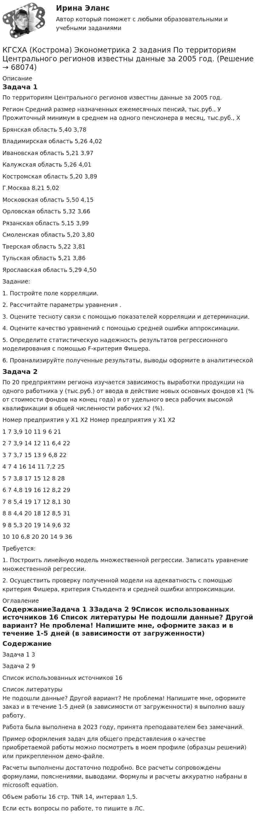     
            Описание
            Задача 1По территориям Центрального регионов известны данные за 2005 год.Регион	Средний размер назначенных ежемесячных пенсий, тыс.руб., У	Прожиточный минимум в среднем на одного пенсионера в месяц, тыс.руб., ХБрянская область	5,40	3,78Владимирская область	5,26	4,02Ивановская область	5,21	3,97Калужская область	5,26	4,01Костромская область	5,20	3,89Г.Москва	8,21	5,02Московская область	5,50	4,15Орловская область	5,32	3,66Рязанская область	5,15	3,99Смоленская область	5,20	3,80Тверская область	5,22	3,81Тульская область	5,21	3,86Ярославская область	5,29	4,50Задание:1. Постройте поле корреляции.2. Рассчитайте параметры уравнения  .3. Оцените тесноту связи с помощью показателей корреляции и детерминации.4. Оцените качество уравнений с помощью средней ошибки аппроксимации.5. Определите статистическую надежность результатов регрессионного моделирования с помощью F-критерия Фишера.6. Проанализируйте полученные результаты, выводы оформите в аналитическойЗадача 2	По 20 предприятиям региона изучается зависимость выработки продукции на одного работника у (тыс.руб.) от ввода в действие новых основных фондов х1 (% от стоимости фондов на конец года) и от удельного веса рабочих высокой квалификации в общей численности рабочих х2 (%).Номер предприятия	у	Х1	Х2	Номер предприятия	у	Х1	Х21	7	3,9	10	11	9	6	212	7	3,9	14	12	11	6,4	223	7	3,7	15	13	9	6,8	224	7	4	16	14	11	7,2	255	7	3,8	17	15	12	8	286	7	4,8	19	16	12	8,2	297	8	5,4	19	17	12	8,1	308	8	4,4	20	18	12	8,5	319	8	5,3	20	19	14	9,6	3210	10	6,8	20	20	14	9	36   	Требуется:1. Построить линейную модель множественной регрессии. Записать уравнение множественной регрессии.2. Осуществить проверку полученной модели на адекватность с помощью критерия Фишера, критерия Стьюдента и средней ошибки аппроксимации. 
            Оглавление
            СодержаниеЗадача 1	3Задача 2	9Список использованных источников	16 
            Список литературы
            Не подошли данные? Другой вариант? Не проблема! Напишите мне, оформите заказ и в течение 1-5 дней (в зависимости от загруженности) я выполню вашу работу.Работа была выполнена в 2023 году, принята преподавателем без замечаний.Пример оформления задач для общего представления о качестве приобретаемой работы можно посмотреть в моем профиле (образцы решений) или прикрепленном демо-файле.Расчеты выполнены достаточно подробно. Все расчеты сопровождены формулами, пояснениями, выводами. Формулы и расчеты аккуратно набраны в microsoft equation.Объем работы 16 стр. TNR 14, интервал 1,5.Если есть вопросы по работе, то пишите в ЛС. 
            
            
            К группе заемщиков с высоким уровнем долговой устойчивости относится субъект, имеющий значения показателей долговой устойчивости в пределах не более ... для показателя «Объем государственного долга субъекта к общему объему доходов соответствующегоКГСХА (Кострома) Эконометрика 2 задания По территориям Центрального регионов известны данные за 2005 год.КГСХ (Кострома) Эконометрика (2 задания) По территориям Центрального регионов известны данные за 2005 год.КГТУ Эконометрика Вариант 9 (теория и 2 задачи) Классификация нелинейных моделей и методы их линеаризацииКГУ Контрольная работа Часть 1 Вариант 8[КГУ Курган] Контрольная работа (системы счисления, Word, Excel, Access) Вариант 9К. двум резервуарам А и В, заполненным морской водой, присоединен дифференциальный ртутный манометр. Составить уравнение равновесия относительно плоскости равного давления и определить разность давлений в резервуарах А и ВК вторичным источникам энергии относят: Выберите один или несколько ответов: a.электрическую энергию b.тепловую энергию c.энергию воды d.энергию горячей водыК входной информации в методологии CRP относятся данные …К высокопластичным грунтам относятся:К гальванометру, сопротивление которого Rг = 290 Ом, присоединили шунт (параллельно подключенный проводник), позволяющий в 10 раз увеличить допускаемую величину измеряемого тока. Какое сопротивление Rд надо включить последовательно с шунтированным гК главным IT-проблемам отечественных отелей относится:К глобальным стратегиям относят … (укажите 4 варианта ответа)К графическим методам системного анализа относят методы ... (укажите 2 варианта ответа)