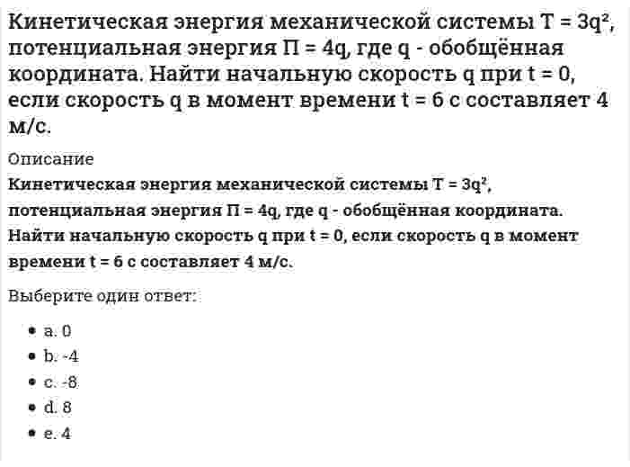      
          Описание
          Кинетическая энергия механической системы, выраженная через обобщённые координаты х и у, равна T = 2x² + 3y². Обобщённые силы равны Qx = 12, Qy = 9. Найти отношение ускорений x / y.Выберите один ответ:a. -1b. -2c. 1d. 2e. 0  
            
            
            Кинетическая энергия механической системы, выраженная через обобщённые координаты х и у, равна T = 2x² + 3y². Обобщённые силы равны Qx = 12, Qy = 9. Найти отношение ускорений x / y.Кинетическая энергия механической системы , обобщённая сила , где q - обобщённая координата. Найти ускорение в момент времени, когда q = 1.Кислородсодержащие соединения нефти (УГНТУ)Кислотными являются гидроксиды…Кислую соль можно получить при реакции ...К какой внутренней геосфере Земли приурочен «сейсмический волновод»?К какому понятию относится данное определение: «… - это группы людей, оторванные от одной культуры, общества, класса, слоя или социальной среды и «не вросшие корнями в другую»:К директору школы обратилась мама девятиклассника с просьбой помочь урегулировать конфликт между классным руководителем (она же учитель иностранного языка) и ее сыном… Определите, кто является участниками конфликта..К дополнительным скоростно-силовым упражнениям относятся …К дополнительным скоростно-силовым упражнениям относятся …. 2КемТИПП ХимияК задачам стратегического контроллинга не относится: определение внешних и внутренних позиций предприятия постановка стратегических целей и разработка стратегии развития предприятия контроль тактических показателейК землеройно-транспортных машинам, оборудованным ковшовым рабочим органом относят:Кинетическая энергия материальной точки массой m , потенциальная энергия . Ускорение точки равно: Выберите один ответ: a. нулю b. g+1 c. g